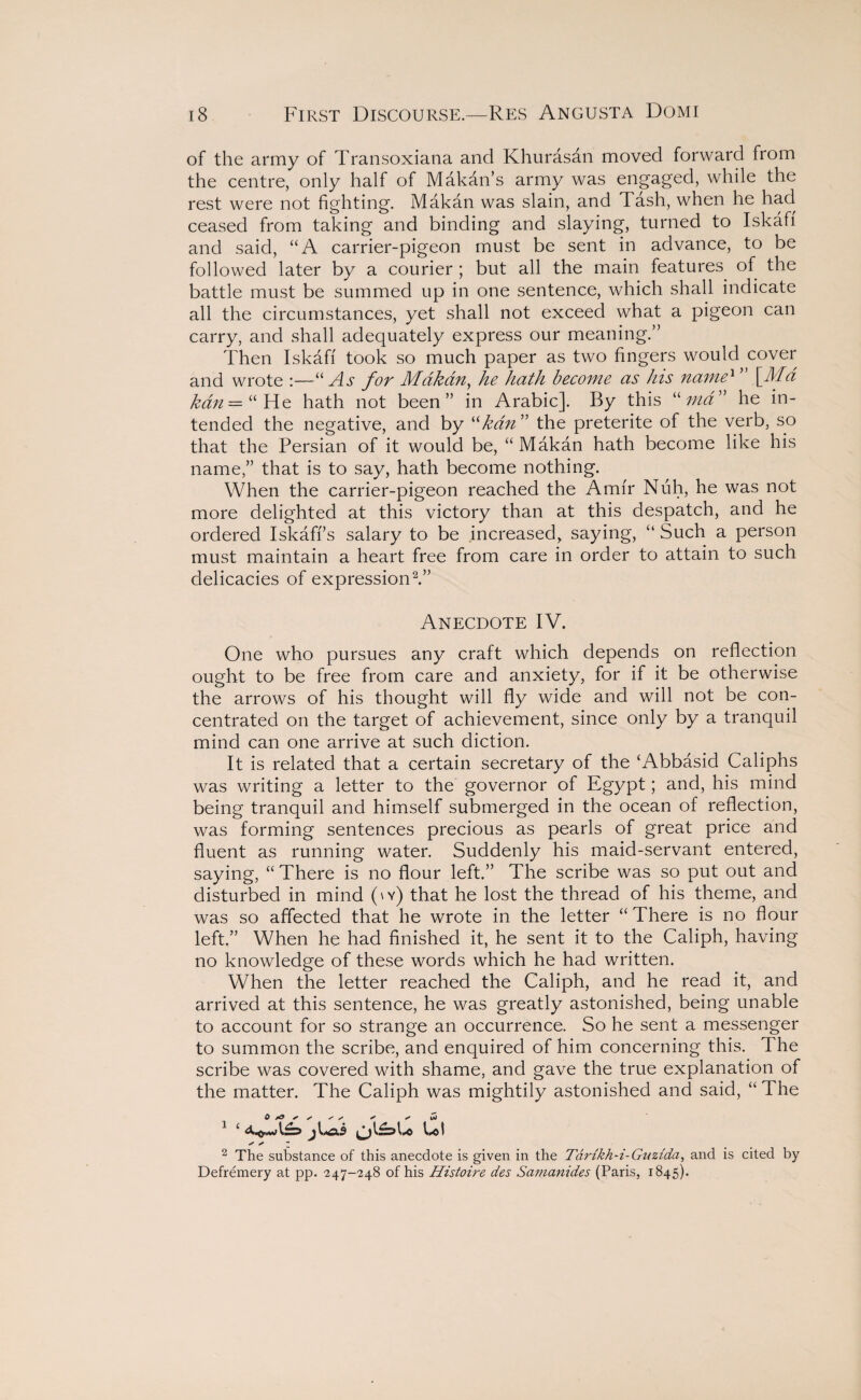 of the army of Transoxiana and Khurasan moved forward from the centre, only half of Makan’s army was engaged, while the rest were not fighting. Makan was slain, and Tash, when he had ceased from taking and binding and slaying, turned to Iskaff and said, “A carrier-pigeon must be sent in advance, to be followed later by a courier ; but all the main features of the battle must be summed up in one sentence, which shall indicate all the circumstances, yet shall not exceed what a pigeon can carry, and shall adequately express our meaning.” Then Iskaff took so much paper as two fingers would cover and wrote :—“As for Mdkdn, he hath become as his name1 \Md kdn — “ He hath not been” in Arabic]. By this “ ma” he in¬ tended the negative, and by “kdn ” the preterite of the verb, so that the Persian of it would be, “ Makan hath become like his name,” that is to say, hath become nothing. When the carrier-pigeon reached the Amfr Nuh, he was not more delighted at this victory than at this despatch, and he ordered Iskaff’s salary to be increased, saying, “ Such a person must maintain a heart free from care in order to attain to such delicacies of expression2.” Anecdote IV. One who pursues any craft which depends on reflection ought to be free from care and anxiety, for if it be otherwise the arrows of his thought will fly wide and will not be con¬ centrated on the target of achievement, since only by a tranquil mind can one arrive at such diction. It is related that a certain secretary of the ‘Abbasid Caliphs was writing a letter to the governor of Egypt; and, his mind being tranquil and himself submerged in the ocean of reflection, was forming sentences precious as pearls of great price and fluent as running water. Suddenly his maid-servant entered, saying, “ There is no flour left.” The scribe was so put out and disturbed in mind (\y) that he lost the thread of his theme, and was so affected that he wrote in the letter “ There is no flour left.” When he had finished it, he sent it to the Caliph, having no knowledge of these words which he had written. When the letter reached the Caliph, and he read it, and arrived at this sentence, he was greatly astonished, being unable to account for so strange an occurrence. So he sent a messenger to summon the scribe, and enquired of him concerning this. The scribe was covered with shame, and gave the true explanation of the matter. The Caliph was mightily astonished and said, “ The 0 ^ ^ + x Jo 1 ‘ jLai Lot / / - 2 The substance of this anecdote is given in the Tartkh-i-Gnztda, and is cited by Defremery at pp. 247-248 of his Histoire des Samanides (Paris, 1845).
