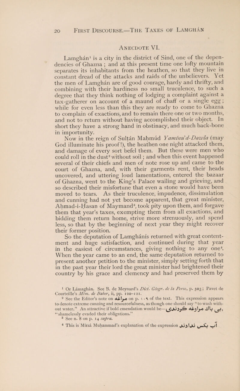 First Discourse.—The Taxes of LamghAn Anecdote VI. Lamghan1 is a city in the district of Sind, one of the depen¬ dencies of Ghazna ; and at this present time one lofty mountain separates its inhabitants from the heathen, so that they live in constant dread of the attacks and raids of the unbelievers. Yet the men of Lamghan are of good courage, hardy and thrifty, and combining with their hardiness no small truculence, to such a degree that they think nothing of lodging a complaint against a tax-gatherer on account of a maund of chaff or a single egg ; while for even less than this they are ready to come to Ghazna to complain of exactions, and to remain there one or two months, and not to return without having accomplished their object. In short they have a strong hand in obstinacy, and much back-bone in importunity. Now in the reign of Sultan Mahmud Yam in it d-Daw la (may God illuminate his proof!), the heathen one night attacked them, and damage of every sort befel them. But these were men who could roll in the dust2 without soil; and when this event happened several of their chiefs and men of note rose up and came to the court of Ghazna, and, with their garments rent, their heads uncovered, and uttering loud lamentations, entered the bazaar of Ghazna, went to the King’s Palace wailing and grieving, and so described their misfortune that even a stone would have been moved to tears. As their truculence, impudence, dissimulation and cunning had not yet become apparent, that great minister, Ahmad-i-Hasan of Maymand3, took pity upon them, and forgave them that year’s taxes, exempting them from all exactions, and bidding them return home, strive more strenuously, and spend less, so that by the beginning of next year they might recover their former position. So the deputation of Lamghams returned with great content¬ ment and huge satisfaction, and continued during that year in the easiest of circumstances, giving nothing to any one4. When the year came to an end, the same deputation returned to present another petition to the minister, simply setting forth that in the past year their lord the great minister had brightened their country by his grace and clemency and had preserved them by 1 Or Lamaghan. See B. de Meynard’s Diet. Gtogr. de la Perse, p. 503 ; Pavet de Courteille’s Mem. de Baber, ii, pp. 120-121. 2 See the Editor’s note on <X£.\on p. \ • a of the text. This expression appears to denote extreme cunning and resourcefulness, as though one should say “to wash with¬ out water.” An attractive if bold emendation would be— \j*c AHj “shamelessly evaded their obligations.” 3 See n. 8 on p. 14 supra. 4 This is Mirza Muhammad’s explanation of the expression w>l