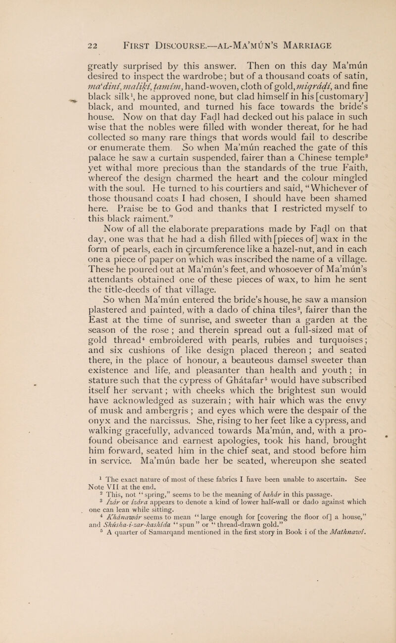greatly surprised by this answer. Then on this day Ma’mun desired to inspect the wardrobe; but of a thousand coats of satin, ma‘dim,maliki,tamim, hand-woven, cloth of gold, miqradi, and fine black silk1, he approved none, but clad himself in his [customary] black, and mounted, and turned his face towards the bride’s house. Now on that day Fadl had decked out his palace in such wise that the nobles were filled with wonder thereat, for he had collected so many rare things that words would fail to describe or enumerate them. So when Ma’mun reached the gate of this palace he saw a curtain suspended, fairer than a Chinese temple2 yet withal more precious than the standards of the true Faith, whereof the design charmed the heart and the colour mingled with the soul. He turned to his courtiers and said, “Whichever of those thousand coats I had chosen, I should have been shamed here. Praise be to God and thanks that I restricted myself to this black raiment.” Now of all the elaborate preparations made by Fadl on that day, one was that he had a dish filled with [pieces of] wax in the form of pearls, each in circumference like a hazel-nut, and in each one a piece of paper on which was inscribed the name of a village. These he poured out at Ma’mun’s feet, and whosoever of Ma’mun’s attendants obtained one of these pieces of wax, to him he sent the title-deeds of that village. So when Ma’mun entered the bride’s house, he saw a mansion plastered and painted, with a dado of china tiles3, fairer than the East at the time of sunrise, and sweeter than a garden at the season of the rose ; and therein spread out a full-sized mat of gold thread4 embroidered with pearls, rubies and turquoises; and six cushions of like design placed thereon ; and seated there, in the place of honour, a beauteous damsel sweeter than existence and life, and pleasanter than health and youth ; in stature such that the cypress of Ghatafar5 would have subscribed itself her servant; with cheeks which the brightest sun would have acknowledged as suzerain; with hair which was the envy of musk and ambergris ; and eyes which were the despair of the onyx and the narcissus. She, rising to her feet like a cypress, and walking gracefully, advanced towards Ma’mun, and, with a pro¬ found obeisance and earnest apologies, took his hand, brought him forward, seated him in the chief seat, and stood before him in service. Ma’mun bade her be seated, whereupon she seated 1 The exact nature of most of these fabrics I have been unable to ascertain. See Note VII at the end. 2 This, not “spring,” seems to be the meaning of bahai- in this passage. 3 fzdr or tzar a appears to denote a kind of lower half-wall or dado against which one can lean while sitting. 4 Khdnawdr seems to mean “large enough for [covering the floor of] a house,” and Shusha-i-zar-kashida “spun” or “thread-drawn gold.” 5 A quarter of Samarqand mentioned in the first story in Book i of the Mathnazvi.