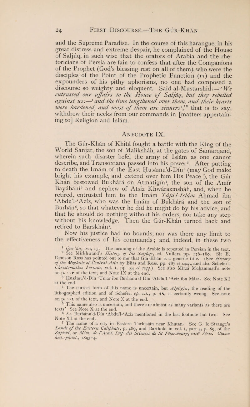 and the Supreme Paradise. In the course of this harangue, in his great distress and extreme despair, he complained of the House of Saljuq, in such wise that the orators of Arabia and the rhe¬ toricians of Persia are fain to confess that after the Companions of the Prophet (God’s blessing rest on all of them), who were the disciples of the Point of the Prophetic Function (vv) and the expounders of his pithy aphorisms, no one had composed a discourse so weighty and eloquent. Said al-Mustarshid:—“We entrusted our affairs to the House of Saljhq, but they rebelled against us:—‘ and the time lengthened over them, and their hearts were hardened) and most of them are sinnersV” that is to say, withdrew their necks from our commands in [matters appertain¬ ing to] Religion and Islam. Anecdote IX. The Gur-Khan of Khita fought a battle with the King of the World Sanjar, the son of Malikshah, at the gates of Samarqand, wherein such disaster befel the army of Islam as one cannot describe, and Transoxiana passed into his power2. After putting to death the Imam of the East Husamu’d-Dfn3 (may God make bright his example, and extend over him His Peace!), the Gur Khan bestowed Bukhara on Atmatigin4, the son of the Amir Bayabam5 and nephew of Atsiz Khwarazmshah, and, when he retired, entrusted him to the Imam Tdju l-Islam Ahmad ibn ‘Abdu’l-4 Aziz, who was the Imam of Bukhara and the son of Burhan6, so that whatever he did he might do by his advice, and that he should do nothing without his orders, nor take any step without his knowledge. Then the Gur-Khan turned back and retired to Bars khan7. Now his justice had no bounds, nor was there any limit to the effectiveness of his commands; and, indeed, in these two 4 Qur'an, lvii, 15. 1 he meaning of the Arabic is repeated in Persian in the text. 2 See Mirkhwand’s History of the Saljuqs, ed. Vullers, pp. 176-180. Sir E. Denison Ross has pointed out to me that Gur-Khan is a generic title. (See History of the Moghuls of Central Asia by Elias and Ross, pp. 287 et seqq., and also Schefer’s Chrestomathie Per sane, vol. i, pp. 34 et seqq.) See also Mirza Muhammad’s note on p. n V of the text, and Note IX at the end. 3 Husamu’d-Din ‘Umar ibn Burhanu’d-Din ‘Abdu’l-‘Aziz ibn Maza. See Note XI at the end. 4 The correct form of this name is uncertain, but Alptigin, the reading of the lithographed edition and of Schefer, op. cit., p. is certainly wrong. See note on p. u < of the text, and Note X at the end. 5 This name also is uncertain, and there are almost as many variants as there are texts. See Note X at the end. 6 I.e. Burhanu’d-Din ‘Abdu’l-‘Aziz mentioned in the last footnote but two. See Note XI at the end. 7 The name of a city in Eastern Turkistan near Khutan. See G. le Strange’s Lands of the Eastern Caliphate, p. 489, and Barthold in vol. i, part 4, p. 89, of the Zapiski, or Mem. de /’Acad. Imp. des Sciences de St Petersbourg, z>iiie Strie. Classe hist.-philol., 1893-4.