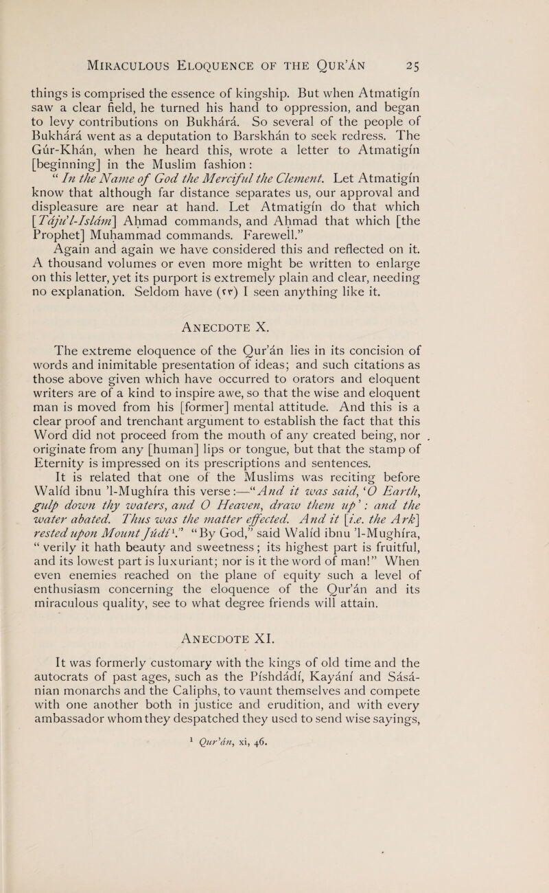 things is comprised the essence of kingship. But when Atmatigfn saw a clear field, he turned his hand to oppression, and began to levy contributions on Bukhara. So several of the people of Bukhara went as a deputation to Barskhan to seek redress. The Gur-Khan, when he heard this, wrote a letter to Atmatigfn [beginning] in the Muslim fashion : “ In the Name of God the Merciful the Clement. Let Atmatigfn know that although far distance separates us, our approval and displeasure are near at hand. Let Atmatigfn do that which [ Tajill-Isldm\ Ahmad commands, and Ahmad that which [the Prophet] Muhammad commands. Farewell.” Again and again we have considered this and reflected on it. A thousand volumes or even more might be written to enlarge on this letter, yet its purport is extremely plain and clear, needing no explanation. Seldom have (vr) I seen anything like it. Anecdote X. The extreme eloquence of the Qur’an lies in its concision of words and inimitable presentation of ideas; and such citations as those above given which have occurred to orators and eloquent writers are of a kind to inspire awe, so that the wise and eloquent man is moved from his [former] mental attitude. And this is a clear proof and trenchant argument to establish the fact that this Word did not proceed from the mouth of any created being, nor . originate from any [human] lips or tongue, but that the stamp of Eternity is impressed on its prescriptions and sentences. It is related that one of the Muslims was reciting before Walfd ibnu ’1-Mughfra this verse:—“And it was said, (0 Earth, gulp down thy waters, and O Heaven, draw them up ’; and the water abated. Thus was the matter effected. And it [i.e. the Ark\ rested upon Mount fudlYI “By God,” said Walfd ibnu ’1-Mughfra, “ verily it hath beauty and sweetness; its highest part is fruitful, and its lowest part is luxuriant; nor is it the word of man!” When even enemies reached on the plane of equity such a level of enthusiasm concerning the eloquence of the Qur’an and its miraculous quality, see to what degree friends will attain. Anecdote XI. It was formerly customary with the kings of old time and the autocrats of past ages, such as the Pfshdadf, Kayanf and Sasa- nian monarchs and the Caliphs, to vaunt themselves and compete with one another both in justice and erudition, and with every ambassador whom they despatched they used to send wise sayings, Qur'an, xi, 46. 1