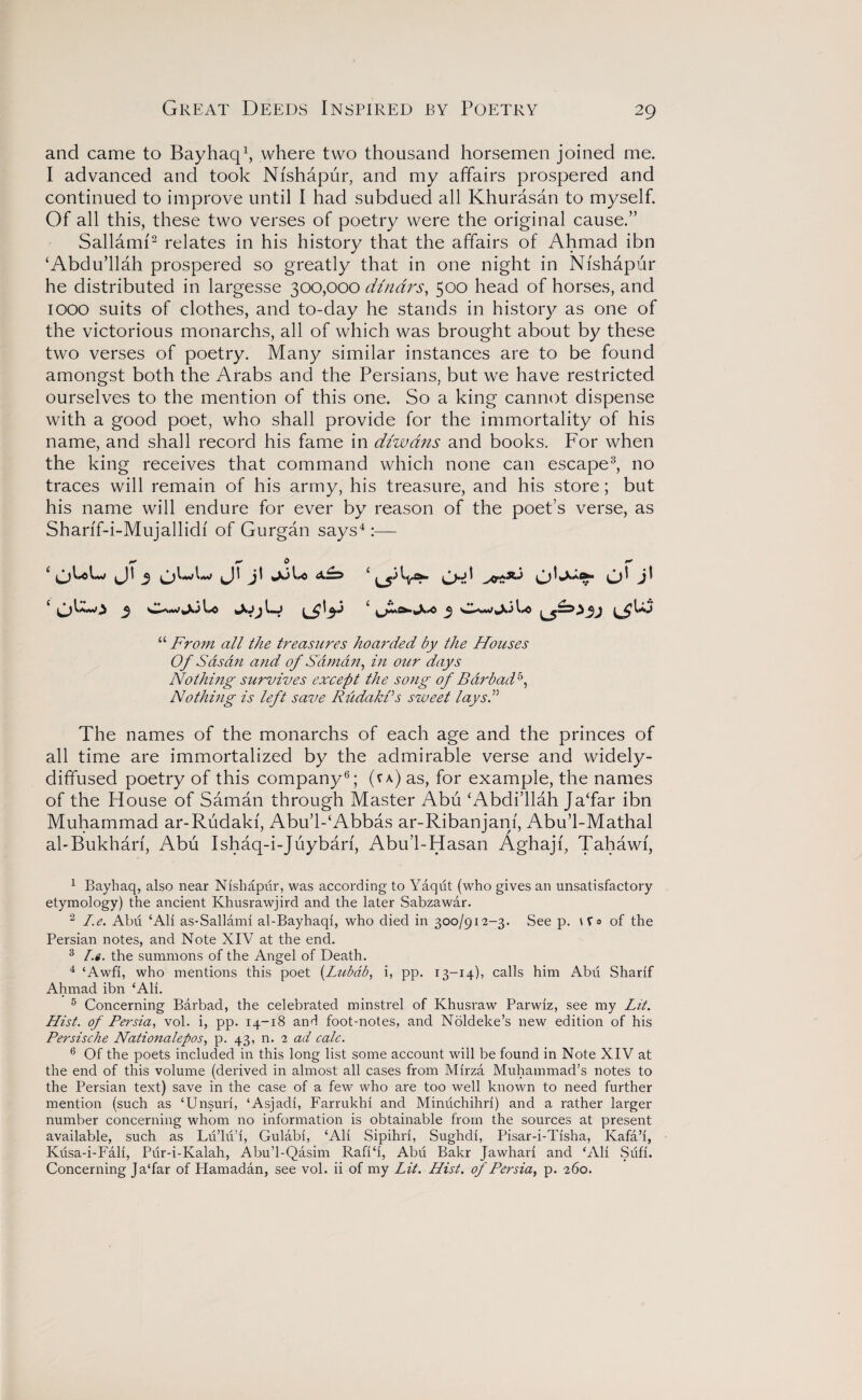 Great Deeds Inspired by Poetry and came to Bayhaq1, where two thousand horsemen joined me. I advanced and took Nfshapur, and my affairs prospered and continued to improve until I had subdued all Khurasan to myself. Of all this, these two verses of poetry were the original cause.” Sallami2 relates in his history that the affairs of Ahmad ibn ‘Abdu’llah prospered so greatly that in one night in Nfshapur he distributed in largesse 300,000 dinars, 500 head of horses, and 1000 suits of clothes, and to-day he stands in history as one of the victorious monarchs, all of which was brought about by these two verses of poetry. Many similar instances are to be found amongst both the Arabs and the Persians, but we have restricted ourselves to the mention of this one. So a king cannot dispense with a good poet, who shall provide for the immortality of his name, and shall record his fame in diwdns and books. For when the king receives that command which none can escape3, no traces will remain of his army, his treasure, and his store; but his name will endure for ever by reason of the poet’s verse, as Sharif-i-Mujallidf of Gurgan says4:— 1* 0 r* “ From all the treasures hoarded by the Houses Of Sas an and of S'dman, in our days Nothing survives except the song of Bar bad5, Nothing is left save Riidakfs sweet lays.” The names of the monarchs of each age and the princes of all time are immortalized by the admirable verse and widely- diffused poetry of this company6; (va) as, for example, the names of the House of Saman through Master Abu ‘Abdi’llah JaTar ibn Muhammad ar-Rudakf, Abu’l-‘Abbas ar-Ribanjanf, Abu’l-Mathal abBukhari, Abu Ishaq-i-Juybarf, Abu’l-Hasan Aghajf, Tahawf, 1 Bayhaq, also near Nishapur, was according to Yaqiit (who gives an unsatisfactory etymology) the ancient Khusrawjird and. the later Sabzawar. 2 I.e. Abu ‘Ali as-Sallami al-Bayhaqi, who died in 300/912-3. See p. Wo of the Persian notes, and Note XIV at the end. 3 I.«. the summons of the Angel of Death. 4 ‘Awfi, who mentions this poet (Lubdb, i, pp. 13-14), calls him Abu Sharif Ahmad ibn ‘Ali. 5 Concerning Barbad, the celebrated minstrel of Khusraw Parwiz, see my Lit. Hist, of Persia, vol. i, pp. 14-18 and foot-notes, and Noldeke’s new edition of his Persische Nationalepos, p. 43, n. 2 ad calc. 6 Of the poets included in this long list some account will be found in Note XIV at the end of this volume (derived in almost all cases from Mirza Muhammad’s notes to the Persian text) save in the case of a few who are too well known to need further mention (such as ‘Unsuri, ‘Asjadi, Farrukhi and Minuchihri) and a rather larger number concerning whom no information is obtainable from the sources at present available, such as Lu’lu’i, Gulabi, ‘Ali Sipihri, Sughdi, Pisar-i-Tisha, Ivafa’i, Kusa-i-Fali, Pur-i-Kalah, Abu’l-Qasim Rafi‘i, Abu Bakr Jawhari and ‘Ali Sufi. Concerning JaTar of Hamadan, see vol. ii of my Lit. Hist, of Persia, p. 260.