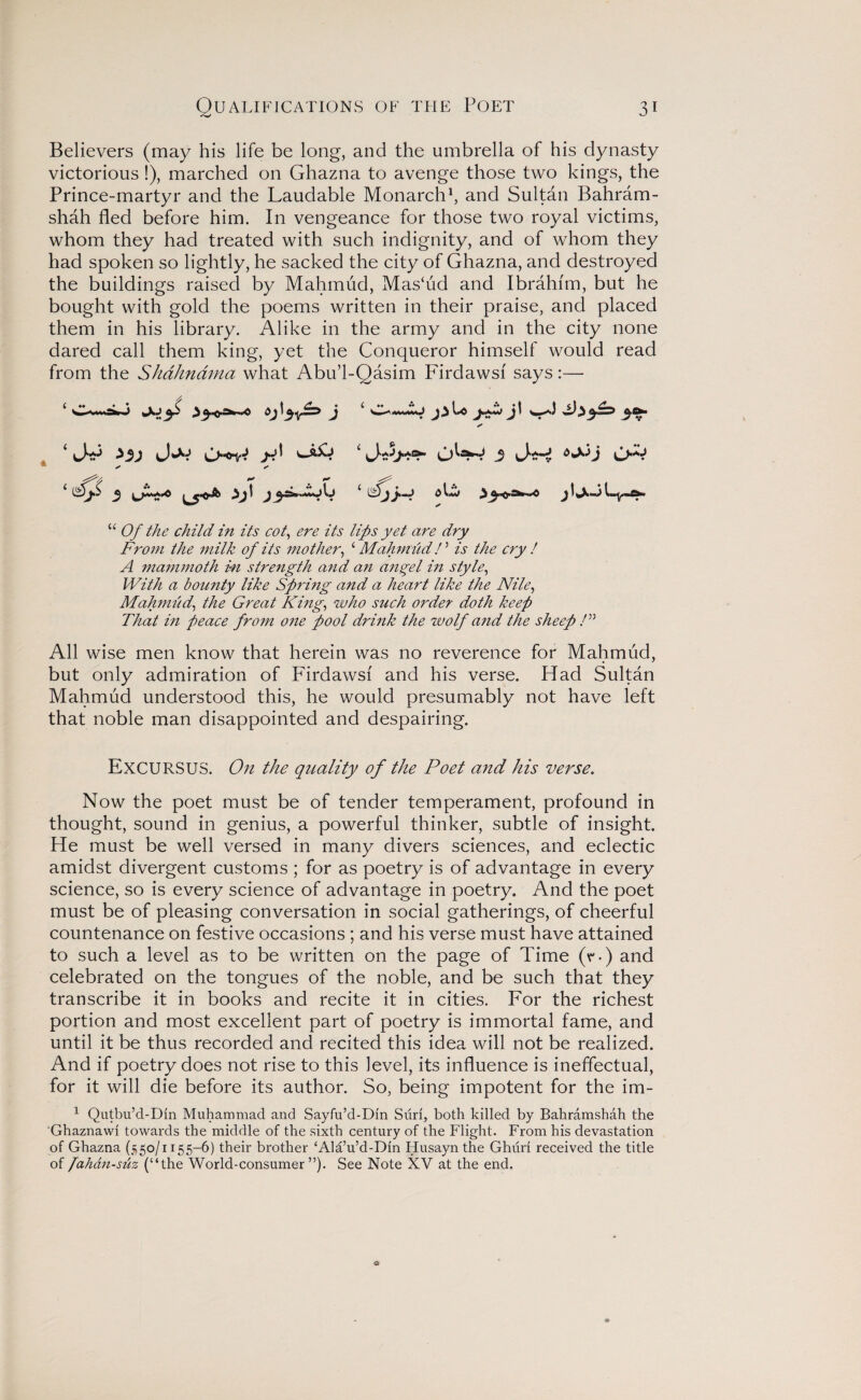 Believers (may his life be long, and the umbrella of his dynasty victorious!), marched on Ghazna to avenge those two kings, the Prince-martyr and the Laudable Monarch1, and Sultan Bahram- shah fled before him. In vengeance for those two royal victims, whom they had treated with such indignity, and of whom they had spoken so lightly, he sacked the city of Ghazna, and destroyed the buildings raised by Mahmud, Mas‘ud and Ibrahim, but he bought with gold the poems written in their praise, and placed them in his library. Alike in the army and in the city none dared call them king, yet the Conqueror himself would read asim Firdawsi says :— * ✓ X ^ t j 4 ^ 6 j j J l_y_£k> 44 Of the child in its cot, ere its lips yet are dry From the milk of its mother, 4 Mahmud! ’ is the cry / A mammoth in strength and an angel in style, With a bounty like Spring and a heart like the Nile, Mahmud, the Great King, who such order doth keep That in peace from one pool drink the wolf and the sheep /” All wise men know that herein was no reverence for Mahmud, but only admiration of Firdawsi and his verse. Had Sultan Mahmud understood this, he would presumably not have left that noble man disappointed and despairing. EXCURSUS. On the quality of the Poet and his verse. Now the poet must be of tender temperament, profound in thought, sound in genius, a powerful thinker, subtle of insight. He must be well versed in many divers sciences, and eclectic amidst divergent customs ; for as poetry is of advantage in every science, so is every science of advantage in poetry. And the poet must be of pleasing conversation in social gatherings, of cheerful countenance on festive occasions ; and his verse must have attained to such a level as to be written on the page of Time (r-) and celebrated on the tongues of the noble, and be such that they transcribe it in books and recite it in cities. For the richest portion and most excellent part of poetry is immortal fame, and until it be thus recorded and recited this idea will not be realized. And if poetry does not rise to this level, its influence is ineffectual, for it will die before its author. So, being impotent for the im- 1 Qutbu’d-Dm Muhammad and Sayfu’d-Din Sun, both killed by Bahramshah the 'Ghaznawl towards the middle of the sixth century of the Flight. From his devastation of Ghazna (550/1155-6) their brother ‘Ala’u’d-Din Husayn the Ghuri received the title of fahan-suz (“the World-consumer”)- See Note XV at the end. from the Shdhndma what Abu’l-Q