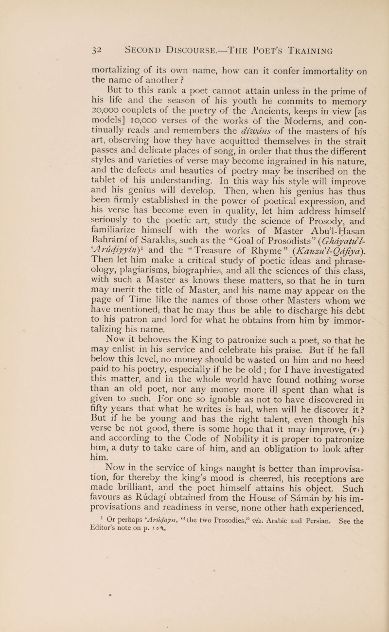 mortalizing of its own name, how can it confer immortality on the name of another ? But to this rank a poet cannot attain unless in the prime of his life and the season of his youth he commits to memory 20,000 couplets of the poetry of the Ancients, keeps in view [as models] 10,000 verses of the works of the Moderns, and con¬ tinually reads and remembers the cUwans of the masters of his art, observing how they have acquitted themselves in the strait passes and delicate places of song, in order that thus the different styles and varieties of verse may become ingrained in his nature, and the defects and beauties of poetry may be inscribed on the tablet of his understanding. In this way his style will improve and his genius will develop. Then, when his genius has thus been firmly established in the power of poetical expression, and his verse has become even in quality, let him address himself seriously to the poetic art, study the science of Prosody, and familiarize himself with the works of Master Abu’l-Hasan Bahramf of Sarakhs, such as the “Goal of Prosodists” (Ghdyatul- ‘Arudiyyinj1 and the “Treasure of Rhyme” (Kanzul-Qafiyd). Then let him make a critical study of poetic ideas and phrase- ology, plagiarisms, biographies, and all the sciences of this class, with such a Master as knows these matters, so that he in turn may merit the title of Master, and his name may appear on the page of Time like the names of those other Masters whom we have mentioned, that he may thus be able to discharge his debt to his patron and lord for what he obtains from him by immor¬ talizing his name. Now it behoves the King to patronize such a poet, so that he may enlist in his service and celebrate his praise. But if he fall below this level, no money should be wasted on him and no heed paid to his poetry, especially if he be old ; for I have investigated this matter, and in the whole world have found nothing worse than an old poet, nor any money more ill spent than what is given to such. For one so ignoble as not to have discovered in fifty years that what he writes is bad, when will he discover it ? But if he be young and has the right talent, even though his verse be not good, there is some hope that it may improve, (n) and according to the Code of Nobility it is proper to patronize him, a duty to take care of him, and an obligation to look after him. Now in the service of kings naught is better than improvisa¬ tion, for thereby the king’s mood is cheered, his receptions are made brilliant, and the poet himself attains his object. Such favours as Rudagf obtained from the House of Saman by his im¬ provisations and readiness in verse, none other hath experienced. 1 Or perhaps ‘Arudayn, “the two Prosodies,” viz. Arabic and Persian. See the Editor’s note on p. \o<\.