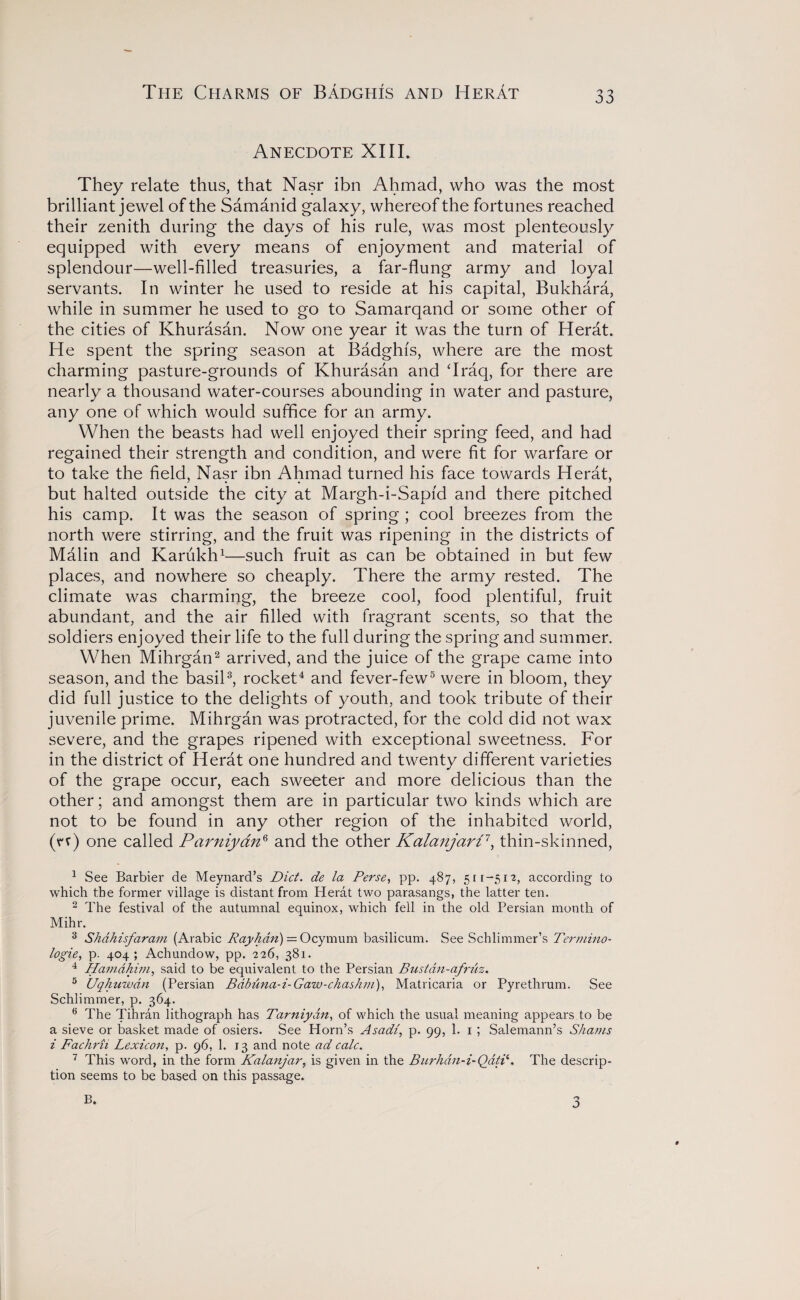 The Charms of Badghis and Herat Anecdote XIII. They relate thus, that Nasr ibn Ahmad, who was the most brilliant jewel of the Samanid galaxy, whereof the fortunes reached their zenith during the days of his rule, was most plenteously equipped with every means of enjoyment and material of splendour—well-filled treasuries, a far-flung army and loyal servants. In winter he used to reside at his capital, Bukhara, while in summer he used to go to Samarqand or some other of the cities of Khurasan. Now one year it was the turn of Herat. He spent the spring season at Badghis, where are the most charming pasture-grounds of Khurasan and ‘Iraq, for there are nearly a thousand water-courses abounding in water and pasture, any one of which would suffice for an army. When the beasts had well enjoyed their spring feed, and had regained their strength and condition, and were fit for warfare or to take the field, Nasr ibn Ahmad turned his face towards Herat, but halted outside the city at Margh-i-Sapi'd and there pitched his camp. It was the season of spring ; cool breezes from the north were stirring, and the fruit was ripening in the districts of Malm and Karukh1—such fruit as can be obtained in but few places, and nowhere so cheaply. There the army rested. The climate was charming, the breeze cool, food plentiful, fruit abundant, and the air filled with fragrant scents, so that the soldiers enjoyed their life to the full during the spring and summer. When Mihrgan2 arrived, and the juice of the grape came into season, and the basil3, rocket4 and fever-few5 were in bloom, they did full justice to the delights of youth, and took tribute of their juvenile prime. Mihrgan was protracted, for the cold did not wax severe, and the grapes ripened with exceptional sweetness. For in the district of Herat one hundred and twenty different varieties of the grape occur, each sweeter and more delicious than the other; and amongst them are in particular two kinds which are not to be found in any other region of the inhabited world, (n) one called Parniyan6 and the other Kalanjart1, thin-skinned, 1 See Barbier de Meynard’s Diet, de la Perse, pp. 487, 511-512, according to which the former village is distant from Herat two parasangs, the latter ten. 2 The festival of the autumnal equinox, which fell in the old Persian month of Mihr. 3 Shdhisfaram (Arabic Rayhdn) = Ocymum basilicum. See Schlimmer’s Termino- logie, p. 404; Achundow, pp. 226, 381. 4 Hamdhim, said to be equivalent to the Persian Bustdn-afruz. 5 Uqhuwdn (Persian Babuna-i-Gaw-chashm), Matricaria or Pyrethrum. See Schlimrner, p. 364. e The Tihran lithograph has Tarniydn, of which the usual meaning appears to be a sieve or basket made of osiers. See Horn’s Asad/, p. 99, 1. 1 ; Salemann’s Shams i Fachrii Lexicon, p. 96, 1. 13 and note ad calc. 7 This word, in the form Kalanjar, is given in the Burhdn-i-Qdtii. The descrip¬ tion seems to be based on this passage. B.