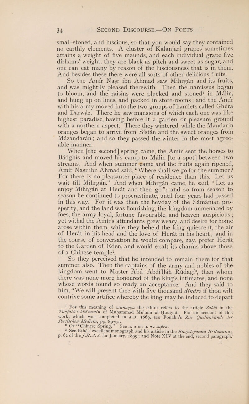 small-stoned, and luscious, so that you would say they contained no earthly elements. A cluster of Kalanjarf grapes sometimes attains a weight of five maunds, and each individual grape five dirhams’ weight, they are black as pitch and sweet as sugar, and one can eat many by reason of the lusciousness that is in them. And besides these there were all sorts of other delicious fruits. So the Amir Nasr ibn Ahmad saw Mihrgan and its fruits, and was mightily pleased therewith. Then the narcissus began to bloom, and the raisins were plucked and stoned1 in Malin, and hung up on lines, and packed in store-rooms ; and the Amir with his army moved into the two groups of hamlets called Ghura and Darwaz. There he saw mansions of which each one was like highest paradise, having before it a garden or pleasure ground with a northern aspect. There they wintered, while the Mandarin oranges began to arrive from Sfstan and the sweet oranges from Mazandaran ; and so they passed the winter in the most agree¬ able manner. When [the second] spring came, the Amir sent the horses to Badghfs and moved his camp to Malin [to a spot] between two streams. And when summer came and the fruits again ripened, Amir Nasr ibn Ahmad said, “Where shall we go for the summer ? For there is no pleasanter place of residence than this. Let us wait till Mihrgan.” And when Mihrgan came, he said, “ Let us enjoy Mihrgan at Herat and then go”; ahd so from season to season he continued to procrastinate, until four years had passed in this way. For it was then the heyday of the Samanian pro¬ sperity, and the land was flourishing, the kingdom unmenaced by foes, the army loyal, fortune favourable, and heaven auspicious ; yet withal the Amir’s attendants grew weary, and desire for home arose within them, while they beheld the king quiescent, the air of Herat in his head and the love of Herat in his heart; and in the course of conversation he would compare, nay, prefer Herat to the Garden of Eden, and would exalt its charms above those of a Chinese temple2. So they perceived that he intended to remain there for that summer also. Then the captains of the army and nobles of the kingdom went to Master Abu ‘Abdi’llah Riidagf3, than whom there was none more honoured of the king’s intimates, and none whose words found so ready an acceptance. And they said to him, “We will present thee with five thousand dinars if thou wilt contrive some artifice whereby the king may be induced to depart I* or this meaning of munaqqa the editor refers to the article Zabib in the Tuhfath?I-Mu’niintn of Muhammad Mu’min al-Husayni. For an account of this work, which was completed in a.d. 1669, see Fonahn’s Zur Quellenkunde der Persisclien Medizin, pp. 89-91. 2 Or “ Chinese Spring.” Seen. 2 on p. 22 supra. 3 See Ethe’s excellent monograph and his article in the Encyclopaedia Britannica; p. 62 of thz J.R.A.S. for January, 1899 ; and Note XIV at the end, second paragraph.