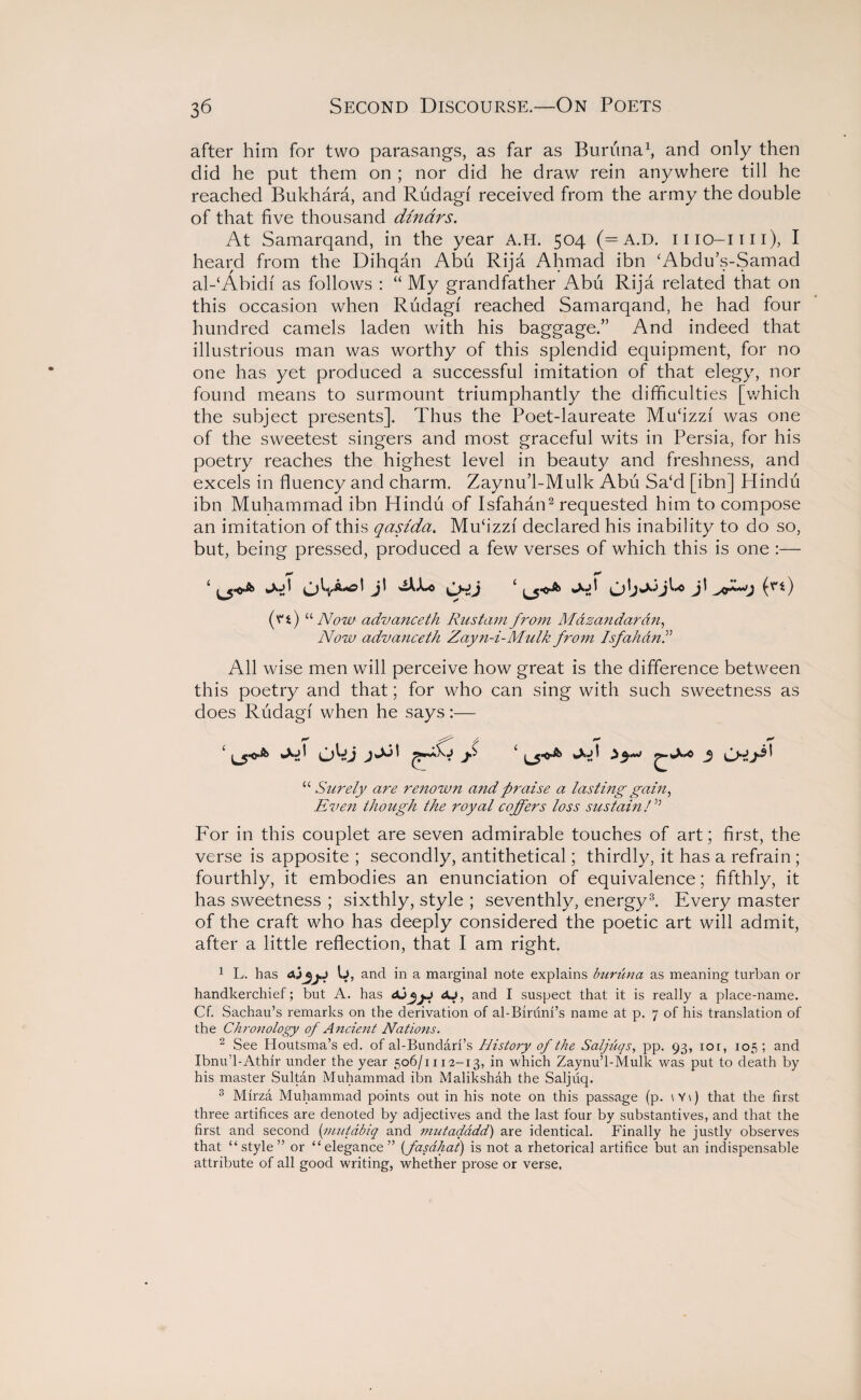 after him for two parasangs, as far as Bunina1, and only then did he put them on ; nor did he draw rein anywhere till he reached Bukhara, and Rudagf received from the army the double of that five thousand dinars. At Samarqand, in the year A.H. 504 (= A.D. mo-mi), I heard from the Dihqan Abu Rija Ahmad ibn ‘Abdu’s-Samad al-‘Abidf as follows : “ My grandfather Abu Rija related that on this occasion when Rudagf reached Samarqand, he had four hundred camels laden with his baggage.” And indeed that illustrious man was worthy of this splendid equipment, for no one has yet produced a successful imitation of that elegy, nor found means to surmount triumphantly the difficulties [which the subject presents]. Thus the Poet-laureate Mu£izzf was one of the sweetest singers and most graceful wits in Persia, for his poetry reaches the highest level in beauty and freshness, and excels in fluency and charm. Zaynu’l-Mulk Abu Sa‘d [ibn] Hindu ibn Muhammad ibn Hindu of Isfahan2 requested him to compose an imitation of this qasida. Mucizzf declared his inability to do so, but, being pressed, produced a few verses of which this is one :— ‘ d' CHlj j! (v’t) “ Now advanceth Rustam from Mdzandaran, Now advanceth Zayn-i-Mulk from Isfahan.” All wise men will perceive how great is the difference between this poetry and that; for who can sing with such sweetness as does Rudagf when he says:— “ Surely are renown and praise a lasting gain, Even though the royal coffers loss sustain/” For in this couplet are seven admirable touches of art; first, the verse is apposite ; secondly, antithetical; thirdly, it has a refrain ; fourthly, it embodies an enunciation of equivalence; fifthly, it has sweetness ; sixthly, style ; seventhly, energy3. Every master of the craft who has deeply considered the poetic art will admit, after a little reflection, that I am right. 1 L. has 0, and in a marginal note explains buruna as meaning turban or handkerchief; but A. has dU, and I suspect that it is really a place-name. Cf. Sachau’s remarks on the derivation of al-Biruni’s name at p. 7 of his translation of the Chronology of Ancient Nations. 2 See Houtsma’s ed. of al-Bundari’s History of the Saljuqs, pp. 93, ior, 105 ; and Ibnu’l-Athir under the year 506/1112-13, in which Zaynu’l-Mulk was put to death by his master Sultan Muhammad ibn Malikshah the Saljuq. 3 Mirza Muhammad points out in his note on this passage (p. \Y\) that the first three artifices are denoted by adjectives and the last four by substantives, and that the first and second (’mutabiq and mutadddd) are identical. Finally he justly observes that “style” or “elegance” (fasdhat) is not a rhetorical artifice but an indispensable attribute of all good writing, whether prose or verse.