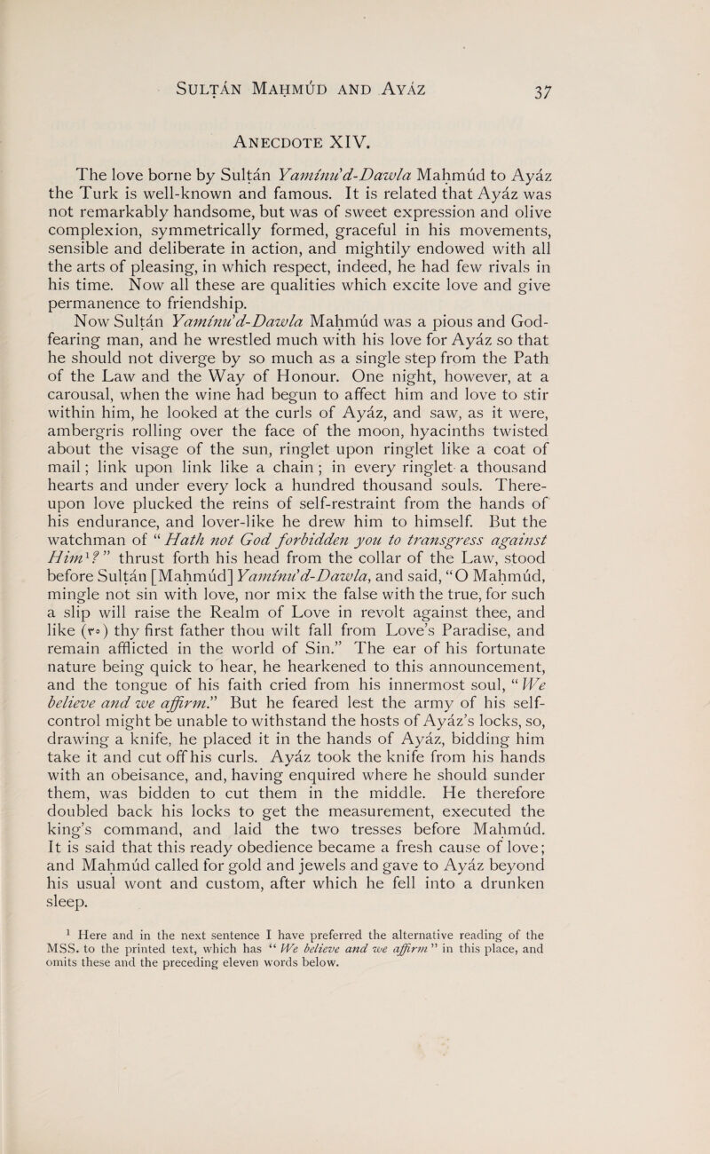 Sultan Mahmud and Ayaz Anecdote XIV. The love borne by Sultan Yanmni d-Dawla Mahmud to Ayaz the Turk is well-known and famous. It is related that Ayaz was not remarkably handsome, but was of sweet expression and olive complexion, symmetrically formed, graceful in his movements, sensible and deliberate in action, and mightily endowed with all the arts of pleasing, in which respect, indeed, he had few rivals in his time. Now all these are qualities which excite love and give permanence to friendship. Now Sultan Yaminu'd-Dawla Mahmud was a pious and God¬ fearing man, and he wrestled much with his love for Ayaz so that he should not diverge by so much as a single step from the Path of the Law and the Way of Honour. One night, however, at a carousal, when the wine had begun to affect him and love to stir within him, he looked at the curls of Ayaz, and saw, as it were, ambergris rolling over the face of the moon, hyacinths twisted about the visage of the sun, ringlet upon ringlet like a coat of mail; link upon link like a chain ; in every ringlet a thousand hearts and under every lock a hundred thousand souls. There¬ upon love plucked the reins of self-restraint from the hands of his endurance, and lover-like he drew him to himself. But the watchman of “ Hath not God forbidden you to transgress against Him1f” thrust forth his head from the collar of the Law, stood before Sultan [Mahmud] YaminD d-Dawla, and said, “O Mahmud, mingle not sin with love, nor mix the false with the true, for such a slip will raise the Realm of Love in revolt against thee, and like (t=) thy first father thou wilt fall from Love’s Paradise, and remain afflicted in the world of Sin.” The ear of his fortunate nature being quick to hear, he hearkened to this announcement, and the tongue of his faith cried from his innermost soul, “ We believe and zve affirm.” But he feared lest the army of his self- control might be unable to withstand the hosts of Ayaz’s locks, so, drawing a knife, he placed it in the hands of Ayaz, bidding him take it and cut off his curls. Ayaz took the knife from his hands with an obeisance, and, having enquired where he should sunder them, was bidden to cut them in the middle. He therefore doubled back his locks to get the measurement, executed the king’s command, and laid the two tresses before Mahmud. It is said that this ready obedience became a fresh cause of love; and Mahmud called for gold and jewels and gave to Ayaz beyond his usual wont and custom, after which he fell into a drunken sleep. 1 Here and in the next sentence I have preferred the alternative reading of the MSS. to the printed text, which has “ We believe and we affirm’1'' in this place, and omits these and the preceding eleven words below.