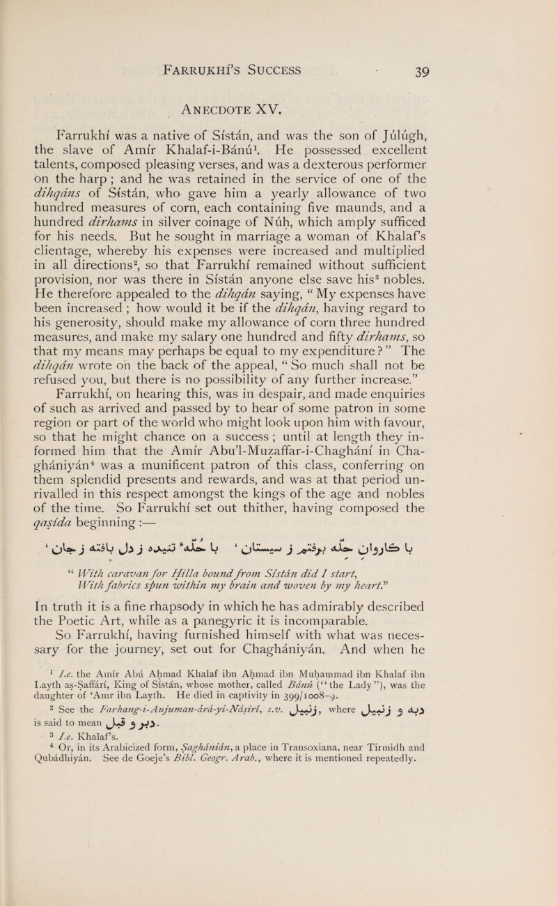 Anecdote XV. .'...-O' Farrukhf was a native of Sfstan, and was the son of Julugh, the slave of Amir Khalaf-i-Banu1. He possessed excellent talents, composed pleasing verses, and was a dexterous performer on the harp ; and he was retained in the service of one of the dihqans of Sistan, who gave him a yearly allowance of two hundred measures of corn, each containing five maunds, and a hundred dirhams in silver coinage of Nuh, which amply sufficed for his needs. But he sought in marriage a woman of Khalaf’s clientage, whereby his expenses were increased and multiplied in all directions2, so that Farrukhf remained without sufficient provision, nor was there in Sfstan anyone else save his3 nobles. He therefore appealed to the dihqdn saying, “ My expenses have been increased ; how would it be if the dihqdn, having regard to his generosity, should make my allowance of corn three hundred measures, and make my salary one hundred and fifty dirhams, so that my means may perhaps be equal to my expenditure? ” The dihqdn wrote on the back of the appeal, “ So much shall not be refused you, but there is no possibility of any further increase.” Farrukhf, on hearing this, was in despair, and made enquiries of such as arrived and passed by to hear of some patron in some region or part of the world who might look upon him with favour, so that he might chance on a success ; until at length they in¬ formed him that the Amfr Abu’l-Muzaffar-i-Chaghanf in Cha- ghaniyan4 was a munificent patron of this class, conferring on them splendid presents and rewards, and was at that period un¬ rivalled in this respect amongst the kings of the age and nobles of the time. So Farrukhf set out thither, having composed the qasida beginning :— c*j J i j j 6 j aXe*. Ij i j djla* if Ij “ With caravan for Hilla bound from Sistan did I start, With fabrics spun within my brain and woven by my hearts In truth it is a fine rhapsody in which he has admirably described the Poetic Art, while as a panegyric it is incomparable. So Farrukhf, having furnished himself with what was neces¬ sary for the journey, set out for Chaghaniyan. And when he 1 I.e. the Amir Abu Ahmad Khalaf ibn Ahmad ibn Muhammad ibn Ivhalaf ibn Layth as-Saffari, King of Sistan, whose mother, called Bdnu (“the Lady”), was the daughter of ‘Amr ibn Layth. He died in captivity in 399/1008-9. 2 See the Far ha ng- i- Aujuman-a ra -y i - Nas iri, s.v. , where j is said to mean 3 3** • 3 I.e. Khalaf’s. 4 Or, in its Arabicized form, Saghanidn, a place in Transoxiana, near Tirmidh and Qubadhiyan. See de Goeje’s Bibl. Geogr. Arab., where it is mentioned repeatedly.