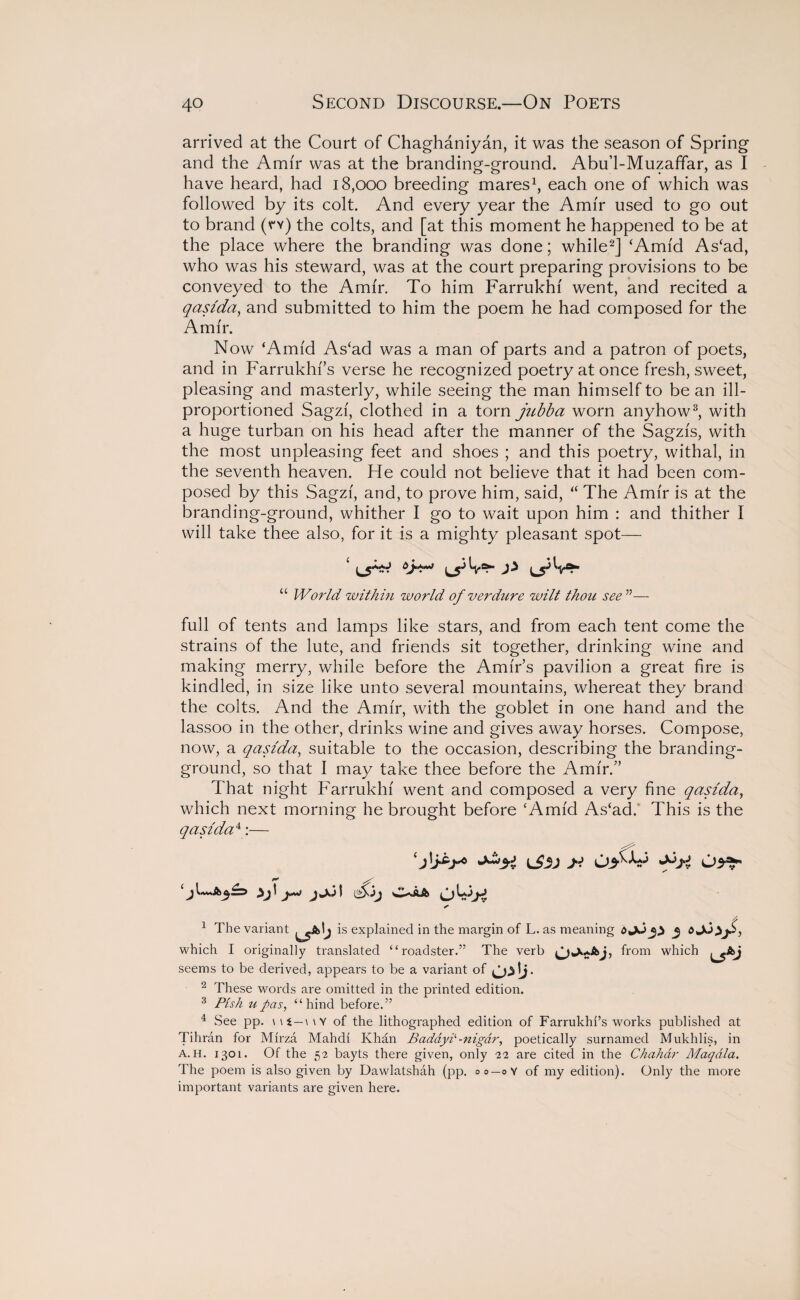 arrived at the Court of Chaghaniyan, it was the season of Spring and the Amir was at the branding-ground. Abu’l-Muzaffar, as I have heard, had 18,000 breeding mares1, each one of which was followed by its colt. And every year the Amir used to go out to brand (v*y) the colts, and [at this moment he happened to be at the place where the branding was done; while2] ‘Amid As‘ad, who was his steward, was at the court preparing provisions to be conveyed to the Amir. To him Farrukhf went, and recited a qasida, and submitted to him the poem he had composed for the Amir. Now ‘Amid As‘ad was a man of parts and a patron of poets, and in Farrukhf’s verse he recognized poetry at once fresh, sweet, pleasing and masterly, while seeing the man himself to be an ill- proportioned Sagzf, clothed in a torn jubba worn anyhow3, with a huge turban on his head after the manner of the Sagzfs, with the most unpleasing feet and shoes ; and this poetry, withal, in the seventh heaven. He could not believe that it had been com¬ posed by this Sagzf, and, to prove him, said, “ The Amfr is at the branding-ground, whither I go to wait upon him : and thither I will take thee also, for it is a mighty pleasant spot— “ World within world of verdure wilt thou see ”— full of tents and lamps like stars, and from each tent come the strains of the lute, and friends sit together, drinking wine and making merry, while before the Amir’s pavilion a great fire is kindled, in size like unto several mountains, whereat they brand the colts. And the Amfr, with the goblet in one hand and the lassoo in the other, drinks wine and gives away horses. Compose, now, a qasida,, suitable to the occasion, describing the branding- ground, so that I may take thee before the Amfr.” That night Farrukhf went and composed a very fine qasida, which next morning he brought before ‘Amid As‘ad. This is the qasida4:— z' t•* jW-> 1 fsij ✓ 1 The variant L5A,J is explained in the margin of L. as meaning d which I originally translated “roadster.” The verb from which L5*J seems to be derived, appears to be a variant of 2 These words are omitted in the printed edition. 3 Pish u pas, “hind before.” 4 See pp. \ \ t—\ \ Y of the lithographed edition of Farrukhr’s works published at Tihran for Mirza Mahdi Khan Badayl-nigar, poetically surnamed Mukhlis, in a.h. 1301. Of the 52 bayts there given, only 22 are cited in the Chahdr Maqdla. The poem is also given by Dawlatshah (pp. 00-0Y of my edition). Only the more important variants are given here.