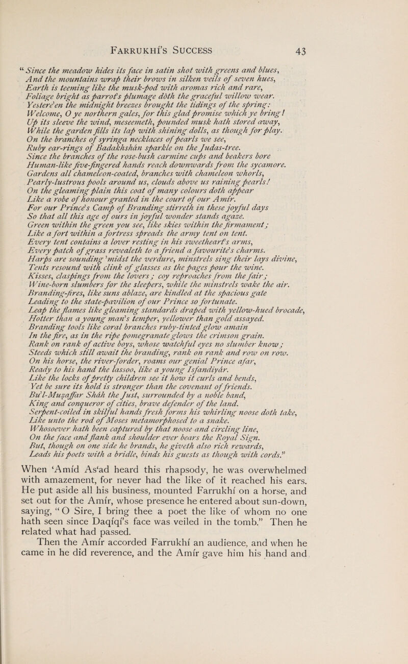 “ Since the meadow hides its face in satin shot with greens and bines, And the mountains wrap their brows in silke?i veils of seven hues, Earth is teeming like the musk-pod with aromas rich and rare, Foliage bright as parrots plumage doth the graceful willow wear. Yesterd en the midnight breezes brought the tidings of the spring: Welcome, O ye northern gales, for this glad promise which ye bring/ Up its sleeve the wind., meseemeth, pounded musk hath stored away, While the garden fills its lap with shining dolls, as though for play. On the branches of syringa necklaces of pearls we see, Ruby ear-rings of Badakhshan sparkle on the Judas-tree. Since the branches of the rose-bush carmine cups a?id beakers bore Human-like Jive-fi7igered ha?ids reach dowjiwards from the sycamore. Gardens all chameleon-coated, branches with chameleo7i whorls, Pearly-lustrous pools around us, clouds above us raining pearls! On the gleaming plahi this coat of many colours doth appear Like a robe of ho7iour granted i7i the court of our A7nir. For our Prince's Canrp of Branding stirreth Pi these joyful days So that all this age of ours in joyful wonder stands agaze. Green within the green you see, like skies within the firmament j Like a fort withi7i a fortress spreads the army tent on tent. Every tent contains a lover restmg in his sweethearts arms, Every patch of grass revealeth to a friend a favourite’s charms. Harps are soimding ’midst the verdure, 7ninstrels sing their lays divine, Te7its resou7id with clmk of glasses as the pages pour the wine. Kisses, cl as pings from the lovers ; coy reproaches from the fair; Wine-born slumbers for the sleepers, while the 7ninstrels wake the air. Branding-fires, like suns ablaze, are kindled at the spacious gate Leading to the state-pavilion of our Prince so fortunate. Leap the fia77tes like gleaming standards draped with yellow-hued brocade, Hotter than a young ma7i>s temper, yellower than gold assayed. Bra7idi7ig tools like coral branches 7'uby-tmtedglow ajnain In the fire, as in the 7'ipe pomegranate glows the crimso7i gram. Rank on ra7ik of active boys, whose watchf ul eyes 710 slumber k7iow j Steeds which still await the bra7iding, ra7ik 071 ra7ik and row 071 row. 07i his horse, the river-j'order, roams our genial Prmce afar. Ready to his hand the lassoo, like a young Isfa7idiydr. Like the locks of pretty children see it how it curls and be7ids, Yet be sure its hold is stronger than the covenant of friends. Bul-Muzajfar Shah the Just, surrounded by a 7ioble band, King and conqueror of cities, brave defender of the land. Serpent-coiled in skilf ul hands fresh forms his whirling noose doth take. Like unto the rod of Moses 77ieta77iorphosed to a S7iake. Whosoever hath bee7i captured by that ?ioose and circlmg li7ie, 07i the face and fia7tk and shoulder ever bears the Royal Sign. But, though on one side he brands, he giveth also rich rewards, Leads his poets with a bridle, bmds his guests as though with cords f When ‘Amid As‘ad heard this rhapsody, he was overwhelmed with amazement, for never had the like of it reached his ears. He put aside all his business, mounted Farrukhi on a horse, and set out for the Amir, whose presence he entered about sun-down, saying, “ O Sire, I bring thee a poet the like of whom no one hath seen since Daqfqi’s face was veiled in the tomb/’ Then he related what had passed. Then the Amir accorded Farrukhi an audience, and when he came in he did reverence, and the Amir gave him his hand and