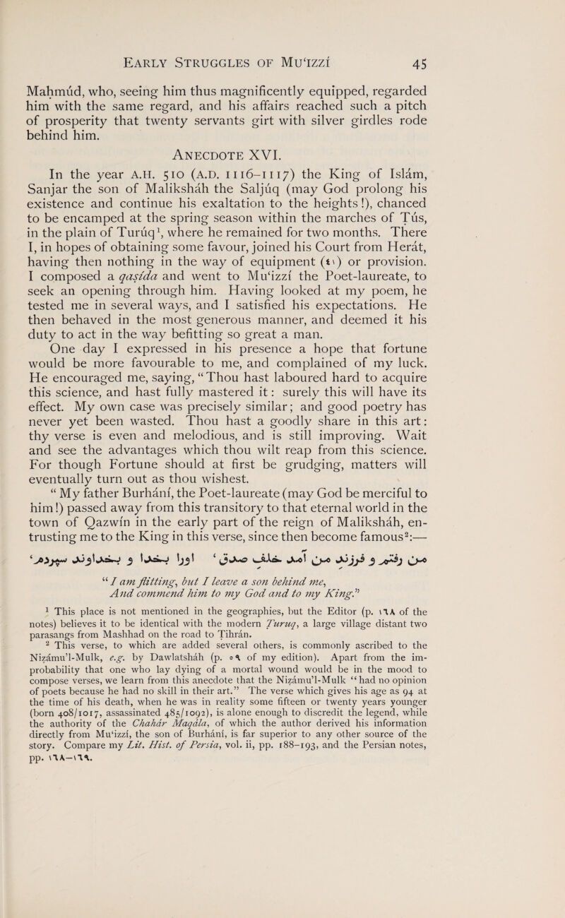 Mahmud, who, seeing him thus magnificently equipped, regarded him with the same regard, and his affairs reached such a pitch of prosperity that twenty servants girt with silver girdles rode behind him. Anecdote XVI. In the year A.H. 510 (A.D. 1116-1117) the King of Islam, Sanjar the son of Malikshah the Saljuq (may God prolong his existence and continue his exaltation to the heights!), chanced to be encamped at the spring season within the marches of Tus, in the plain of Turuq1, where he remained for two months. There I, in hopes of obtaining some favour, joined his Court from Herat, having then nothing in the way of equipment (t\) or provision. I composed a qasida and went to Mufizzf the Poet-laureate, to seek an opening through him. Having looked at my poem, he tested me in several ways, and I satisfied his expectations. He then behaved in the most generous manner, and deemed it his duty to act in the way befitting so great a man. One day I expressed in his presence a hope that fortune would be more favourable to me, and complained of my luck. He encouraged me, saying, “Thou hast laboured hard to acquire this science, and hast fully mastered it: surely this will have its effect. My own case was precisely similar; and good poetry has never yet been wasted. Thou hast a goodly share in this art: thy verse is even and melodious, and is still improving. Wait and see the advantages which thou wilt reap from this science. For though Fortune should at first be grudging, matters will eventually turn out as thou wishest. “ My father Burhanf, the Poet-laureate (may God be merciful to him!) passed away from this transitory to that eternal world in the town of Qazwm in the early part of the reign of Malikshah, en¬ trusting me to the King in this verse, since then become famous2:— “ I am flitting, but I leave a son behind me, And commend him to my God and to my King” 1 This place is not mentioned in the geographies, but the Editor (p. \1A of the notes) believes it to be identical with the modern Turuq, a large village distant two parasangs from Mashhad on the road to Tihran. 2 This verse, to which are added several others, is commonly ascribed to the Nizamu’l-Mulk, e.g. by Dawlatshah (p. of my edition). Apart from the im¬ probability that one who lay dying of a mortal wound would be in the mood to compose verses, we learn from this anecdote that the Nizamu’l-Mulk “had no opinion of poets because he had no skill in their art.” The verse which gives his age as 94 at the time of his death, when he was in reality some fifteen or twenty years younger (born 408/1017, assassinated 485/1092), is alone enough to discredit the legend, while the authority of the Chahdr Maqdla, of which the author derived his information directly from Mufizzi, the son of Burhani, is far superior to any other source of the story. Compare my Lit. Hist, of Persia, vol. ii, pp. 188-193, and the Persian notes, pp. \1A—\*IV