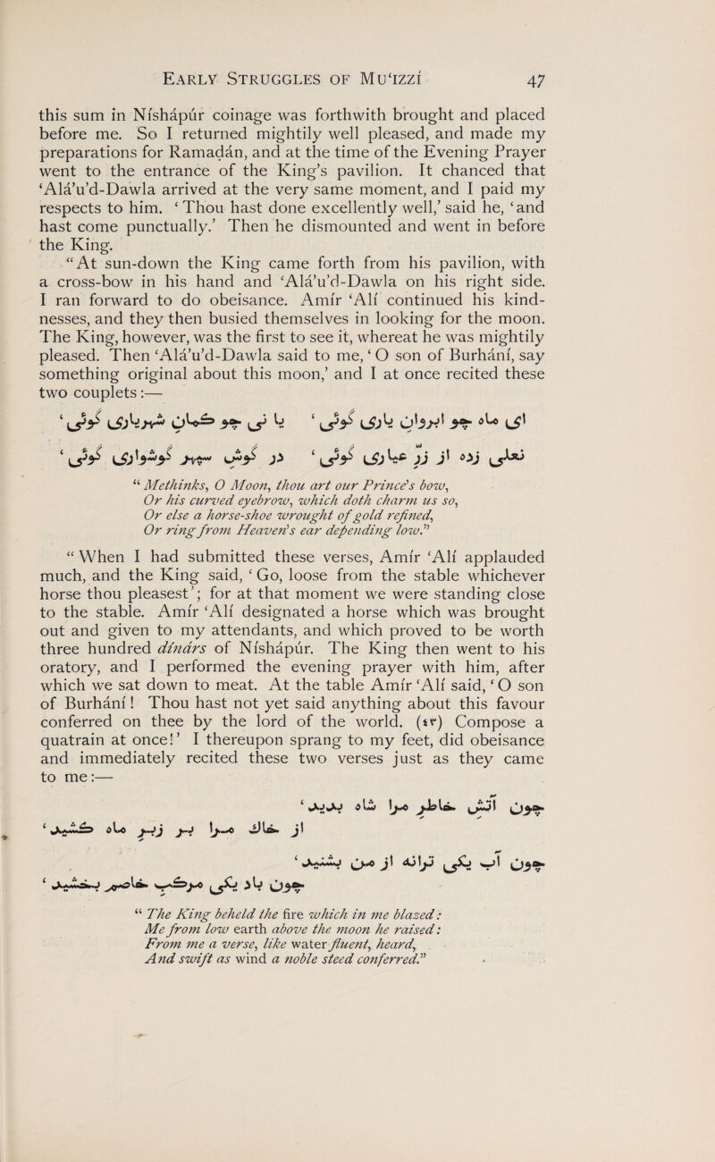 this sum in Nishapur coinage was forthwith brought and placed before me. So I returned mightily well pleased, and made my preparations for Ramadan, and at the time of the Evening Prayer went to the entrance of the King’s pavilion. It chanced that ‘Ala’u’d-Dawla arrived at the very same moment, and I paid my respects to him. ‘ Thou hast done excellently well,’ said he, ‘and hast come punctually.’ Then he dismounted and went in before the King. “At sun-down the King came forth from his pavilion, with a cross-bow in his hand and ‘Ala’u’d-Dawla on his right side. I ran forward to do obeisance. Amir ‘All continued his kind¬ nesses, and they then busied themselves in looking for the moon. The King, however, was the first to see it, whereat he was mightily pleased. Then ‘Ala’u’d-Dawla said to me, ‘ O son of Burhani, say something original about this moon,’ and I at once recited these two couplets:— ‘ iJjbjir' ^ k ‘ ijjk ob^ 5^ ‘ jj Oj “ Me thinks, O Moon, thou art our Prince's bow. Or his curved eyebrow, which doth charm us so, Or else a horse-shoe wrought of gold refined, Or ring from Heaven's ear defending low. “ When I had submitted these verses, Amir ‘All applauded much, and the King said, ‘ Go, loose from the stable whichever horse thou pleasest’; for at that moment we were standing close to the stable. Amir ‘All designated a horse which was brought out and given to my attendants, and which proved to be worth three hundred dinars of Nishapur. The King then went to his oratory, and I performed the evening prayer with him, after which we sat down to meat. At the table Amir ‘All said, ‘ O son of Burhani! Thou hast not yet said anything about this favour conferred on thee by the lord of the world, (tr) Compose a quatrain at once!’ I thereupon sprang to my feet, did obeisance and immediately recited these two verses just as they came to me:— i l**/ ld> y*J I ^ / ^ * ‘ oU j.-jj j~j IJUw j\ * ‘ O-'0 J’ ^ “The King beheld the fire which in me blazed: Me from low earth above the moon he raised: From me a verse, like water fluent, heardy And swift as wind a noble steed conferred.