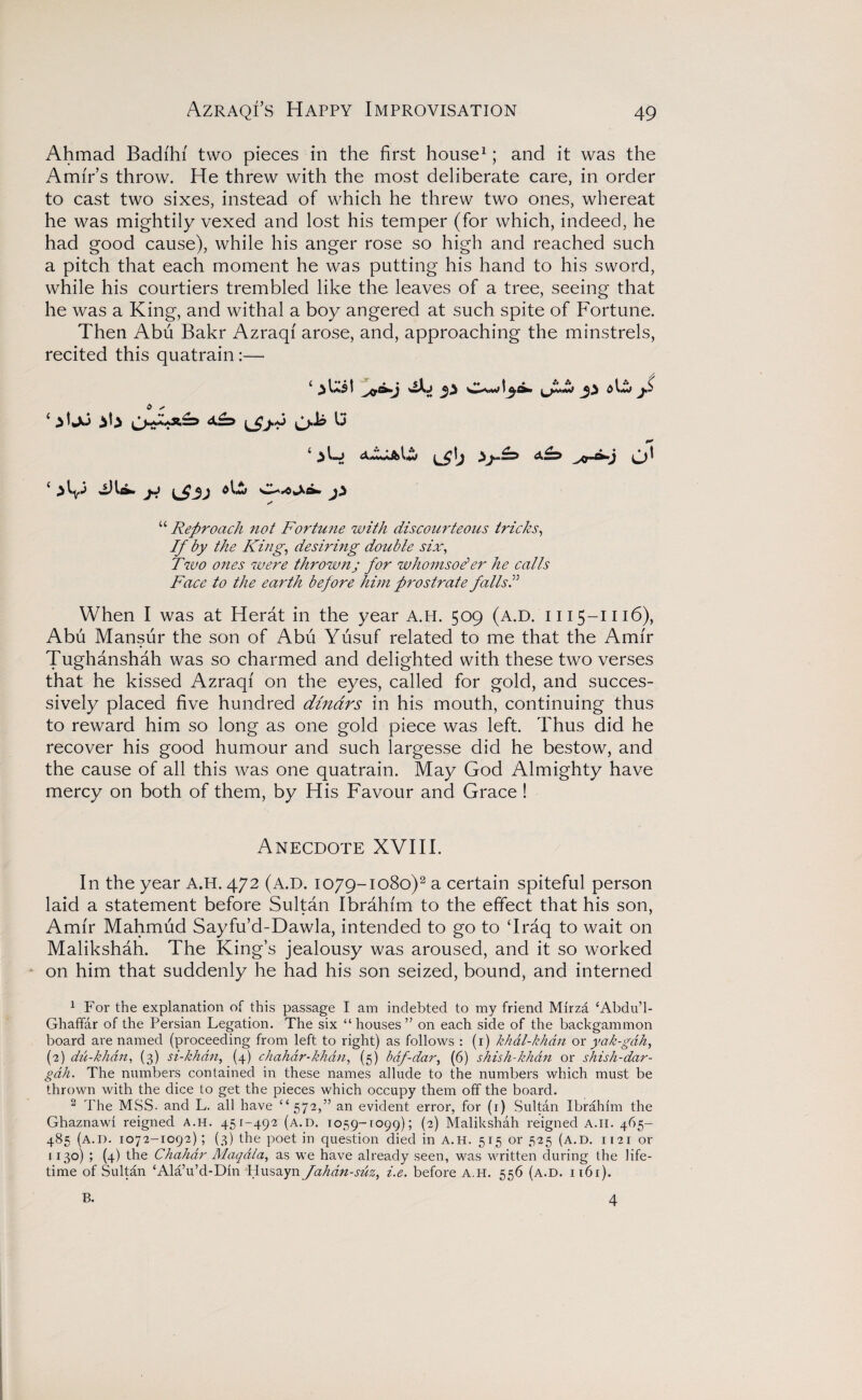 Ahmad Badfhi two pieces in the first house1; and it was the Amir’s throw. He threw with the most deliberate care, in order to cast two sixes, instead of which he threw two ones, whereat he was mightily vexed and lost his temper (for which, indeed, he had good cause), while his anger rose so high and reached such a pitch that each moment he was putting his hand to his sword, while his courtiers trembled like the leaves of a tree, seeing that he was a King, and withal a boy angered at such spite of Fortune. Then Abu Bakr Azraqf arose, and, approaching the minstrels, recited this quatrain:— 4 ) l*£ t wXj t ^ 0 jS 0 s y 44 Reproach not Fortune with discourteous tricks, If by the King, desiring double six, Two ones were thrown; for whomsoe*er he calls Face to the earth before him prostrate fallsI When I was at Herat in the year A.H. 509 (a.d. 1115-1116), Abu Mansur the son of Abu Yusuf related to me that the Amir Tughanshah was so charmed and delighted with these two verses that he kissed Azraqi on the eyes, called for gold, and succes¬ sively placed five hundred dinars in his mouth, continuing thus to reward him so long as one gold piece was left. Thus did he recover his good humour and such largesse did he bestow, and the cause of all this was one quatrain. May God Almighty have mercy on both of them, by His Favour and Grace ! Anecdote XVIII. In the year A.H. 472 (A.D. 1079-1080)2 a certain spiteful person laid a statement before Sultan Ibrahim to the effect that his son, Amir Mahmud Sayfu’d-Dawla, intended to go to ‘Iraq to wait on Malikshah. The King’s jealousy was aroused, and it so worked on him that suddenly he had his son seized, bound, and interned 1 For the explanation of this passage I am indebted to my friend Mirza ‘Abdu’l- Ghaffar of the Persian Legation. The six “ houses ” on each side of the backgammon board are named (proceeding from left to right) as follows : (i) khdl-khan or yak-gdh, (2) du-khdn, (3) si-khan, (4) chahdr-khdn, (5) bdf-dar, (6) shish-khdn or shish-dar- gdh. The numbers contained in these names allude to the numbers which must be thrown with the dice to get the pieces which occupy them off the board. 2 The MSS. and L. all have “572,” an evident error, for (1) Sultan Ibrahim the Ghaznawi reigned a.h. 45J-492 (a.d. 1059-rogg); (2) Malikshah reigned A.II. 465- 485 (a.d. 1072-1092); (3) the poet in question died in A.H. 515 or 525 (A.D. 1121 or 1130) ; (4) the Chahar Maqdla, as we have already seen, was written during the life¬ time of Sultan ‘Ala’u’d-Din Husayn fahdn-suz, i.e. before a.h. 556 (a.d. 1161). B. 4