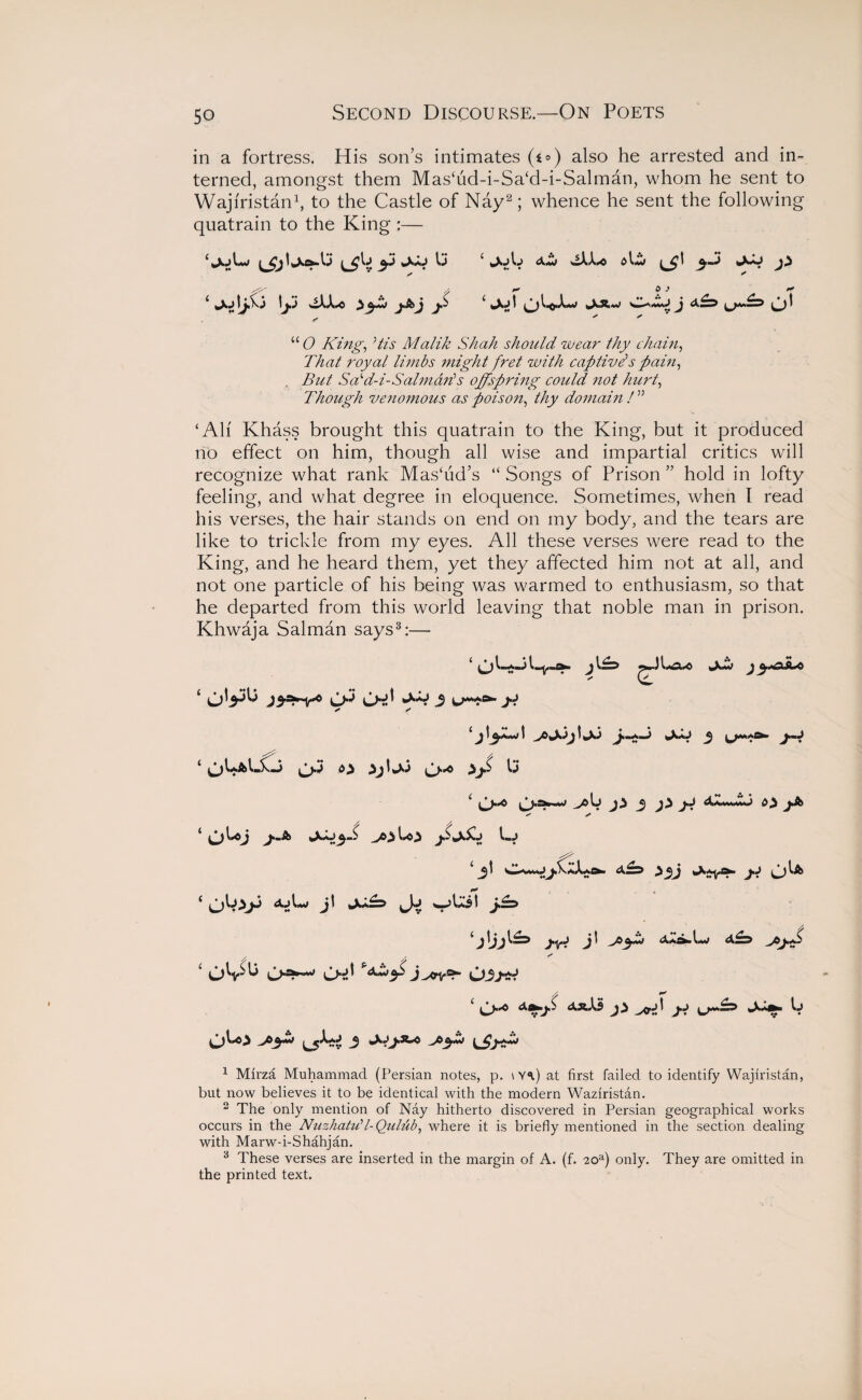 in a fortress. His son’s intimates (o) also he arrested and in¬ terned, amongst them Mas‘ud-i-Sa‘d-i-Salman, whom he sent to Wajiristan1, to the Castle of Nay2; whence he sent the following quatrain to the King :— <XmJ dC £ lyvj wXX^c ^ c *x»|t c) l.p.«L»> i„XAw C*rw»j J a A* t u <9 King, Vz’i1 Malik Shah should wear thy chain, That royal limbs might fret with captive's pain, „ But Sd'd-i-Salmads offspring could not hurt, Though ve?i07nous as poison, thy domain ! ” ‘All Khass brought this quatrain to the King, but it produced rib effect on him, though all wise and impartial critics will recognize what rank Mashid’s “ Songs of Prison ” hold in lofty feeling, and what degree in eloquence. Sometimes, when I read his verses, the hair stands on end on my body, and the tears are like to trickle from my eyes. All these verses were read to the King, and he heard them, yet they affected him not at all, and not one particle of his being was warmed to enthusiasm, so that he departed from this world leaving that noble man in prison. Khwaja Salman says3:— ‘ Jew j Cl ‘ j3-=*~v*« CK O-d 3 M- * ? ‘ CM O ^j'wx3 c>* 13 ‘ ^5-^ .AsUi Lj j.j Ol* ‘ jt w>l33t Alijl^ j-iB J' --*$■£> / / * 1 OV^ O-d hxwy> j^vb- 03ytl A ** 3 ^XJj.s-0 ^A>yZj 1 Mirza Muhammad (Persian notes, p. \Y<p at first failed to identify Wajiristan, but now believes it to be identical with the modern Waziristan. 2 The only mention of Nay hitherto discovered in Persian geographical works occurs in the Nuzhatu1 l-Quldb, where it is briefly mentioned in the section dealing with Marw-i-Shahjan. 3 These verses are inserted in the margin of A. (f. 20a) only. They are omitted in the printed text.