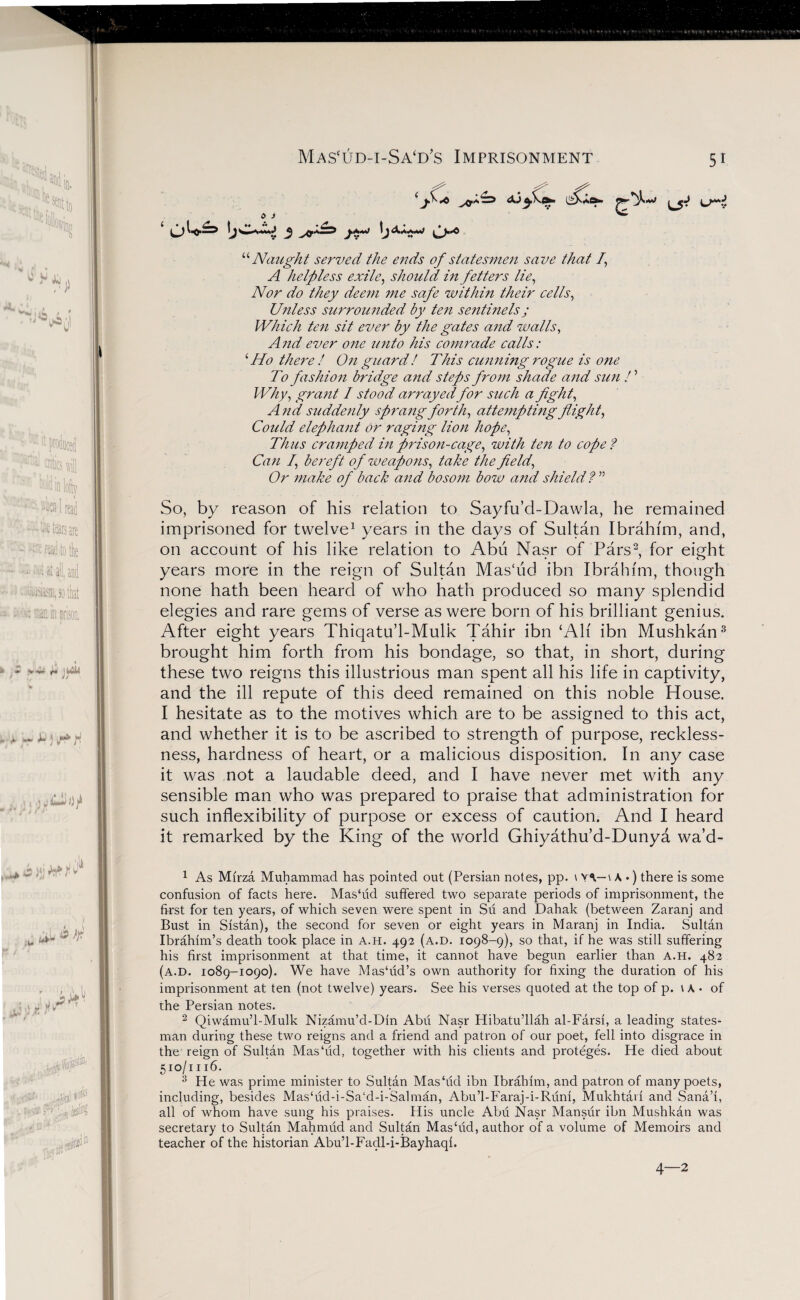 Mascud-i-Sa‘d’s Imprisonment ST*' to J “ Naught served the ends of statesmen save that f A helpless exile, should in fetters lie, Nor do they deem me safe within their cells, Unless surroimded by ten sentinels j Which ten sit ever by the gates and walls, And ever one unto his comrade calls: ‘Ho there ! On guard! This cunning rogue is one To fashion bridge and steps from shade and sun ! ’ Why, grant I stood arrayedfor such a fight, And suddenly sprang forth, attempting flight, Could elephant or raging lion hope, Thus cramped in prison-cage, with ten to cope? Can I, bereft of weapons, take the field, Or make of back and bosom bow and shield ? ” So, by reason of his relation to Sayfu’d-Dawla, he remained imprisoned for twelve1 years in the days of Sultan Ibrahim, and, on account of his like relation to Abu Nasr of Pars2, for eight years more in the reign of Sultan MasTid ibn Ibrahim, though none hath been heard of who hath produced so many splendid elegies and rare gems of verse as were born of his brilliant genius. After eight years Thiqatu’l-Mulk Tahir ibn ‘Ah ibn Mushkan3 brought him forth from his bondage, so that, in short, during these two reigns this illustrious man spent all his life in captivity, and the ill repute of this deed remained on this noble House. I hesitate as to the motives which are to be assigned to this act, and whether it is to be ascribed to strength of purpose, reckless¬ ness, hardness of heart, or a malicious disposition. In any case it was not a laudable deed, and I have never met with any sensible man who was prepared to praise that administration for such inflexibility of purpose or excess of caution. And I heard it remarked by the King of the world Ghiyathu’d-Dunya wa’d- 1 As Mfrza Muhammad has pointed out (Persian notes, pp. \ YV-\ A •) there is some confusion of facts here. Mashid suffered two separate periods of imprisonment, the first for ten years, of which seven were spent in Su and Dahalc (between Zaranj and Bust in Sistan), the second for seven or eight years in Maranj in India. Sultan Ibrahim’s death took place in a.h. 492 (a.d. 1098-9), so that, if he was still suffering his first imprisonment at that time, it cannot have begun earlier than a.h. 482 (a.d. 1089-1090). We have Mashid’s own authority for fixing the duration of his imprisonment at ten (not twelve) years. See his verses quoted at the top of p. \ A • of the Persian notes. 2 Qiwamu’l-Mulk Nizamu’d-Din Abii Nasr Hibatu’llah al-Farsf, a leading states¬ man during these two reigns and a friend and patron of our poet, fell into disgrace in the reign of Sultan Mas'ud, together with his clients and proteges. He died about 510/1116. 3 He was prime minister to Sultan Mas‘ud ibn Ibrahim, and patron of many poets, including, besides Mas‘ud-i-Sa‘d-i-Salman, Abu’l-Faraj-i-Riini, Mukhtarf and Sana’f, all of whom have sung his praises. His uncle Abu Nasr Mansur ibn Mushkan was secretary to Sultan Mahmud and .Sultan Mas‘ud, author of a volume of Memoirs and teacher of the historian Abu’l-Facll-i-Bayhaqi. 4—2