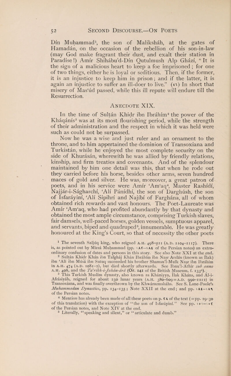 Dm Muhammad1, the son of Malikshah, at the gates of Hamadan, on the occasion of the rebellion of his son-in-law (may God make fragrant their dust, and exalt their station in Paradise!) Amir Shihabu’d-Dm Qutulmush Alp Ghazf, “ It is the sign of a malicious heart to keep a foe imprisoned ; for one of two things, either he is loyal or seditious. Then, if the former, it is an injustice to keep him in prison ; and if the latter, it is again an injustice to suffer an ill-doer to live.” (n) In short that misery of Mas‘ud passed, while this ill repute will endure till the Resurrection. Anecdote XIX. In the time of Sultan Khidr ibn Ibrahim2 the power of the Khaqams3 was at its most flourishing period, while the strength of their administration and the respect in which it was held were such as could not be surpassed. Now he was a wise and just ruler and an ornament to the throne, and to him appertained the dominion of Transoxiana and Turkistan, while he enjoyed the most complete security on the side of Khurasan, wherewith he was allied by friendly relations, kinship, and firm treaties and covenants. And of the splendour maintained by him one detail was this, that when he rode out they carried before his horse, besides other arms, seven hundred maces of gold and silver. He was, moreover, a great patron of poets, and in his service were Amir (Am‘aq4 5, Master Rashidi, Najjar-i-Sagharchf, ‘All Pamdhf, the son of Darghush, the son of Isfarayini, ‘All Sipihri and Najfbf of Farghana, all of whom obtained rich rewards and vast honours. The Poet-Laureate was Amir ‘Am‘aq, who had profited abundantly by that dynasty and obtained the most ample circumstance, comprising Turkish slaves, fair damsels, well-paced horses, golden vessels, sumptuous apparel, and servants, biped and quadruped6, innumerable. He was greatly honoured at the King’s Court, so that of necessity the other poets 1 The seventh Saljuq king, who reigned a.h. 498-511 (a.d. 1104-1117). There is, as pointed out by Mirza Muhammad (pp. \\K—Wi of the Persian notes) an extra¬ ordinary confusion of dates and persons in this story. See also Note XXI at the end. 2 Sultan Khidr Khan ibn Tafghaj Khan Ibrahim ibn Nasr Arslan (known as Ilak) ibn ‘Ali ibn Musa ibn Sutuq succeeded his brother Shamsu’i-Mulk Nasr ibn Ibrahim in A.H. 474 (a.d. 1081-2), but died shortly afterwards. See Ibnu’l-Athir sub anno A.H. 408, and the TaWikh-i-Jahan-ard (Or. 141 of the British Museum, f. 133s). 3 This Turkish Muslim dynasty, also known as Khaniyya, Ilak Khans, and Al-i- Afrasiyab, reigned for about 230 lunar years (a.h. 380-609 = A.D. 990-1212) in Transoxiana, and was finally overthrown by the Khwarazmsliahs. See S. Lane-Poole’s Muhammadan Dynasties, pp. 134-135 ; Note XXII at the end; and pp. \Ki-\K\ of the Persian notes. 4 Mention has already been made of all these poets on p. VA of the text ( = pp. 29-30 of this translation) with the exception of “the son of Isfarayini.” See pp. \o i-iof of the Persian notes, and Note XIV at the end. 5 Literally, “speaking and silent,” or “articulate and dumb.”