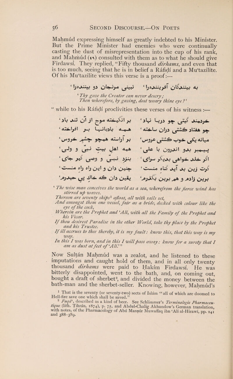 Mahmud expressing himself as greatly indebted to his Minister. But the Prime Minister had enemies who were continually casting the dust of misrepresentation into the cup of his rank, and Mahmud (t<\) consulted with them as to what he should give Firdawsf. They replied, “Fifty thousand dirhams, and even that is too much, seeing that he is in belief a Rafidi and a Mu'tazilite. Of his Mudazilite views this verse is a proof:— ‘ Thy gaze the Creator can never descry j Then wherefore, by gazing, dost weary thine eye?' while to his Rafidi proclivities 13 W Cd J ^ I j.j id L5^ -9 L5^ fit wJ i s\j a\j 3 S’ s' * these verses of his witness :— ‘ a^.L» ob* jUAa ‘ L> j*xj J*^*«XV 15^* *»X*^^' I 0 Ub taXj I JkJ C>*0 Odyt 3 -A>lj ‘ The wise man conceives the world as a sea, wherefrom the fierce wind has stirred up waves. Thereon are seventy ships1 afloat, all with sails set, A?id amongst them one vessel, fair as a bride, decked with colour like the eye of the cock, Wherein are the Prophet and ‘All, with all the Family of the Prophet and his Vicar. If thou desirest Paradise in the other World, take thy place by the Prophet and his Trustee. If ill accrues to thee thereby, it is my fault: know this, that this way is my way. In this I was born, and in this I will pass away; know for a surety that I am as dust at feet of‘All?55 Now Sultdn Mahmud was a zealot, and he listened to these imputations and caught hold of them, and in all only twenty thousand dirhams were paid to Hakim Firdawsf. He was bitterly disappointed, went to the bath, and, on coming out, bought a draft of sherbet2, and divided the money between the bath-man and the sherbet-seller. Knowing, however, Mahmud’s 1 That is the seventy (or seventy-two) sects of Islam “all of which are doomed to Hell-fire save one which shall be saved.” Fiiqd , desciibed as a kind of beer. See Schlimmer’s Terminologie Pharmaceu- tique (lith. Tihran, 1874), p. 75? and Abdul-Chalig Akhundow’s German translation, with notes, of the Pharmacology of Abu Mansur Muwaffaq ibn ‘Ali al-Hirawi, dd. 24.1 and 388-389.