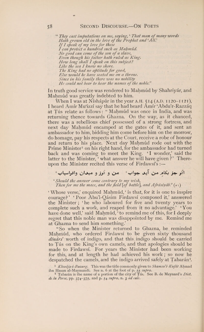 “ They cast imputations o?i me, saying, c That man of many words Hath grow?i old in the love of the Prophet and ‘Alii If I speak of my love for these I can protect a hundred such as Mahmud. No good can come of the son of a slave, Even though his father hath ruled as King. How long shall I speak on this subject ? Like the sea I know no shore. The King had no aptitude for good, Else would he have seated me on a throne. Since in his family there was no nobility He could not bear to hear the names of the nobleS In truth good service was rendered to Mahmud by Shahriyar, and Mahmud was greatly indebted to him. When I was at Nfshapur in the year A.H. 514 (A.D. 1120-1121), I heard Amir Mu‘izzf say that he had heard Amir ‘Abdu’r-Razzaq at Tus relate as follows : “ Mahmud was once in India, and was returning thence towards Ghazna. O11 the way, as it chanced, there was a rebellious chief possessed of a strong fortress, and next day Mahmud encamped at the gates of it, and sent an ambassador to him, bidding him come before him on the morrow, do homage, pay his respects at the Court, receive a robe of honour and return to his place. Next day Mahmud rode out with the Prime Minister1 on his right hand, for the ambassador had turned back and was coming to meet the King. ‘ I wonder,’ said the latter to the Minister, c what answer he will have given ? ’ There¬ upon the Minister recited this verse of Firdawsfs :— * 0^2'° 3 JJ** 3 O”* ^ j£\ 1 Should the answer come contrary to my vjish, Then for me the mace, and the field [of battle\ and AfrasiyabS (0 \) 4 Whose verse,’ enquired Mahmud, ‘ is that, for it is one to inspire courage? ’ ‘ Poor Abu’l-Qasim Firdawsf composed it,’ answered the Minister; ‘ he who laboured for five and twenty years to complete such a work, and reaped from it no advantage.’ ‘ You have done well,’ said Mahmud, ‘ to remind me of this, for I deeply regret that this noble man was disappointed by me. Remind me at Ghazna to send him something.’ “So when the Minister returned to Ghazna, he reminded Mahmud, who ordered Firdawsf to be given sixty thousand dinars' worth of indigo, and that this indigo should be carried to Tus on the King’s own camels, and that apologies should be made to Firdawsf. For years the Minister had been working for this, and at length he had achieved his work ; so now he despatched the camels, and the indigo arrived safely at Tabaran2. 1 Khwaja-i-Buzurg. This was the title commonly given to Shamsdl-Kufat Ahmad ibn Hasan al-Maymandl. See n. 6 at the foot of p. 55 supra. 2 Tabaran is the name of a portion of the city of Tus. See B. de Meynard’s Diet, deda Perse, pp. 374-375, and p. 54 supra, n. 3 ad calc.