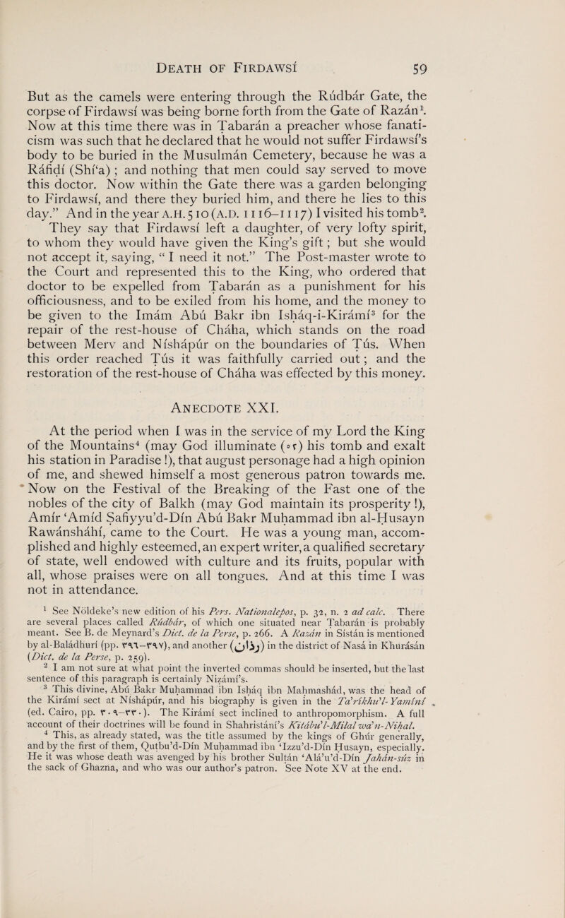 But as the camels were entering through the Rudbar Gate, the corpse of Firdawsi was being borne forth from the Gate of Razan1. Now at this time there was in Tabaran a preacher whose fanati¬ cism was such that he declared that he would not suffer Firdawsf’s body to be buried in the Musulman Cemetery, because he was a Rafidf (Shi‘a) ; and nothing that men could say served to move this doctor. Now within the Gate there was a garden belonging to Firdawsi, and there they buried him, and there he lies to this day.” And in the year A.H. 5 10 (A.D. i i 16-1117) I visited his tomb2. They say that Firdawsi left a daughter, of very lofty spirit, to whom they would have given the King’s gift; but she would not accept it, saying, “ I need it not.” The Post-master wrote to the Court and represented this to the King, who ordered that doctor to be expelled from Tabaran as a punishment for his officiousness, and to be exiled from his home, and the money to be given to the Imam Abu Bakr ibn Ishaq-i-Kirami3 for the repair of the rest-house of Chaha, which stands on the road between Merv and Nishapur on the boundaries of Tus. When this order reached Tus it was faithfully carried out; and the restoration of the rest-house of Chaha was effected by this money. Anecdote XXI. At the period when I was in the service of my Lord the King of the Mountains4 (may God illuminate (°r) his tomb and exalt his station in Paradise !), that august personage had a high opinion of me, and shewed himself a most generous patron towards me. Now on the Festival of the Breaking of the Fast one of the nobles of the city of Balkh (may God maintain its prosperity !), Amir ‘Amid Safiyyu’d-Dfn Abu Bakr Muhammad ibn al-Husayn Rawanshahi, came to the Court. He was a young man, accom¬ plished and highly esteemed, an expert writer, a qualified secretary of state, well endowed with culture and its fruits, popular with all, whose praises were on all tongues. And at this time I was not in attendance. 1 See Noldeke’s new edition of his Pers. Nationalepos, p. 32, n. 2 ad calc. There are several places called Rudbar, of which one situated near Tabaran is probably meant. See B. de Meynard’s Did. de la Perse, p. 266. A Razan in Sistan is mentioned by al-Baladhuri (pp. YW-YW), and another in the district of Nasa in Khurasan (.Diet. de la Perse, p. 259). 2 I am not sure at what point the inverted commas should be inserted, but the last sentence of this paragraph is certainly Nizami’s. 3 This divine, Abii Bakr Muhammad ibn Ishaq ibn Mahmashad, was the head of the Kirami sect at Nishapur, and his biography is given in the Tdrikhud- Yamlni (ed. Cairo, pp. Y • \—YY •). The Kirami sect inclined to anthropomorphism. A full account of their doctrines will be found in Shahristani’s Kitabu'l-Milal waln-Nihal. 4 This, as already stated, was the title assumed by the kings of Ghur generally, and by the first of them, Qutbu’d-Din Muhammad ibn Tzzu’d-Din Husayn, especially. He it was whose death was avenged by his brother Sultan ‘Ala’u’d-Din Jahdn-suz in the sack of Ghazna, and who was our author’s patron. See Note XV at the end.