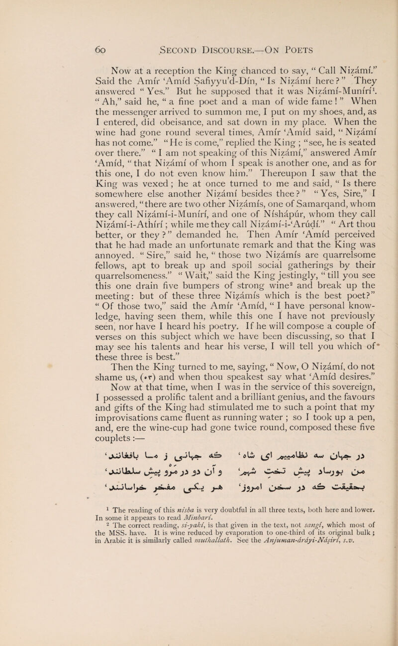 Now at a reception the King chanced to say, “ Call Nizami.” Said the Amir ‘Amid Safiyyu’d-Dfn, “Is Nizami here?” They answered “ Yes.” But he supposed that it was Nizami-Muniri1. “ Ah,” said he, “ a fine poet and a man of wide fame ! ” When the messenger arrived to summon me, I put on my shoes, and, as I entered, did obeisance, and sat down in my place. When the wine had gone round several times, Amir ‘Amid said, “Nizami has not come.” “ He is come,” replied the King ; “see, he is seated over there.” “ I am not speaking of this Nizami,” answered Amir ‘Amid, “that Nizami of whom I speak is another one, and as for this one, I do not even know him.” Thereupon I saw that the King was vexed ; he at once turned to me and said, “ Is there somewhere else another Nizami besides thee?” “Yes, Sire,” I answered, “there are two other Nizamis, one of Samarqand, whom they call Nizami-i-Muniri, and one of Nishapur, whom they call Nizami-i-Athiri; while me they call Nizam i-i-‘Arudi.” “ Art thou better, or they ? ” demanded he. Then Amir ‘Amid perceived that he had made an unfortunate remark and that the King was annoyed. “Sire,” said he, “ those two Nizamis are quarrelsome fellows, apt to break up and spoil social gatherings by their quarrelsomeness.” “ Wait,” said the King jestingly, “till you see this one drain five bumpers of strong wine2 and break up the meeting: but of these three Nizamis which is the best poet?” “ Of those two,” said the Amir ‘Amid, “ I have personal know¬ ledge, having seen them, while this one I have not previously seen, nor have I heard his poetry. If he will compose a couple of verses on this subject which we have been discussing, so that I may see his talents and hear his verse, I will tell you which of these three is best.” Then the King turned to me, saying, “ Now, O Nizami, do not shame us, (*ir) and when thou speakest say what ‘Amid desires.” Now at that time, when I was in the service of this sovereign, I possessed a prolific talent and a brilliant genius, and the favours and gifts of the King had stimulated me to such a point that my improvisations came fluent as running water ; so I took up a pen, and, ere the wine-cup had gone twice round, composed these five couplets :— ‘jjjliilj L-<o j 0 * r* ‘ j} 5} (j! $ /• ✓ 1 The reading of this nisba is very doubtful in all three texts, both here and lower. In some it appears to read Minbari. 2 The correct reading, si-yaki, is that given in the text, not sangi, which most of the MSS. have. It is wine reduced by evaporation to one-third of its original bulk ; in Arabic it is similarly called mulhallath. See the Anjuman-arayi-Nasiri, s.v. bciA 3? O*