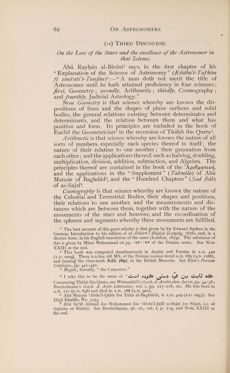 (ot) Third Discourse. On the Lore of the Stars and the excellence of the Astronomer in that Science. Abu Rayhan al-Biruni1 says, in the first chapter of his “Explanation of the Science of Astronomy” (Kitabu t-Tafhlm ft sinalati t-Tanjimf:—“A man doth not merit the title of Astronomer until he hath attained proficiency in four sciences ; first, Geometry ; secondly, Arithmetic ; thirdly, Cosmography ; and fourthly, Judicial Astrology.” Now Geometry is that science whereby are known the dis¬ positions of lines and the shapes of plane surfaces and solid bodies, the general relations existing between determinates and determinants, and the relation between them and what has position and form. Its principles are included in the book of Euclid the Geometrician3 in the recension of Thabit ibn Ourra4. Arithmetic is that science whereby are known the nature of all sorts of numbers, especially each species thereof in itself; the nature of their relation to one another ; their generation from each other; and the applications thereof, such as halving, doubling, multiplication, division, addition, subtraction, and Algebra. The principles thereof are contained in the book of the ’ApiO/jbrjTt/aj, and the applications in the “Supplement” (Takmila) of Abu Mansur of Baghdad5, and the “Hundred Chapters” (Sad Bab) of as-Sajzi6. Cosmography is that science whereby are known the nature of the Celestial and Terrestrial Bodies, their shapes and positions, their relations to one another, and the measurements and dis¬ tances which are between them, together with the nature of the movements of the stars and heavens, and the co-ordination of the spheres and segments whereby these movements are fulfilled. 1 The best account of this great scholar is that given by Dr Edward Sachau in the German Introduction to his edition of al-Atharu’l-Bdqiya (Leipzig, 1876), and, in a shorter form, in his English translation of the same (London, 1879). The substance of this is given by Mirza Muhammad on pp. \ <tV'— \ ^ Y of the Persian notes. See Note XXIII at the end. 2 This book was composed simultaneously in Arabic and Persian in a.h. 420 (a.d. 1029). There is a fine old MS. of the Persian version dated A.H. 685 (a.d. 1286), and bearing the class-mark Add. 7697, in the British Museum. See Rieu’s Persian Catalogue, pp. 451-452. 3 Najjar, literally, “the Carpenter.” vJ 4 I take this to be the sense of ‘Owl Concerning Thabit ibn Qurra, see Wustenfeld’s Gesch. d. Arabischen Aerzte, pp. 34-36 ; Brockelmann’s Gesch. d. Arab. Litteratur, vol. i, pp. 217-218, etc. He was born in a.h. 221 (a.d. 836) and died in a.h. 288 (a.d. 901). 5 Abu Mansur ‘Abdu’l-Qahir ibn Tahir al-Baghdadi, d. a.h. 429 (a.d. 1037). See Hajji Khalifa, No. 3253. 6 Abu Sa‘id Ahmad ibn Muhammad ibn ‘Abdu’l-Jalil as-Sajzi (or Sijazi, i.e. of Sajistan or Sistan). See Brockelmann, op. cit., vol. i, p. 219, and Note XXIII at the end.