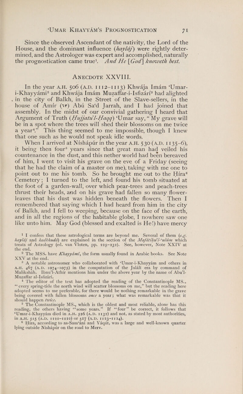 Since the observed Ascendant of the nativity, the Lord of the House, and the dominant influence (haylaj) were rightly deter¬ mined, and the Astrologer was expert and accomplished, naturally the prognostication came true1. And He [God] knoweth best. Anecdote XXVIII. In the year A.H. 506 (A.D. 1112-1113) Khwaja Imam ‘Umar- i-Khayyami2 and Khwaja Imam Muzaffar-i-Isfizan3 had alighted , in the city of Balkh, in the Street of the Slave-sellers, in the house of Amir (ir) Abu Sa‘d Jarrah, and I had joined that assembly. In the midst of our convivial gathering I heard that Argument of Truth (Hujjatul-Haqq) ‘Umar say, “ My grave will be in a spot where the trees will shed their blossoms on me twice a year4.” This thing seemed to me impossible, though I knew that one such as he would not speak idle words. When I arrived at Nishapur in the year A.H. 530 (a.D. 1135-6), it being then four5 years since that great man had veiled his countenance in the dust, and this nether world had been bereaved of him, I went to visit his grave on the eve of a Friday (seeing that he had the claim of a master on me), taking with me one to point out to me his tomb. So he brought me out to the Hira6 Cemetery; I turned to the left, and found his tomb situated at the foot of a garden-wall, over which pear-trees and peach-trees thrust their heads, and on his grave had fallen so many flower- leaves that his dust was hidden beneath the flowers. Then I remembered that saying which I had heard from him in the city of Balkh, and I fell to weeping, because on the face of the earth, and in all the regions of the habitable globe, I nowhere saw one like unto him. May God (blessed and exalted is He!) have mercy 1 I confess that these astrological terms are beyond me. Several of them (e.g. haylaj and kadkhudd) are explained in the section of the Mafdtih it Ionium which treats of Astrology (ed. van Vloten, pp. -225-232). See, however, Note XXIV at the end. 2 The MSS. have Khayyami, the form usually found in Arabic books. See Note XXV at the end. 3 A notable astronomer who collaborated with ‘Umar-i-Khayyam and others in A.H. 467 (a.D. 1074-1075) in the computation of the Jalali era by command of Malikshah. Ibnu’l-Athir mentions him under the above year by the name of Abu’l- Muzaffar al-Isfizari. 4 The editor of the text has adopted the reading of the Constantinople MS., “ every spring-tide the north wind will scatter blossoms on me,” but the reading here adopted seems to me preferable, for there would be nothing remarkable in the grave being covered with fallen blossoms once a year; what was remarkable was that it should happen twice. 5 The Constantinople MS., which is the oldest and most reliable, alone has this reading, the others having “some years.” If “four” be correct, it follows that ‘Umar-i-Khayyam died in A.H. 526 (a.D. 1132) and not, as stated by most authorities, in A.H. 515 (a.d. ii2[ —1122) or 517 (a.d. 1123-1124). 6 Hira, according to as-Sam‘ani and Yaqiit, was a large and well-known quarter lying outside Nishapur on the road to Merv.