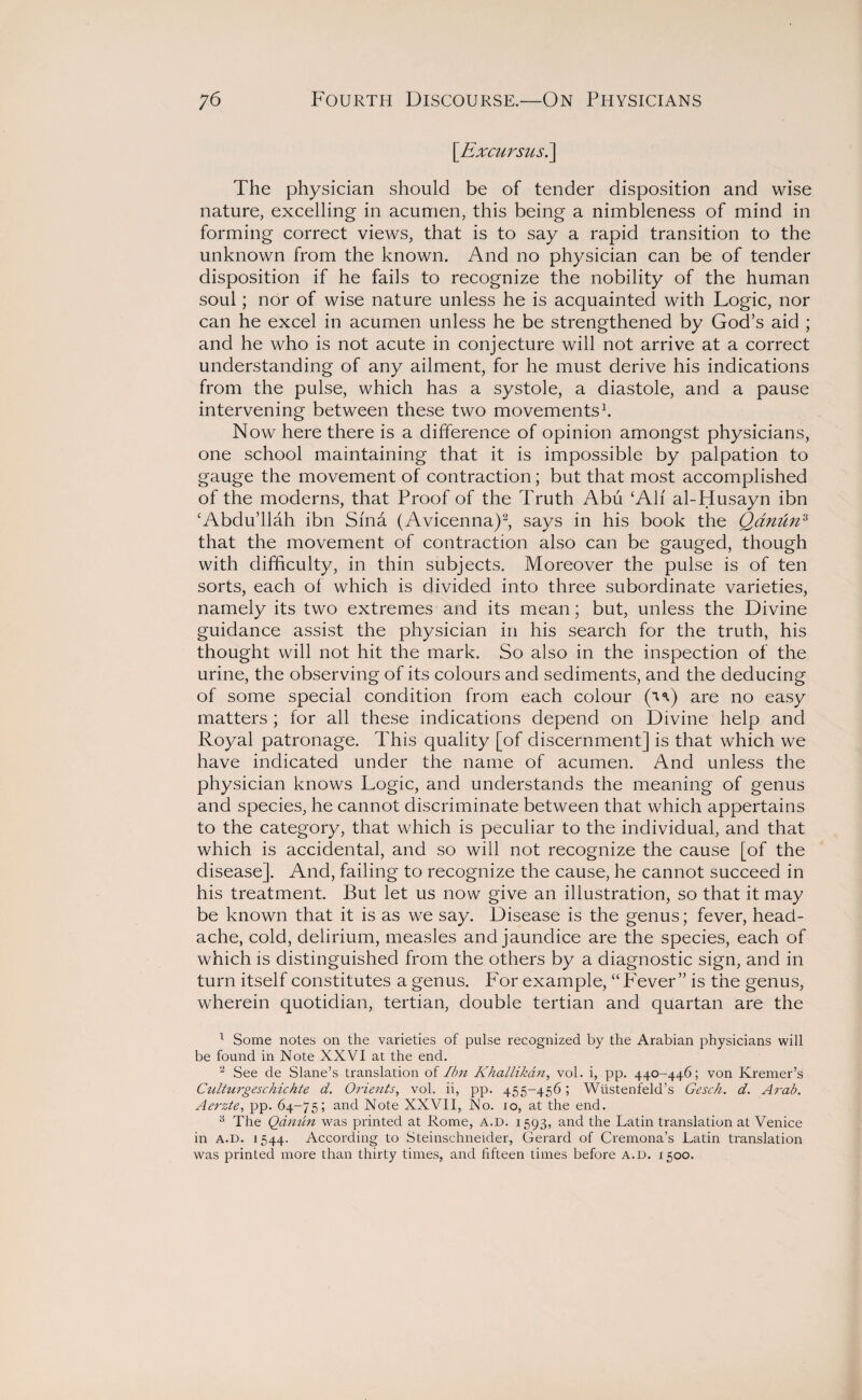 \Excursiis.\ The physician should be of tender disposition and wise nature, excelling in acumen, this being a nimbleness of mind in forming correct views, that is to say a rapid transition to the unknown from the known. And no physician can be of tender disposition if he fails to recognize the nobility of the human soul; nor of wise nature unless he is acquainted with Logic, nor can he excel in acumen unless he be strengthened by God’s aid ; and he who is not acute in conjecture will not arrive at a correct understanding of any ailment, for he must derive his indications from the pulse, which has a systole, a diastole, and a pause intervening between these two movements1. Now here there is a difference of opinion amongst physicians, one school maintaining that it is impossible by palpation to gauge the movement of contraction; but that most accomplished of the moderns, that Proof of the Truth Abu ‘All al-Husayn ibn ‘Abdu’llah ibn Sind (Avicenna)2, says in his book the Qdnun3 that the movement of contraction also can be gauged, though with difficulty, in thin subjects. Moreover the pulse is of ten sorts, each of which is divided into three subordinate varieties, namely its two extremes and its mean; but, unless the Divine guidance assist the physician in his search for the truth, his thought will not hit the mark. So also in the inspection of the urine, the observing of its colours and sediments, and the deducing of some special condition from each colour (n) are no easy matters ; for all these indications depend on Divine help and Royal patronage. This quality [of discernment] is that which we have indicated under the name of acumen. And unless the physician knows Logic, and understands the meaning of genus and species, he cannot discriminate between that which appertains to the category, that which is peculiar to the individual, and that which is accidental, and so will not recognize the cause [of the disease]. And, failing to recognize the cause, he cannot succeed in his treatment. But let us now give an illustration, so that it may be known that it is as we say. Disease is the genus; fever, head¬ ache, cold, delirium, measles and jaundice are the species, each of which is distinguished from the others by a diagnostic sign, and in turn itself constitutes a genus. For example, “Fever” is the genus, wherein quotidian, tertian, double tertian and quartan are the 1 Some notes on the varieties of pulse recognized by the Arabian physicians will be found in Note XXVI at the end. 2 See de Slane’s translation of Ibn Khallikdn, vol. i, pp. 440-446; von Kremer’s Culturgeschichte d. Orients, vol. ii, pp. 455-456; Wiistenfeld’s Gesch. d. Arab. Aerzte, pp. 64-75; an<^ Note XXVII, No. 10, at the end. 3 The Qdmin was printed at Rome, A.D. 1593, and the Latin translation at Venice in A.D. 1544. According to Steinschneider, Gerard of Cremona’s Latin translation was printed more than thirty times, and fifteen times before A.D. 1500.