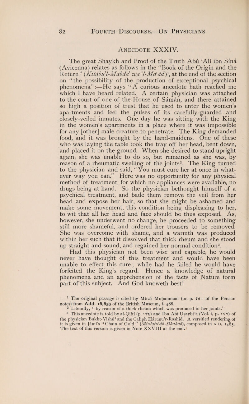 Anecdote XXXIV. The great Shaykh and Proof of the Truth Abu ‘All ibn Sma (Avicenna) relates as follows in the “Book of the Origin and the Return” (Kitdbul-Mabda wa at the end of the section on “ the possibility of the production of exceptional psychical phenomena”:—He says “A curious anecdote hath reached me which I have heard related. A certain physician was attached to the court of one of the House of Saman, and there attained so high a position of trust that he used to enter the women’s apartments and feel the pulses of its carefully-guarded and closely-veiled inmates. One day he was sitting with the King in the women’s apartments in a place where it was impossible for any [other] male creature to penetrate. The King demanded food, and it was brought by the hand-maidens. One of these who was laying the table took the tray off her head, bent down, and placed it on the ground. When she desired to stand upright again, she was unable to do so, but remained as she was, by reason of a rheumatic swelling of the joints1 2. The King turned to the physician and said, “You must cure her at once in what¬ ever way you can.” Here was no opportunity for any physical method of treatment, for which no appliances were available, no drugs being at hand. So the physician bethought himself of a psychical treatment, and bade them remove the veil from her head and expose her hair, so that she might be ashamed and make some movement, this condition being displeasing to her, to wit that all her head and face should be thus exposed. As, however, she underwent no change, he proceeded to something still more shameful, and ordered her trousers to be removed. She was overcome with shame, and a warmth was produced within her such that it dissolved that thick rheum and she stood up straight and sound, and regained her normal condition3. Had this physician not been wise and capable, he would never have thought of this treatment and would have been unable to effect this cure ; while had he failed he would have forfeited the King’s regard. Hence a knowledge of natural phenomena and an apprehension of the facts of Nature form part of this subject. And God knoweth best! 1 The original passage is cited by Mirza Muhammad (on p. V t • of the Persian notes) from Add. 16,659 of the British Museum, f. 488. 2 Literally, “ by reason of a thick rheum which was produced in her joints.” 3 This anecdote is told by al-Qifti (p. \V*i) and Ibn Abi Usaybi‘a (Vol. i, p. \fY) of the physician Bukht-Yishuc and the Caliph Harunu’r-Rashid. A versified rendering of it is given in Jami’s “ Chain of Gold ” {Silsilatif dh-Dhahab), composed in a.d. 1485. The text of this version is given in Note XXVIII at the end.1