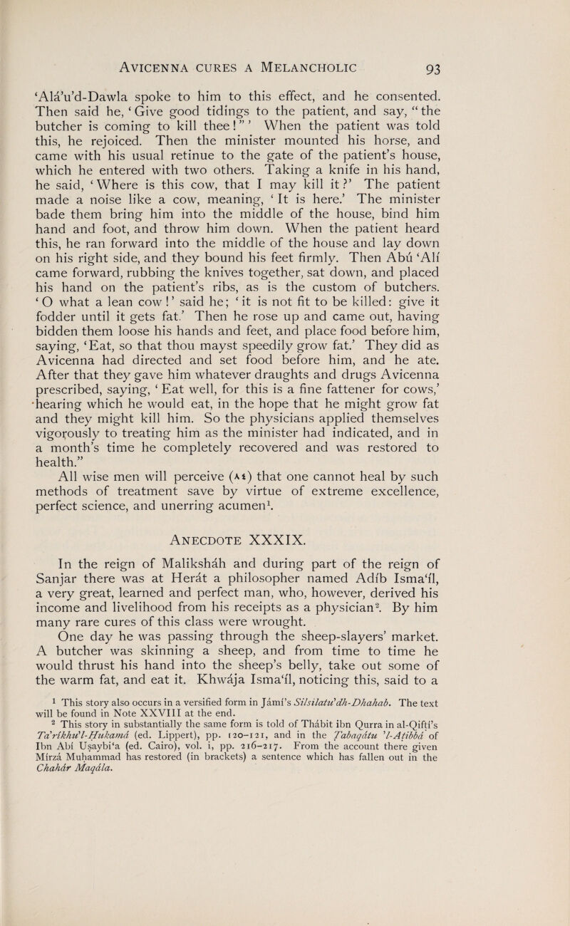 ‘Ala’u’d-Dawla spoke to him to this effect, and he consented. Then said he, ‘ Give good tidings to the patient, and say, “ the butcher is coming to kill thee! ” ’ When the patient was told this, he rejoiced. Then the minister mounted his horse, and came with his usual retinue to the gate of the patient’s house, which he entered with two others. Taking a knife in his hand, he said, ‘Where is this cow, that I may kill it?’ The patient made a noise like a cow, meaning, ‘ It is here.’ The minister bade them bring him into the middle of the house, bind him hand and foot, and throw him down. When the patient heard this, he ran forward into the middle of the house and lay down on his right side, and they bound his feet firmly. Then Abu ‘All came forward, rubbing the knives together, sat down, and placed his hand on the patient’s ribs, as is the custom of butchers. ‘ O what a lean cow !’ said he; ‘it is not fit to be killed: give it fodder until it gets fat.’ Then he rose up and came out, having- bidden them loose his hands and feet, and place food before him, saying, ‘Eat, so that thou mayst speedily grow fat.’ They did as Avicenna had directed and set food before him, and he ate. After that they gave him whatever draughts and drugs Avicenna prescribed, saying, ‘ Eat well, for this is a fine fattener for cows,’ 'hearing which he would eat, in the hope that he might grow fat and they might kill him. So the physicians applied themselves vigorously to treating him as the minister had indicated, and in a month’s time he completely recovered and was restored to health.” All wise men will perceive (m) that one cannot heal by such methods of treatment save by virtue of extreme excellence, perfect science, and unerring acumen1. Anecdote XXXIX. In the reign of Malikshah and during part of the reign of Sanjar there was at Herat a philosopher named Adfb Isma‘i'1, a very great, learned and perfect man, who, however, derived his income and livelihood from his receipts as a physician2. By him many rare cures of this class were wrought. One day he was passing through the sheep-slayers’ market. A butcher was skinning a sheep, and from time to time he would thrust his hand into the sheep’s belly, take out some of the warm fat, and eat it. Khwaja Isma‘11, noticing this, said to a 1 This story also occurs in a versified form in Jami’s Silsilatti’dh-Dhahab. The text will be found in Note XXVIII at the end. 2 This story in substantially the same form is told of Thabit ibn Qurra in al-Qifti’s TdrikhiCl-Hukamd (ed. Lippert), pp. [ 20-121, and in the Tabaqdtu ’l-Atibbd of Ibn Abi Usaybi‘a (ed. Cairo), vol. i, pp. 216-217. From the account there given Mirza Muhammad has restored (in brackets) a sentence which has fallen out in the Chahar Maqdla.