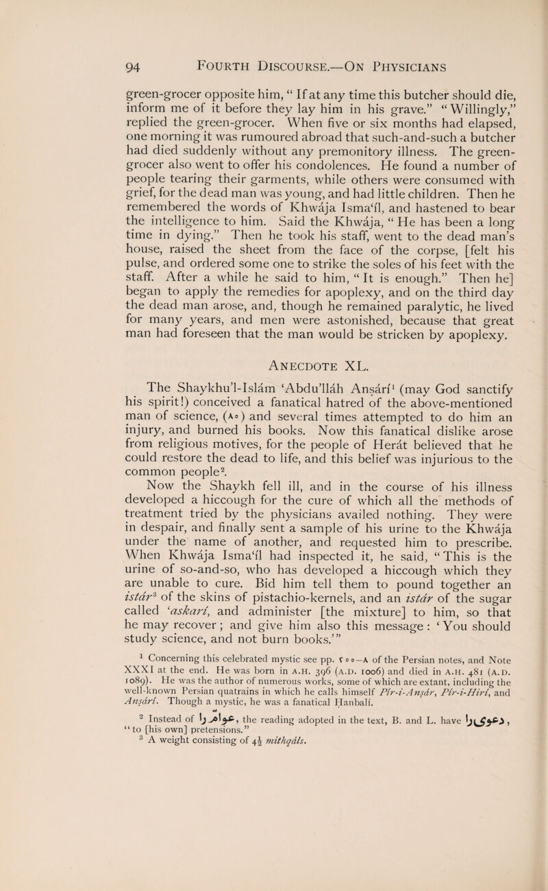 green-grocer opposite him, “ If at any time this butcher should die, inform me of it before they lay him in his grave.” “ Willingly,” replied the green-grocer. When five or six months had elapsed, one morning it was rumoured abroad that such-and-such a butcher had died suddenly without any premonitory illness. The green¬ grocer also went to offer his condolences. He found a number of people tearing their garments, while others were consumed with grief, for the dead man was young, and had little children. Then he remembered the words of Khwaja Isma‘i'1, and hastened to bear the intelligence to him. Said the Khwaja, “ He has been a long time in dying.” Then he took his staff, went to the dead man’s house, raised the sheet from the face of the corpse, [felt his pulse, and ordered some one to strike the soles of his feet with the staff. After a while he said to him, “It is enough.” Then he] began to apply the remedies for apoplexy, and on the third day the dead man arose, and, though he remained paralytic, he lived for many years, and men were astonished, because that great man had foreseen that the man would be stricken by apoplexy. Anecdote XL. The Shaykhu’l-Islam ‘Abdu’llah Ansarf1 (may God sanctify his spirit!) conceived a fanatical hatred of the above-mentioned man of science, (a°) and several times attempted to do him an injury, and burned his books. Now this fanatical dislike arose from religious motives, for the people of Herat believed that he could restore the dead to life, and this belief was injurious to the common people2. Now the Shaykh fell ill, and in the course of his illness developed a hiccough for the cure of which all the methods of treatment tried by the physicians availed nothing. They were in despair, and finally sent a sample of his urine to the Khwaja under the name of another, and requested him to prescribe. When Khwaja Isma‘il had inspected it, he said, “This is the urine of so-and-so, who has developed a hiccough which they are unable to cure. Bid him tell them to pound together an istdr3 of the skins of pistachio-kernels, and an is tar of the sugar called ‘askarz, and administer [the mixture] to him, so that he may recover; and give him also this message: ‘You should study science, and not burn books.’” 1 Concerning this celebrated mystic see pp. t °o—\ of the Persian notes, and Note XXXI at the end. He was born in a.h. 396 (a.d. 1006) and died in a.h. 481 (a.d. 1089). He was the author of numerous works, some of which are extant, including the well-known Persian quatrains in which he calls himself Pir-i-Ansar, Pir-i-Hiri, and Ansdri. Though a mystic, he was a fanatical Hanbali. uJ 2 Instead of » the reading adopted in the text, B. and L. have to [his own] pretensions. 3 A weight consisting of \\ mithqdls.