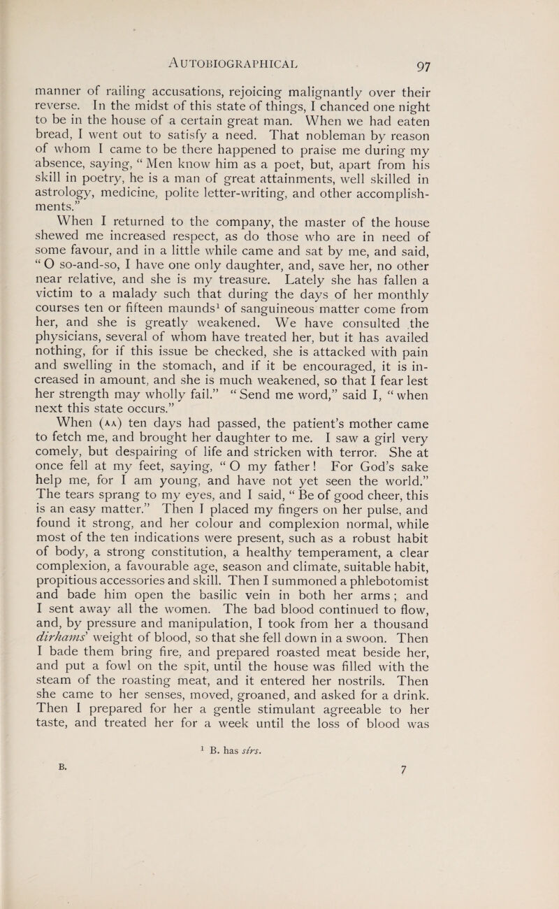 manner of railing accusations, rejoicing malignantly over their reverse. In the midst of this state of things, I chanced one night to be in the house of a certain great man. When we had eaten bread, I went out to satisfy a need. That nobleman by reason of whom I came to be there happened to praise me during my absence, saying, “ Men know him as a poet, but, apart from his skill in poetry, he is a man of great attainments, well skilled in astrology, medicine, polite letter-writing, and other accomplish¬ ments.” When I returned to the company, the master of the house shewed me increased respect, as do those who are in need of some favour, and in a little while came and sat by me, and said, “ O so-and-so, I have one only daughter, and, save her, no other near relative, and she is my treasure. Lately she has fallen a victim to a malady such that during the days of her monthly courses ten or fifteen maunds1 of sanguineous matter come from her, and she is greatly weakened. We have consulted the physicians, several of whom have treated her, but it has availed nothing, for if this issue be checked, she is attacked with pain and swelling in the stomach, and if it be encouraged, it is in¬ creased in amount, and she is much weakened, so that I fear lest her strength may wholly fail.” “ Send me word,” said I, “ when next this state occurs.” When (aa) ten days had passed, the patient’s mother came to fetch me, and brought her daughter to me. I saw a girl very comely, but despairing of life and stricken with terror. She at once fell at my feet, saying, “ O my father ! For God’s sake help me, for I am young, and have not yet seen the world.” The tears sprang to my eyes, and I said, “ Be of good cheer, this is an easy matter.” Then I placed my fingers on her pulse, and found it strong, and her colour and complexion normal, while most of the ten indications were present, such as a robust habit of body, a strong constitution, a healthy temperament, a clear complexion, a favourable age, season and climate, suitable habit, propitious accessories and skill. Then I summoned a phlebotomist and bade him open the basilic vein in both her arms; and I sent away all the women. The bad blood continued to flow, and, by pressure and manipulation, I took from her a thousand dirhams weight of blood, so that she fell down in a swoon. Then I bade them bring fire, and prepared roasted meat beside her, and put a fowl on the spit, until the house was filled with the steam of the roasting meat, and it entered her nostrils. Then she came to her senses, moved, groaned, and asked for a drink. Then I prepared for her a gentle stimulant agreeable to her taste, and treated her for a week until the loss of blood was 1 B. has sirs. B. 7