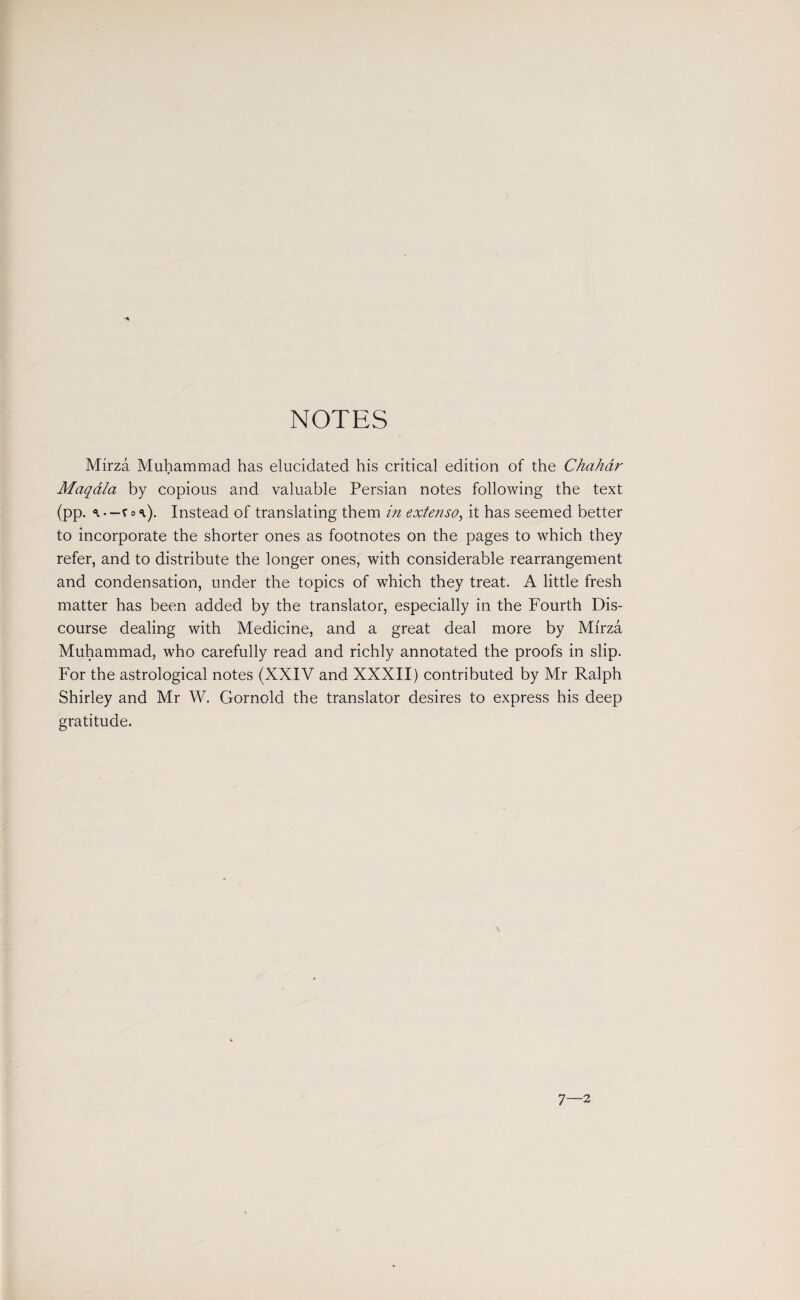 Mirza Muhammad has elucidated his critical edition of the Chahdr Maqala by copious and valuable Persian notes following the text (pp. Instead of translating them in extenso, it has seemed better to incorporate the shorter ones as footnotes on the pages to which they refer, and to distribute the longer ones, with considerable rearrangement and condensation, under the topics of which they treat. A little fresh matter has been added by the translator, especially in the Fourth Dis¬ course dealing with Medicine, and a great deal more by Mirza Muhammad, who carefully read and richly annotated the proofs in slip. For the astrological notes (XXIV and XXXII) contributed by Mr Ralph Shirley and Mr W. Gornold the translator desires to express his deep gratitude. 7—2