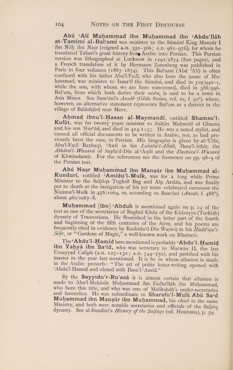 Abu ‘All Muhammad ibn Muhammad ibn ‘Abdu’llah at-Tamfmi al-Bal‘ami was minister to the Samam King Mansilr I ibn Nuh ibn Nasr (reigned a.h. 350-366; a.d. 961-976), for whom he translated Tabari’s great history fron* Arabic into Persian. This Persian version was lithographed at Lucknow in 1291/1874 (800 pages), and a French translation of it by Hermann Zotenberg was published in Paris in four volumes (1867-1874). This BaPami (Abu ‘All) is often confused with his father Abu’l-Fadl, who also bore the name of Mu¬ hammad, was minister to Ismafll the Samani, and died in 329/940-1, while the son, with whom we are here concerned, died in 386/996. BaPam, from which both derive their msba, is said to be a town in Asia Minor. See SarrPam’s Ansdb (Gibb Series, vol. xx, f. 9oa), where, however, an alternative statement represents BaPam as a district in the village of Balashjird near Merv. Ahmad ibnu’l-Hasan al-Maymandf, entitled Shamsu’l- Kufat, was for twenty years minister to Sultan Mahmud of Ghazna and his son Masffid, and died in 424/1033. He was a noted stylist, and caused all official documents to be written in Arabic, not, as had pre¬ viously been the case, in Persian. His biography is given by al-‘Utbi, Abu 1-Fadl Bayhaqi, ‘Awfi in his Lubabu1 l-Albab, Ibnu’l-Athir, the Atharu l~ Wuzara of Sayfu’d-Dm al-‘Aqili and the Dastiiru’l-lVtizara of Khwandamir. For the references see the footnotes on pp. 98-9 of the Persian text. Abu Nasr Muhammad ibn Mansur ibn Muhammad al- Kunduri, entitled ‘Amfdu’l-Mulk, was for a long while Prime Minister to the Saljuqs T ughril Beg and Alp Arslan, and was finally put to death at the instigation of his yet more celebrated successor the Nizamu’l-Mulk in 456/1064, or, according to Sam‘am (Ansdb, f. 488A, about 460/1067-8. Muhammad [ibn] ‘Abduh is mentioned again on p. 24 of the text as one of the secretaries of Bughra Khan of the Khaniyya (Turkish) dynasty of Transoxiana. He flourished in the latter part of the fourth and beginning of the fifth centuries of the hijra, and his poems are frequently cited in evidence by Rashidu’d-Din Watwat in his Had&'iqu's- Sihr, or ‘‘Gardens of Magic,” a well-known work on Rhetoric. The ‘Abdu 1-Hamfd here mentioned is probably ‘Abdu’l-Hamfd ibn Yahya ibn Sa‘id, who was secretary to Marwan II, the last Urnayyad Caliph (a.h. 127-132; a.d. 744-750), and perished with his master in the year last mentioned. It is he to whom allusion is made in the Arabic proverb : “ The art of polite letter-writing opened with ‘Abdu’l-Hamid and closed with IbnuVAmid.” By the Sayyidu r-Ru’asa it is almost certain that allusion is made to Abu’l-Mahasin Muhammad ibn Fadlu’llah ibn Muhammad, who boie this title, and who was one of Malikshah’s under-secretaries and favourites. He was subordinate to Sharafu’l-Mulk Abu Sa‘d Muhammad ibn Mansur ibn Muhammad, his chief in the same Ministry, and both were notable secretaries and officials of the Saljiiq dynasty. See al-Bundari’s History of the Saljuqs (ed. Houtsma), p. 59