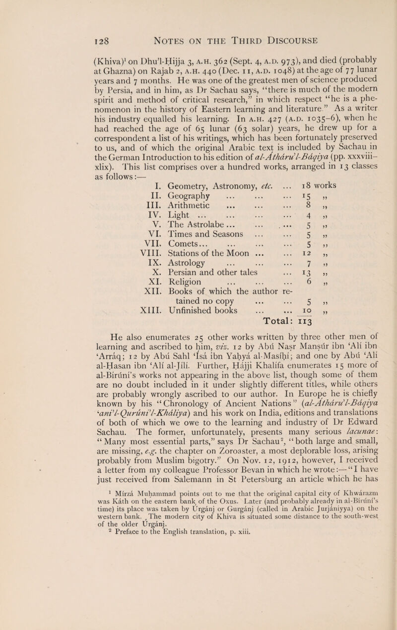 (Khiva)1 on Dhu’l-Hijja 3, a.h. 362 (Sept. 4, a.d. 973), and died (probably at Ghazna) on Rajab 2, a.h. 440 (Dec. n, a.d. 1048) at the age of 77 lunar years and 7 months. He was one of the greatest men of science produced by Persia, and in him, as Dr Sachau says, “there is much of the modern spirit and method of critical research,” in which respect “he is a phe¬ nomenon in the history of Eastern learning and literature.” As a writer his industry equalled his learning. In a.h. 427 (a.d. 1035-6), when he had reached the age of 65 lunar (63 solar) years, he drew up for a correspondent a list of his writings, which has been fortunately preserved to us, and of which the original Arabic text is included by Sachau in the German Introduction to his edition of al-Atharu'l-Baqiya (pp. xxxviii- xlix). This list comprises over a hundred works, arranged in 13 classes as follows:— I. Geometry, Astronomy, etc. . . . 18 works II. Geography ... I5 III. Arithmetic • • . 8 >> IV. Light ... • . . 4 )> V. The Astrolabe ... • • • 5 )> VI. Times and Seasons 5 >} VII. Comets... 5 VIII. Stations of the Moon ... 12 ?> IX. Astrology 7 X. Persian and other tales )} XI. Religion 6 jj XII. Books of which the author re- tained no copy • • • 5 )) XIII. Unfinished books • • • 10 }) Total: 113 0 He also enumerates 25 other works written by three other men of learning and ascribed to him, viz. 12 by Abu Nasr Mansur ibn Ali ibn ‘Arraq; 12 by Abu Sahl ‘Isa ibn Yahya al-Masihi; and one by Abu ‘Ali al-Hasan ibn ‘All al-Jili. Further, Hajji Khalifa enumerates 15 more of al-Biruni’s works not appearing in the above list, though some of them are no doubt included in it under slightly different titles, while others are probably wrongly ascribed to our author. In Europe he is chiefly known by his “Chronology of Ancient Nations” (al-AthdruH-Baqiya An?l-Quruni'’l-Khaliya) and his work on India, editions and translations of both of which we owe to the learning and industry of Dr Edward Sachau. The former, unfortunately, presents many serious lacunae: “Many most essential parts,” says Dr Sachauq “both large and small, are missing, e.g. the chapter on Zoroaster, a most deplorable loss, arising probably from Muslim bigotry.” On Nov. 12, 1912, however, I received a letter from my colleague Professor Bevan in which he wrote:—“I have just received from Salemann in St Petersburg an article which he has 1 Mirza Muhammad points out to me that the original capital city of Khwarazm was Kath on the eastern bank of the Oxus. Later (and probably already in al-Biruni’s time) its place was taken by Urganj or Gurganj (called in Arabic Jurjaniyya) on the western bank. f The modern city of Khiva is situated some distance to the south-west of the older Urganj. 2 Preface to the English translation, p. xiii.