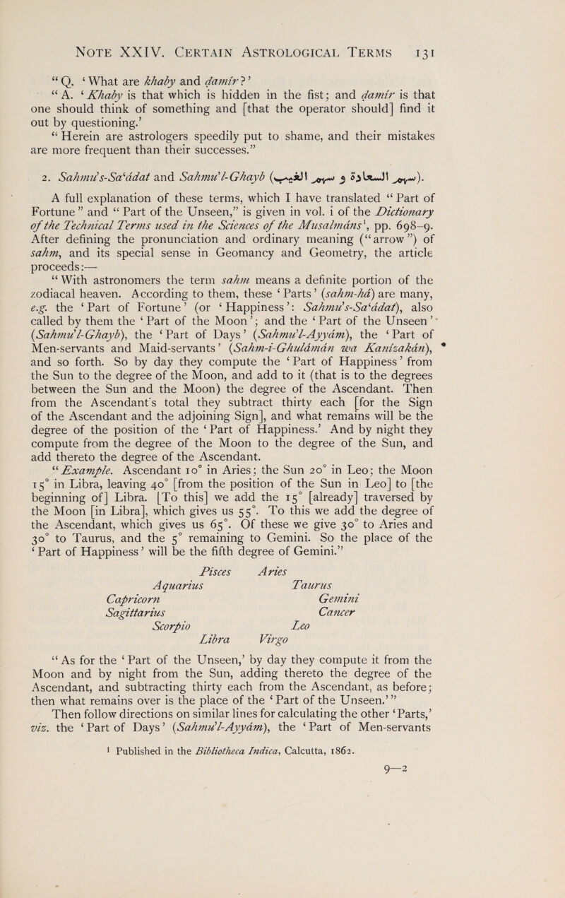 “ Q. ‘ What are khaby and damir ? ’ “ A. ‘Khaby is that which is hidden in the fist; and damir is that one should think of something and [that the operator should] find it out by questioning.’ “ Herein are astrologers speedily put to shame, and their mistakes are more frequent than their successes.” 2. Sahmiis-Saladat and Sahmu'l-Ghayb 3 oU*Jt A full explanation of these terms, which I have translated “ Part of Fortune ” and “ Part of the Unseen,” is given in vol. i of the Dictionary of the Technical Terms used hi the Sciences of the Musaimans\ pp. 698-9. After defining the pronunciation and ordinary meaning (“arrow”) of sahm, and its special sense in Geomancy and Geometry, the article proceeds:— “ With astronomers the term sahm means a definite portion of the zodiacal heaven. According to them, these ‘Parts’ (sahm-ha) are many, e.g. the ‘Part of Fortune’ (or ‘Happiness’: Sahmii s-SaAdat), also called by them the ‘Part of the Moon’; and the ‘Part of the Unseen’” (Sahmu l-Ghayb), the ‘Part of Days’ (Sahmiil-Ayyam), the ‘Part of Men-servants and Maid-servants ’ (Sahm-i-Ghulamdn wa Kanhakan), * and so forth. So by day they compute the ‘ Part of Happiness ’ from the Sun to the degree of the Moon, and add to it (that is to the degrees between the Sun and the Moon) the degree of the Ascendant. Then from the Ascendant's total they subtract thirty each [for the Sign of the Ascendant and the adjoining Sign], and what remains will be the degree of the position of the ‘ Part of Happiness.’ And by night they compute from the degree of the Moon to the degree of the Sun, and add thereto the degree of the Ascendant. “Example. Ascendant io° in Aries; the Sun 20° in Leo; the Moon 150 in Libra, leaving 40° [from the position of the Sun in Leo] to [the beginning of] Libra. [To this] we add the 150 [already] traversed by the Moon [in Libra], which gives us 550. To this we add the degree of the Ascendant, which gives us 65°. Of these we give 30° to Aries and 30° to Taurus, and the 50 remaining to Gemini. So the place of the ‘ Part of Happiness ’ will be the fifth degree of Gemini.” Pisces Aquarius Capricorn Sagittarius Scorpio Libra Aries Taurus Gemini Cancer Leo Virgo “As for the ‘Part of the Unseen,’ by day they compute it from the Moon and by night from the Sun, adding thereto the degree of the Ascendant, and subtracting thirty each from the Ascendant, as before; then what remains over is the place of the ‘Part of the Unseen.’” Then follow directions on similar lines for calculating the other ‘Parts,’ viz. the ‘ Part of Days ’ (Sahmu’l-Ayyam), the ‘ Part of Men-servants 1 Published in the Bibliotheca Indica, Calcutta, 1862.