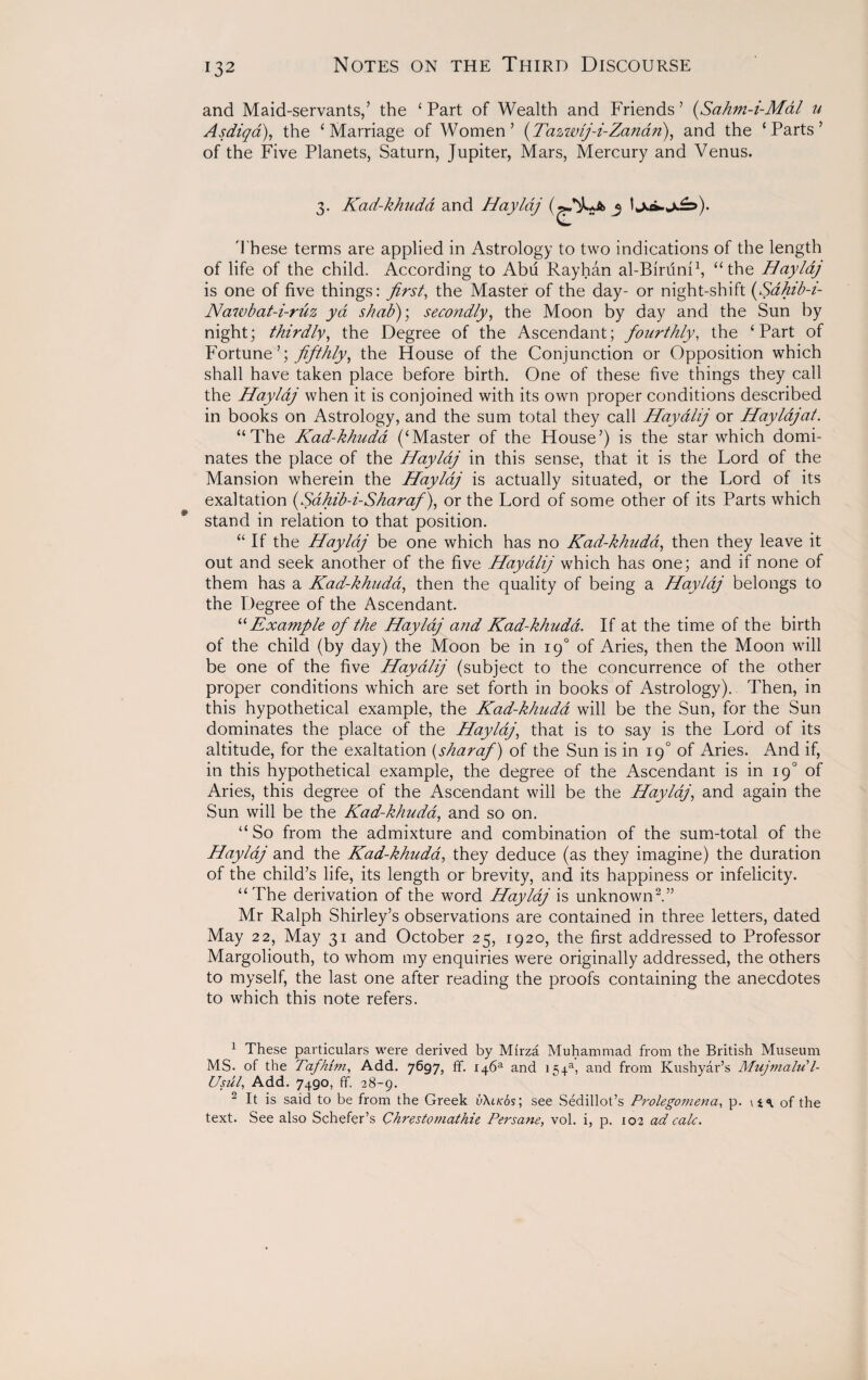 and Maid-servants,’ the ‘ Part of Wealth and Friends ’ (Sahm-i-Mal u Asdiqa), the ‘Marriage of Women’ (Tazwij-i-Zanan), and the ‘Parts’ of the Five Planets, Saturn, Jupiter, Mars, Mercury and Venus. 3. Kad-khudd and Haylaj 3 These terms are applied in Astrology to two indications of the length of life of the child. According to Abu Rayhan al-Biruni1, “the Haylaj is one of five things: first, the Master of the day- or night-shift (Sahib-i- Nawbat-i-ruz yd shab); secondly, the Moon by day and the Sun by night; thirdly, the Degree of the Ascendant; fourthly, the ‘Part of Fortune’; fifthly, the House of the Conjunction or Opposition which shall have taken place before birth. One of these five things they call the Haylaj when it is conjoined with its own proper conditions described in books on Astrology, and the sum total they call Hay allj or Haylaj at. “The Kad-khudd (‘Master of the House’) is the star which domi¬ nates the place of the Haylaj in this sense, that it is the Lord of the Mansion wherein the Haylaj is actually situated, or the Lord of its exaltation (Sahib-i-Sharaf), or the Lord of some other of its Parts which stand in relation to that position. “ If the Haylaj be one which has no Kad-khudd, then they leave it out and seek another of the five Hayalij which has one; and if none of them has a Kad-khudd, then the quality of being a Haylaj belongs to the Degree of the Ascendant. “ Example of the Haylaj and Kad-khudd. If at the time of the birth of the child (by day) the Moon be in 190 of Aries, then the Moon will be one of the five Hayalij (subject to the concurrence of the other proper conditions which are set forth in books of Astrology). Then, in this hypothetical example, the Kad-khudd will be the Sun, for the Sun dominates the place of the Haylaj, that is to say is the Lord of its altitude, for the exaltation (sharaf) of the Sun is in 19° of Aries. And if, in this hypothetical example, the degree of the Ascendant is in 190 of Aries, this degree of the Ascendant will be the Haylaj, and again the Sun will be the Kad-khudd, and so on. “So from the admixture and combination of the sum-total of the Haylaj and the Kad-khudd, they deduce (as they imagine) the duration of the child’s life, its length or brevity, and its happiness or infelicity. “The derivation of the word Haylaj is unknown2.” Mr Ralph Shirley’s observations are contained in three letters, dated May 22, May 31 and October 25, 1920, the first addressed to Professor Margoliouth, to whom my enquiries were originally addressed, the others to myself, the last one after reading the proofs containing the anecdotes to which this note refers. 1 These particulars were derived by Mirza Muhammad from the British Museum MS. of the Tafhim, Add. 7697, ff* and 154a, and from Kushyar’s Mujmalu l- Usul, Add. 7490, ff. 28-9. 2 It is said to be from the Greek v\lk6s] see Sedillot’s Prolegomena, p. \ ^ of the text. See also Schefer’s Chrestomathie Persane, vol. i, p. 102 ad calc.