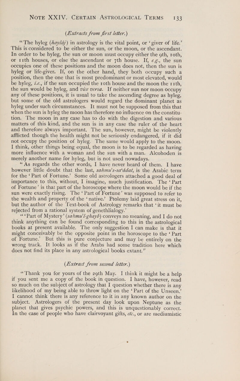 (.Extracts fro?n first letter.) “The hyleg (hayldj) in astrology is the vital point, or ‘giver of life/ This is considered to be either the sun, or the moon, or the ascendant. In order to be hyleg, the sun or moon must occupy either the 9th, 10th, or nth houses, or else the ascendant or 7th house. If, e.g., the sun occupies one of these positions and the moon does not, then the sun is hyleg or life-giver. If, on the other hand, they both occupy such a position, then the one that is most predominant or most elevated, would be hyleg, i.e., if the sun occupied the 10th house and the moon the nth, the sun would be hyleg, and vice versa. If neither sun nor moon occupy any of these positions, it is usual to take the ascending degree as hyleg, but some of the old astrologers would regard the dominant planet as hyleg under such circumstances. It must not be supposed from this that when the sun is hyleg the moon has therefore no influence on the constitu¬ tion. The moon in any case has to do with the digestion and various matters of this kind, and the sun is in any case the ruler of the heart and therefore always important. The sun, however, might be violently afflicted though the health might not be seriously endangered, if it did not occupy the position of hyleg. The same would apply to the moon. I think, other things being equal, the moon is to be regarded as having more influence with a woman and the sun with a man. Alcohoden is merely another name for hyleg, but is not used nowadays. “ As regards the other words, I have never heard of them. I have however little doubt that the last, sahmu's-sa'ddat, is the Arabic term for the ‘ Part of Fortune.’ Some old astrologers attached a good deal of importance to this, without, I imagine, much justification. The £ Part of Fortune ’ is that part of the horoscope where the moon would be if the sun were exactly rising. The £ Part of Fortune ’ was supposed to refer to the wealth and property of the £ native.’ Ptolemy laid great stress on it, but the author of the Text-book of Astrology remarks that £ it must be rejected from a rational system of genethlialogy.’ “ ‘Part of Mystery’ (sahmull-ghayb) conveys no meaning, and I do not think anything can be found corresponding to this in the astrological books at present available. The only suggestion I can make is that it might conceivably be the opposite point in the horoscope to the ‘ Part of Fortune.’ But this is pure conjecture and may be entirely on the wrong track. It looks as if the Arabs had some tradition here which does not find its place in any astrological books extant.” (.Extract from second letter.) “Thank you for yours of the 29th May. I think it might be a help if you sent me a copy of the book in question. I have, however, read so much on the subject of astrology that I question whether there is any likelihood of my being able to throw light on the ‘Part of the Unseen.’ I cannot think there is any reference to it in any known author on the subject. Astrologers of the present day look upon Neptune as the planet that gives psychic powers, and this is unquestionably correct. In the case of people who have clairvoyant gifts, etc., or are mediumistic