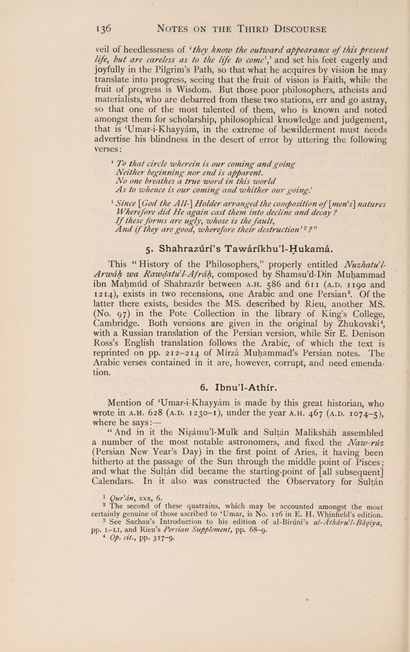 veil of heedlessness of 1 they know the outward appearance of this present life, but are careless as to the life to comexJ and set his feet eagerly and joyfully in the Pilgrim’s Path, so that what he acquires by vision he may translate into progress, seeing that the fruit of vision is Faith, while the fruit of progress is Wisdom. But those poor philosophers, atheists and materialists, who are debarred from these two stations, err and go astray, so that one of the most talented of them, who is known and noted amongst them for scholarship, philosophical knowledge and judgement, that is ‘Umar-i-Khayyam, in the extreme of bewilderment must needs advertise his blindness in the desert of error by uttering the following verses: ‘ To that circle wherein is our coming and going Neither beginning nor end is apparent. No one breathes a true word in this world As to whence is our coming and whither our goingl ‘ Since [God the All-] Holder arranged the composition of [metis] natures Wherefore did He again cast them into decline and decay ? If these forms are ugly, whose is the fault, And if they are good, wherefore their destruction ’1 21 ” 5. Shahrazuri’s Tawankhu’l-Hukama. This “ History of the Philosophers,” properly entitled Nuzhatu'l- Arwdh wa Rawdatdl-Afrah, composed by Shamsu’d-Din Muhammad ibn Mahmud of Shahrazfir between a.h. 586 and 611 (a.d. 1190 and 1214), exists in two recensions, one Arabic and one Persian3. Of the latter there exists, besides the MS. described by Rieu, another MS. (No. 97) in the Pote Collection in the library of King’s College, Cambridge. Both versions are given in the original by Zhukovski4, with a Russian translation of the Persian version, while Sir E. Denison Ross’s English translation follows the Arabic, of which the text is reprinted on pp. 212-214 of Mirza Muhammad’s Persian notes. The Arabic verses contained in it are, however, corrupt, and need emenda¬ tion. 6. Ibnu’l-Athfr. Mention of ‘Umar-i-Khayyam is made by this great historian, who wrote in a.h. 628 (a.d. 1230-1), under the year a.h. 467 (a.d. 1074-5), where he says:— “ And in it the Nizamu’l-Mulk and Sultan Malikshah assembled a number of the most notable astronomers, and fixed the Naw-ruz (Persian New Year’s Day) in the first point of Aries, it having been hitherto at the passage of the Sun through the middle point of Pisces; and what the Sultan did became the starting-point of [all subsequent] Calendars. In it also was constructed the Observatory for Sultan 1 Qur'an, xxx, 6. 2 The second of these quatrains, which may be accounted amongst the most certainly genuine of those ascribed to ‘Umar, is No. 126 in E. H. Whinfield’s edition. 3 See Sachau’s Introduction to his edition of al-Birunfs at-Athdru'l-Bdqiya, pp. L—Li, and Rieu’s Persian Supplement, pp. 68-9. 4 Op. cit., pp. 327-9.