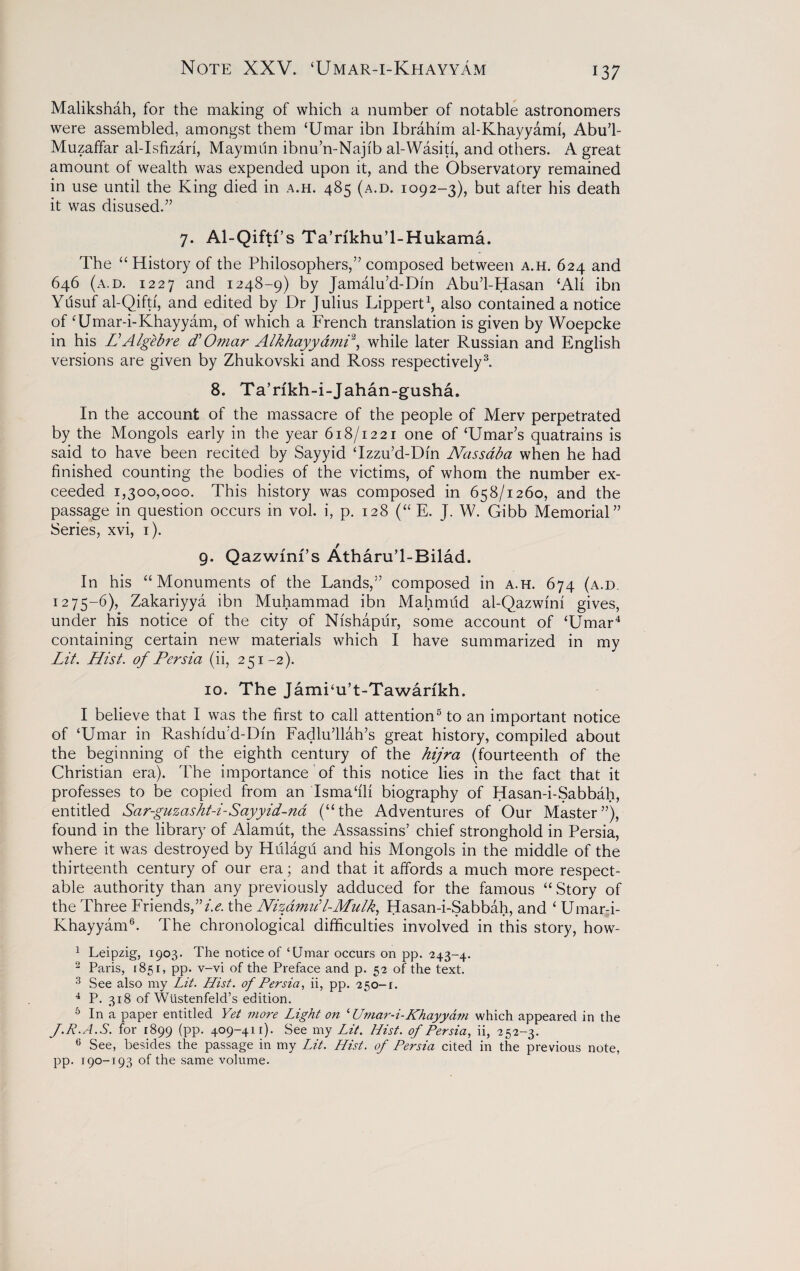 Malikshah, for the making of which a number of notable astronomers were assembled, amongst them ‘Umar ibn Ibrahim al-Khayyami, Abu’l- Muzaffar al-Isfizari, Maymiin ibnu’n-Najib al-Wasiti, and others. A great amount of wealth was expended upon it, and the Observatory remained in use until the King died in a.h. 485 (a.d. 1092-3), but after his death it was disused.” 7. Al-Qiftf s Ta’rikhu’l-Hukama. The “History of the Philosophers,” composed between a.h. 624 and 646 (a.d. 1227 and 1248-9) by Jamalu’d-Din Abu’l-Hasan ‘Ali ibn Yfisuf al-Qifti, and edited by Dr Julius Lippert1, also contained a notice of ‘Umar-i-Khayyam, of which a French translation is given by Woepcke in his LAIgebre cT Omar Alkhayyami2, while later Russian and English versions are given by Zhukovski and Ross respectively3. 8. Ta’rfkh-i-Jahan-gusha. In the account of the massacre of the people of Merv perpetrated by the Mongols early in the year 618/1221 one of ‘Umar’s quatrains is said to have been recited by Sayyid ‘Izzu’d-Dm Nassaba when he had finished counting the bodies of the victims, of whom the number ex¬ ceeded 1,300,000. This history was composed in 658/1260, and the passage in question occurs in vol. i, p. 128 (“ E. J. W. Gibb Memorial” Series, xvi, 1). 9. QazwfnPs Atharu’l-Bilad. In his “Monuments of the Lands,” composed in a.h. 674 (a.d. 1275-6), Zakariyya ibn Muhammad ibn Mahmud al-Qazwini gives, under his notice of the city of Nishapur, some account of ‘Umar4 containing certain new materials which I have summarized in my Lit. Hist, of Persia (ii, 251-2). 10. The Jami‘u’t-Tawarikh. I believe that 1 was the first to call attention5 to an important notice of ‘Umar in Rashidu’d-Din Fadlu’llah’s great history, compiled about the beginning of the eighth century of the hijra (fourteenth of the Christian era). The importance of this notice lies in the fact that it professes to be copied from an Ismafili biography of Hasan-i-Sabbah, entitled Sar-guzasht-i-Sayyid-na (“the Adventures of Our Master”), found in the library of Alamiit, the Assassins’ chief stronghold in Persia, where it was destroyed by Hiilagu and his Mongols in the middle of the thirteenth century of our era; and that it affords a much more respect¬ able authority than any previously adduced for the famous “ Story of the Three Friends,”z>. the Nizamiil-Mulk, Hasan-i-Sabbah, and ‘ Umar-i- Khayyam6. The chronological difficulties involved in this story, how- 1 Leipzig, 1903. The notice of ‘Umar occurs on pp. 243-4. 2 Paris, 1851, pp. v-vi of the Preface and p. 52 of the text. 3 See also my Lit. Hist, of Persia, ii, pp. 250-1. 4 P. 318 of Wlistenfeld’s edition. 5 In a paper entitled Yet more Light on ‘ Umar-i-Khayyam which appeared in the J.R.A.S. for 1899 (pp. 409-411). See my Lit. Hist, of Persia, ii, 252-3. 6 See, besides the passage in my Lit. Hist, of Pei'sia cited in the previous note, pp. 190-193 of the same volume.