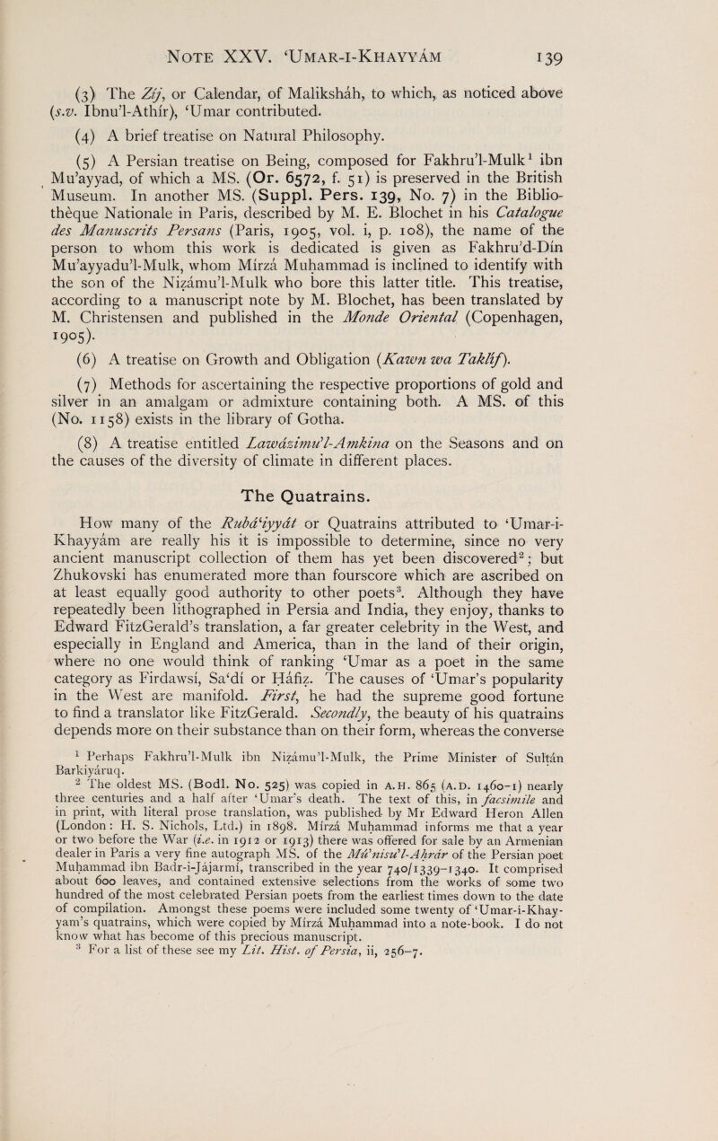 (3) The Zij, or Calendar, of Malikshah, to which, as noticed above (s.v. Ibnu’l-Athlr), ‘Umar contributed. (4) A brief treatise on Natural Philosophy. (5) A Persian treatise on Being, composed for Fakhru’l-Mulk1 ibn Mu’ayyad, of which a MS. (Or. 6572, f. 51) is preserved in the British Museum. In another MS. (Suppl. Pers. 139, No. 7) in the Biblio- theque Nationale in Paris, described by M. E. Blochet in his Catalogue des Manuscrits Persa?is (Paris, 1905, vol. i, p. 108), the name of the person to whom this work is dedicated is given as Fakhru’d-Dln Mu’ayyadu’l-Mulk, whom Mirza Muhammad is inclined to identify with the son of the Nizamu’l-Mulk who bore this latter title. This treatise, according to a manuscript note by M. Blochet, has been translated by M. Christensen and published in the Monde Orietital (Copenhagen, I9°5)- (6) A treatise on Growth and Obligation (/fawn wa Taklif). (7) Methods for ascertaining the respective proportions of gold and silver in an amalgam or admixture containing both. A MS. of this (No. 1158) exists in the library of Gotha. (8) A treatise entitled Lawazimill-Anikina on the Seasons and on the causes of the diversity of climate in different places. The Quatrains. How many of the RubaHyydt or Quatrains attributed to ‘Umar-i- Khayyam are really his it is impossible to determine, since no very ancient manuscript collection of them has yet been discovered2; but Zhukovski has enumerated more than fourscore which are ascribed on at least equally good authority to other poets3. Although they have repeatedly been lithographed in Persia and India, they enjoy, thanks to Edward FitzGerald’s translation, a far greater celebrity in the West, and especially in England and America, than in the land of their origin, where no one would think of ranking ‘Umar as a poet in the same category as Firdawsi, Sa‘di or Hafiz. The causes of ‘Umar’s popularity in the West are manifold. First, he had the supreme good fortune to find a translator like FitzGerald. Secondly, the beauty of his quatrains depends more on their substance than on their form, whereas the converse 1 Perhaps Fakhru’l-Mulk ibn Nizamu’l-Mulk, the Prime Minister of Sultan Barldyaruq. 2 The oldest MS. (Bodl. No. 525) was copied in A.H. 865 (a.d. 1460-1) nearly three centuries and a half after ‘Umars death. The text of this, in facsimile and in print, with literal prose translation, was published by Mr Edward Heron Allen (London : PI. S. Nichols, Ltd.) in 1898. Mirza Muhammad informs me that a year or two before the War (i.e. in 1912 or 1913) there was offered for sale by an Armenian dealer in Paris a very fine autograph MS. of the Mu’nisuL-A hr dr of the Persian poet Muhammad ibn Badr-i-Jajarmi, transcribed in the year 740/1339-1340. It comprised about 600 leaves, and contained extensive selections from the works of some two hundred of the most celebrated Persian poets from the earliest times down to the date of compilation. Amongst these poems were included some twenty of ‘Umar-i-Khay- yam’s quatrains, which were copied by Mirza Muhammad into a note-book. I do not know what has become of this precious manuscript. 3 For a list of these see my Lit. Hist. of Persia, ii, 256-7.