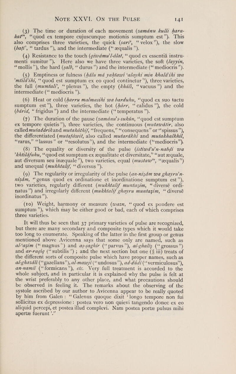 Note XXVI. On the Pulse (3) The time or duration of each movement (zamanu kulli hara- katin, “quod ex tempore cujuscunque motionis sumptum est”). This also comprises three varieties, the quick (sari‘, “ velox ”), the slow (batf, “ tardus ”), and the intermediate (“ sequalis ”). (4) Resistance to the touch (qiwdmu'l-alat, “ quod ex essentia instru¬ ment sumitur ”). Here also we have three varieties, the soft (layyin, “ mollis ”), the hard (salb, “ durus ”) and the intermediate (“ mediocris ”). (5) Emptiness or fulness (halu md yahtawi ‘alayhi min khalaihi wa ’mtildHhi, “quod est sumptum ex eo quod continetur ”), three varieties, the full (mumtali\ “plenus”), the empty (khali, “vacuus”) and the intermediate (“ mediocris ”). (6) Heat or cold (harm malmasihi wa barduhu, “quod ex suo tactu sumptum est”), three varieties, the hot (harr, “ calidus ”), the cold (barid, “ frigidus ”) and the intermediate (“ temperatus ”). (7) The duration of the pause (zamanu's-sukun, “quod est sumptum ex tempore quietis ”), three varieties, the continuous (mutawdtir, also calledmutadarikand mutakathif “frequens,” “consequens” or “spissus”), the differentiated (;mutajdivit, also called mutarakhi and mutakhalkhil, “rams,” “lassus” or “resolutus”), and the intermediate (“mediocris”). (8) The equality or diversity of the pulse (istiwa’u’n-nabdi wa ’khtildfuhu, “quod est sumptum ex sequalitate et diversitate,” “aut sequale, aut diversum seu inaequale”), two varieties, equal (mustaw™, “sequalis”) and unequal (mukhtalif, “ diversus ”). (9) The regularity or irregularity of the pulse (an-nizdm wa ghayru'n- nizam, “ genus quod ex ordinatione et inordinatione sumptum est ”), two varieties, regularly different (mukhtalif muntazim, “ diverse ordi- natus ”) and irregularly different (mukhtalif ghayru muntazim, “diverse inordinatus ”). (10) Weight, harmony or measure (wazn, “ quod ex pondere est sumptum ”), which may be either good or bad, each of which comprises three varieties. It will thus be seen that 37 primary varieties of pulse are recognized, but there are many secondary and composite types which it would take too long to enumerate. Speaking of the latter in the first group or genus mentioned above Avicenna says that some only are named, such as al-'azim (“magnus”) and as-saghir (“parvus”), al-ghaliz (“grossus”) and ar-raqtq (“subtilis”) ; and the next section but one (§ iii) treats of the different sorts of composite pulse which have proper names, such as al-ghazali (“gazellans”), al-mawjif undosus”), ad-dudi(“vermiculosus”), an-namli (“ formicans ”), etc. Very full treatment is accorded to the whole subject, and in particular it is explained why the pulse is felt at the wrist preferably to any other place, and what precautions should be observed in feeling it. The remarks about the observing of the systole ascribed by our author to Avicenna appear to be really quoted by him from Galen : “ Galenus quoque dixit ‘ longo tempore non fui sollicitus ex depressione : postea. vero non quievi tangendo donee ex eo aliquid percepi, et postea illud complevi. Nam postea portce pulsus mihi apertae fuerunt V’