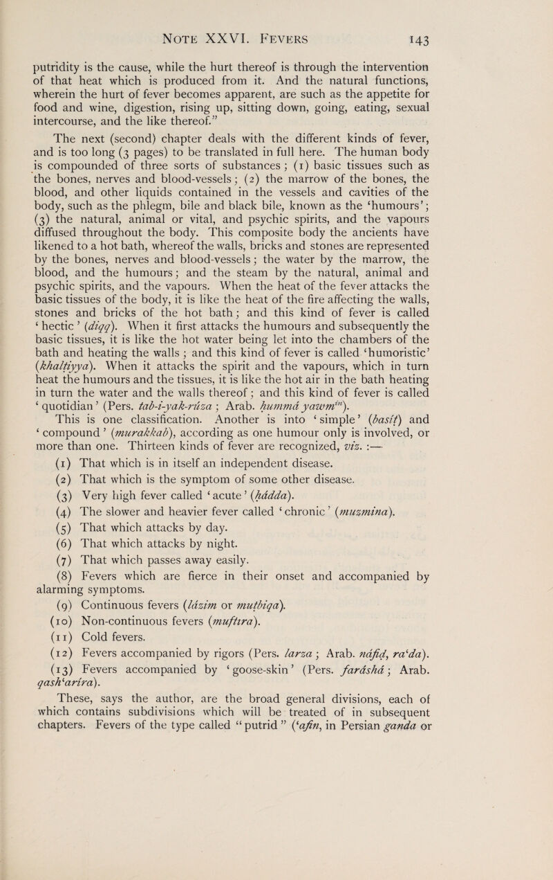 Note XXVI. Fevers putridity is the cause, while the hurt thereof is through the intervention of that heat which is produced from it. And the natural functions, wherein the hurt of fever becomes apparent, are such as the appetite for food and wine, digestion, rising up, sitting down, going, eating, sexual intercourse, and the like thereof.” The next (second) chapter deals with the different kinds of fever, and is too long (3 pages) to be translated in full here. The human body is compounded of three sorts of substances ; (1) basic tissues such as the bones, nerves and blood-vessels; (2) the marrow of the bones, the blood, and other liquids contained in the vessels and cavities of the body, such as the phlegm, bile and black bile, known as the ‘humours’; (3) the natural, animal or vital, and psychic spirits, and the vapours diffused throughout the body. This composite body the ancients have likened to a hot bath, whereof the walls, bricks and stones are represented by the bones, nerves and blood-vessels; the water by the marrow, the blood, and the humours; and the steam by the natural, animal and psychic spirits, and the vapours. When the heat of the fever attacks the basic tissues of the body, it is like the heat of the fire affecting the walls, stones and bricks of the hot bath; and this kind of fever is called ‘ hectic 5 (diqq). When it first attacks the humours and subsequently the basic tissues, it is like the hot water being let into the chambers of the bath and heating the walls ; and this kind of fever is called ‘humoristic’ (khaltiyya). When it attacks the spirit and the vapours, which in turn heat the humours and the tissues, it is like the hot air in the bath heating in turn the water and the walls thereof; and this kind of fever is called ‘quotidian’ (Pers. tab-i-yak-?'itza ; Arab, humma yawmin). This is one classification. Another is into ‘ simple ’ (basi'f) and ‘ compound ’ (fmirakkab), according as one humour only is involved, or more than one. Thirteen kinds of fever are recognized, viz. :— (1) That which is in itself an independent disease. (2) That which is the symptom of some other disease. (3) Very high fever called ‘acute ’ (hadda). (4) The slower and heavier fever called ‘ chronic ’ (muzmina). (5) That which attacks by day. (6) That which attacks by night. (7) That which passes away easily. (8) Fevers which are fierce in their onset and accompanied by alarming symptoms. (9) Continuous fevers (lazim or mutbiqa). (10) Non-continuous fevers (muftira). (n) Cold fevers. (12) Fevers accompanied by rigors (Pers. larza ; Arab, nafid, ralda). (13) Fevers accompanied by ‘goose-skin’ (Pers. faras ha; Arab. qashlartra). These, says the author, are the broad general divisions, each of which contains subdivisions which will be treated of in subsequent chapters. Fevers of the type called “putrid ” ((afn, in Persian ganda or