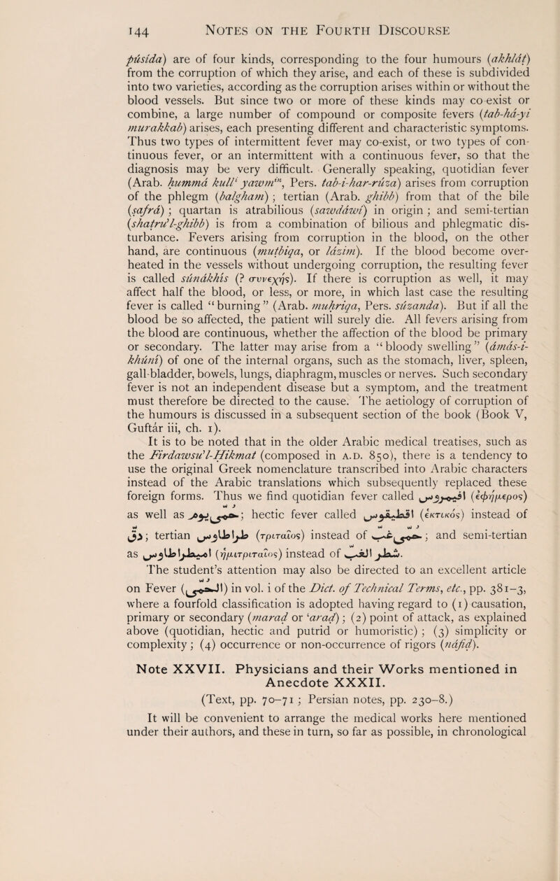 pusida) are of four kinds, corresponding to the four humours (akhldt) from the corruption of which they arise, and each of these is subdivided into two varieties, according as the corruption arises within or without the blood vessels. But since two or more of these kinds may co exist or combine, a large number of compound or composite fevers (tab-ha-yi murakkab) arises, each presenting different and characteristic symptoms. Thus two types of intermittent fever may co-exist, or two types of con¬ tinuous fever, or an intermittent with a continuous fever, so that the diagnosis may be very difficult. Generally speaking, quotidian fever (Arab, humma kullL yawmin, Pers. tab-i-har-niza) arises from corruption of the phlegm (balgham); tertian (Arab, ghibb) from that of the bile (safrd); quartan is atrabilious (sawddwt) in origin ; and semi-tertian (shatrdl-ghibb) is from a combination of bilious and phlegmatic dis¬ turbance. Fevers arising from corruption in the blood, on the other hand, are continuous (mutbiqa, or lazini). If the blood become over¬ heated in the vessels without undergoing corruption, the resulting fever is called sunakhis (? <rwzyf\i). If there is corruption as well, it may affect half the blood, or less, or more, in which last case the resulting fever is called “ burning ” (Arab, muhriqa, Pers. silzanda). But if all the blood be so affected, the patient will surely die. All fevers arising from the blood are continuous, whether the affection of the blood be primary or secondary. The latter may arise from a ‘‘bloody swelling ” (dmds-i- khuni) of one of the internal organs, such as the stomach, liver, spleen, gall-bladder, bowels, lungs, diaphragm, muscles or nerves. Such secondary fever is not an independent disease but a symptom, and the treatment must therefore be directed to the cause. The aetiology of corruption of the humours is discussed in a subsequent section of the book (Book V, Guftar iii, ch. i). It is to be noted that in the older Arabic medical treatises, such as the Firdawsu?l-Hikmat (composed in a.d. 850), there is a tendency to use the original Greek nomenclature transcribed into Arabic characters instead of the Arabic translations which subsequently replaced these foreign forms. Thus we find quotidian fever called (tyrjfiepos) as well as hectic fever called (cktikos) instead of %Ai * IAJ yj J tertian (rptraios) instead of ; and semi-tertian yJ as {rjfMTpiTaios) instead of jJsuj. The student’s attention may also be directed to an excellent article id J on Fever in vol. i of the Diet. of Technical Terms, etc., pp. 381-3, where a fourfold classification is adopted having regard to (1) causation, primary or secondary (mar ad or ‘arad); (2) point of attack, as explained above (quotidian, hectic and putrid or humoristic); (3) simplicity or complexity ; (4) occurrence or non-occurrence of rigors (nafid). Note XXVII. Physicians and their Works mentioned in Anecdote XXXII. (Text, pp. 70-71; Persian notes, pp. 230-8.) It will be convenient to arrange the medical works here mentioned under their authors, and these in turn, so far as possible, in chronological