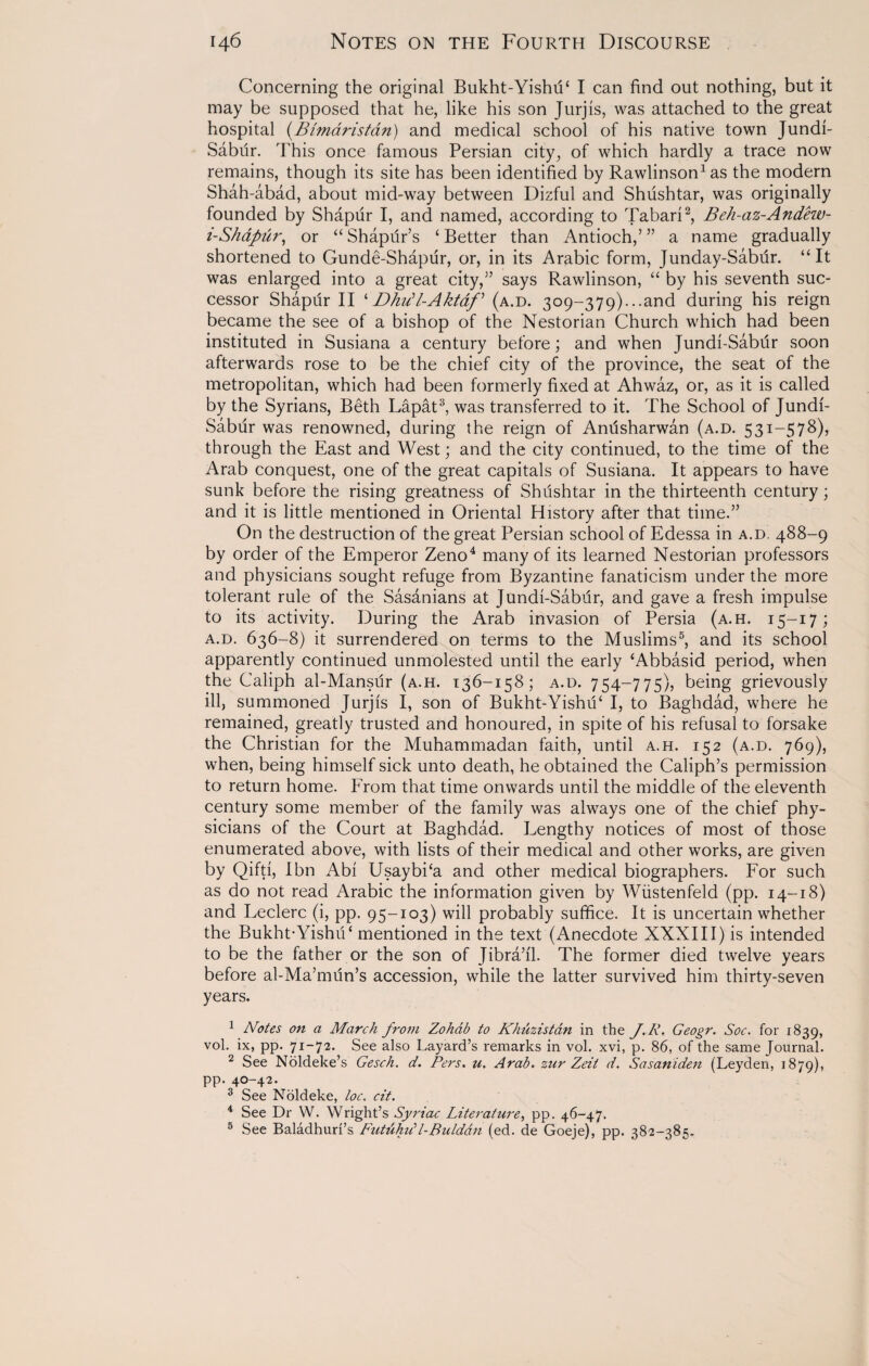 Concerning the original Bukht-Yishu‘ I can find out nothing, but it may be supposed that he, like his son Jurjis, was attached to the great hospital (Bimdristan) and medical school of his native town Jundi- Sabur. This once famous Persian city, of which hardly a trace now remains, though its site has been identified by Rawlinso^as the modern Shah-abad, about mid-way between Dizful and Shushtar, was originally founded by Shapur I, and named, according to Tabari1 2, Beh-az-Andew- i-Shapiir, or “ Shapur’s ‘ Better than Antioch,’ ” a name gradually shortened to Gunde-Shapur, or, in its Arabic form, Junday-Sabur. “It was enlarged into a great city,” says Rawlinson, “ by his seventh suc¬ cessor Shapdr II ‘DhuU-Akt&f* (a.d. 309-379)...and during his reign became the see of a bishop of the Nestorian Church which had been instituted in Susiana a century before; and when Jundi-Sabtir soon afterwards rose to be the chief city of the province, the seat of the metropolitan, which had been formerly fixed at Ahwaz, or, as it is called by the Syrians, Beth Lapat3, was transferred to it. The School of Jundi- Sabur was renowned, during the reign of Anusharwan (a.d. 531-578), through the East and West; and the city continued, to the time of the Arab conquest, one of the great capitals of Susiana. It appears to have sunk before the rising greatness of Shushtar in the thirteenth century; and it is little mentioned in Oriental History after that time.” On the destruction of the great Persian school of Edessa in a.d. 488-9 by order of the Emperor Zeno4 many of its learned Nestorian professors and physicians sought refuge from Byzantine fanaticism under the more tolerant rule of the Sasanians at Jundi-Sabur, and gave a fresh impulse to its activity. During the Arab invasion of Persia (a.h. 15-17; a.d. 636-8) it surrendered on terms to the Muslims5, and its school apparently continued unmolested until the early ‘Abbasid period, when the Caliph al-Mansur (a.h. 136-158; a.d. 754-775), being grievously ill, summoned Jurjis I, son of Bukht-YishiP I, to Baghdad, where he remained, greatly trusted and honoured, in spite of his refusal to forsake the Christian for the Muhammadan faith, until a.h. 152 (a.d. 769), when, being himself sick unto death, he obtained the Caliph’s permission to return home. From that time onwards until the middle of the eleventh century some member of the family was always one of the chief phy¬ sicians of the Court at Baghdad. Lengthy notices of most of those enumerated above, with lists of their medical and other works, are given by Qifti, I bn Abi UsaybPa and other medical biographers. For such as do not read Arabic the information given by Wiistenfeld (pp. 14-18) and Leclerc (i, pp. 95-103) will probably suffice. It is uncertain whether the Bukht-YishiU mentioned in the text (Anecdote XXXIII) is intended to be the father or the son of Jibra’fl. The former died twelve years before al-Ma’mun’s accession, while the latter survived him thirty-seven years. 1 Notes on a March from Zohdb to Khuzistan in the J. R. Geogr. Soc. for 1839, vol. ix, pp. 71-72. See also Layard’s remarks in vol. xvi, p. 86, of the same Journal. 2 See Noldeke’s Gesch. d. Pers. u. Arab, zur Zeii d. Sasaniden (Leyden, 1879), 4O 4^* 3 See Noldeke, loc. cit. 4 See Dr W. Wright’s Syriac Literature, pp. 46-47. 5 See Baladhuri’s Futuhidl-Bulddn (ed. de Goeje), pp. 382-385.