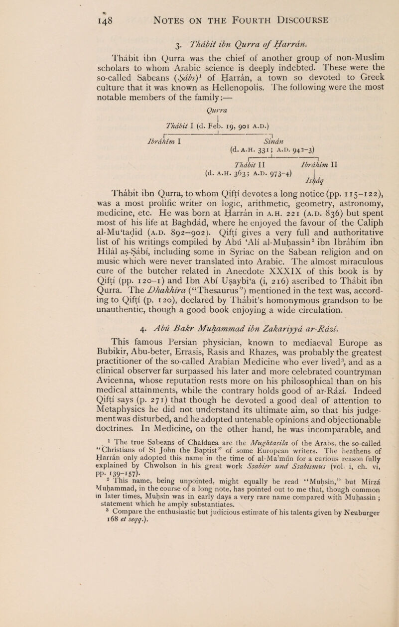 3. Thabit ibn Qurra of Harran. Thabit ibn Qurra was the chief of another group of non-Muslim scholars to whom Arabic science is deeply indebted. These were the so-called Sabeans ($abi)L of Harran, a town so devoted to Greek culture that it was known as Hellenopolis. The following were the most notable members of the family:— Qurra I Thabit I (d. Feb. 19, 901 A.D.) f-1-71 Ibrahim I Sinan (d. A.H. 331; A.D. 942-3) H-1-71 Thdbit II Ibrahim II (d. a.h. 363; a.d. 973-4) | Ishaq Thabit ibn Qurra, to whom Qifti devotes a long notice (pp. 115-122), was a most prolific writer on logic, arithmetic, geometry, astronomy, medicine, etc. He was born at Harran in a.h. 221 (a.d. 836) but spent most of his life at Baghdad, where he enjoyed the favour of the Caliph al-Mu‘tadid (a.d. 892-902). Qifti gives a very full and authoritative list of his writings compiled by Abu ‘Ali al-Muhassin2 ibn Ibrahim ibn Hilal as-Sabi, including some in Syriac on the Sabean religion and on music which were never translated into Arabic. The almost miraculous cure of the butcher related in Anecdote XXXIX of this book is by Qifti (pp. 120-1) and Ibn Abi Usaybka (i, 216) ascribed to Thabit ibn Qurra. The Dhakhira (“Thesaurus”) mentioned in the text was, accord¬ ing to Qifti (p. 120), declared by Thabit’s homonymous grandson to be unauthentic, though a good book enjoying a wide circulation. 4. Abu Bakr Muhammad ibn Zakariyya ar-Razi. This famous Persian physician, known to mediaeval Europe as Bubikir, Abu-beter, Errasis, Rasis and Rhazes, was probably the greatest practitioner of the so-called Arabian Medicine who ever lived3, and as a clinical observer far surpassed his later and more celebrated countryman Avicenna, whose reputation rests more on his philosophical than on his medical attainments, while the contrary holds good of ar-Razi. Indeed Qifti says (p. 271) that though he devoted a good deal of attention to Metaphysics he did not understand its ultimate aim, so that his judge¬ ment was disturbed, and he adopted untenable opinions and objectionable doctrines. In Medicine, on the other hand, he was incomparable, and 1 'the true Sabeans of Chaldaea are the Mughtasila of the Arabs, the so-called “Christians of St John the Baptist” of some European writers. The heathens of Harran only adopted this name in the time of al-Ma’miin for a curious reason fully explained by Chwolson in his great work Ssabier und Ssabismus (vol. i, ch. vi, PP- i59~l57)- 2 This name, being unpointed, might equally be read “Muhsin,” but Mirza Muhammad, in the course of a long note, has pointed out to me that, though common in later times, Muhsin was in early days a very rare name compared with Muhassin ; statement which he amply substantiates. 3 Compare the enthusiastic but judicious estimate of his talents given by Neuburger 168 et seqq.).