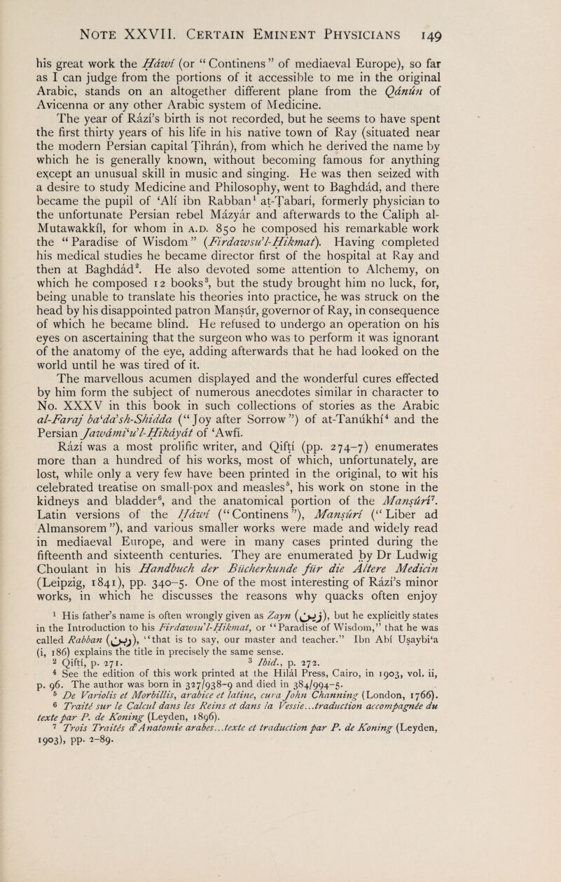 his great work the Hawi (or “ Continens ” of mediaeval Europe), so far as I can judge from the portions of it accessible to me in the original Arabic, stands on an altogether different plane from the Qanun of Avicenna or any other Arabic system of Medicine. The year of Razi’s birth is not recorded, but he seems to have spent the first thirty years of his life in his native town of Ray (situated near the modern Persian capital Tihran), from which he derived the name by which he is generally known, without becoming famous for anything except an unusual skill in music and singing. He was then seized with a desire to study Medicine and Philosophy, went to Baghdad, and there became the pupil of ‘All ibn Rabban1 at-Tabari, formerly physician to the unfortunate Persian rebel Mazyar and afterwards to the Caliph al- Mutawakkil, for whom in a.d. 850 he composed his remarkable work the “ Paradise of Wisdom ” (Firdawsi/l-Hikmaf). Having completed his medical studies he became director first of the hospital at Ray and then at Baghdad2. He also devoted some attention to Alchemy, on which he composed 12 books3, but the study brought him no luck, for, being unable to translate his theories into practice, he was struck on the head by his disappointed patron Mansur, governor of Ray, in consequence of which he became blind. He refused to undergo an operation on his eyes on ascertaining that the surgeon who was to perform it was ignorant of the anatomy of the eye, adding afterwards that he had looked on the world until he was tired of it. The marvellous acumen displayed and the wonderful cures effected by him form the subject of numerous anecdotes similar in character to No. XXXV in this book in such collections of stories as the Arabic al-Faraj bcfdc?sh-Shidda (“Joy after Sorrow”) of at-Tanukhi4 and the Persian Jawamdud-Hikayat of ‘Awfi. Razl was a most prolific writer, and Qifti (pp. 274-7) enumerates more than a hundred of his works, most of which, unfortunately, are lost, while only a very few have been printed in the original, to wit his celebrated treatise on small-pox and measles6, his work on stone in the kidneys and bladder6, and the anatomical portion of the Mansurd. Latin versions of the Hawi (“Continens”), Mansuri (“Liber ad Almansorem ”), and various smaller works were made and widely read in mediaeval Europe, and were in many cases printed during the fifteenth and sixteenth centuries. They are enumerated by Dr Ludwig Choulant in his Handbuch der Biicherkunde fiir die Altere Medicin (Leipzig, 1841), pp. 340-5. One of the most interesting of Razi’s minor works, in which he discusses the reasons why quacks often enjoy 1 His father’s name is often wrongly given as Zayn (^jj), but he explicitly states in the Introduction to his Firdazvsul-Hikmat, or “Paradise of Wisdom,” that he was called Rabban (L>t^)> “that is to say, our master and teacher.” Ibn Abi UsaybPa (i, 186) explains the title in precisely the same sense. 2 Qifti, p. 271. 3 Ibid., p. 272. 4 See the edition of this work printed at the Hilal Press, Cairo, in 1903, vol. ii, p. 96. The author was born in 327/938-9 and died in 384/994-5. 5 De Variolis et Morbillis, arabice et latine, cur a John Cbanning (London, 17 66). 6 Trait£ sur le Calcul dans les Reins et dans la Vessie...traduction accompagnie du textepar P. de Koning (Leyden, 1896). 7 Trois Traites <TAnatomie arabes...texte et traduction par P. de Koning (Leyden, i9°3)> PP- 2-89-