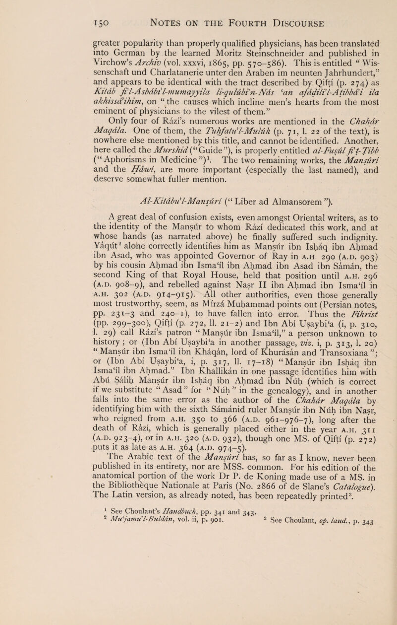 greater popularity than properly qualified physicians, has been translated into German by the learned Moritz Steinschneider and published in Virchow’s Archiv (vol. xxxvi, 1865, pp. 570-586). This is entitled u Wis- senschaft und Charlatanerie unter den Araben im neunten Jahrhundert,” and appears to be identical with the tract described by Qifti (p. 274) as Kitab ftl-Asbabil-mumayyila li-qulu bb n - Nds 1 2an afadil? I-A tibbabi ila akhissabihim, on “ the causes which incline men’s hearts from the most eminent of physicians to the vilest of them.” Only four of Razi’s numerous works are mentioned in the Chahdr Maqdla. One of them, the Tnhfatibl-Muluk (p. 71, 1. 22 of the text), is nowhere else mentioned by this title, and cannot be identified. Another, here called the Murshid(“Guide”), is properly entitled al-Fusulflt-Tibb (“Aphorisms in Medicine”)1. The two remaining works, the Mansuri and the Hdwi, are more important (especially the last named), and deserve somewhat fuller mention. Al-Kildbu’l-Mansftiri (“ Liber ad Almansorem ”). A great deal, of confusion exists, even amongst Oriental writers, as to the identity of the Mansiir to whom Razi dedicated this work, and at whose hands (as narrated above) he finally suffered such indignity. Yaquta alone correctly identifies him as Mansur ibn Ishaq ibn Ahmad ibn Asad, who was appointed Governor of Ray in a.h. 290 (a.d. 903) by his cousin Ahmad ibn Isma‘i'1 ibn Ahmad ibn Asad ibn Saman, the second King of that Royal House, held that position until a.h. 296 (a.d. 908-9), and rebelled against Nasr II ibn Ahmad ibn Isrnahl in a.h. 302 (a.d. 914-915). All other authorities, even those generally most trustworthy, seem, as Mirza Muhammad points out (Persian notes^ pp. 231-3 and 240-1), to have fallen into error. Thus the Fihrist (pp. 299-300), Qifti (p. 272, 11. 21-2) and Ibn Abi Usaybi‘a (i, p. 310, 1. 29) call Razi’s patron “ Mansiir ibn Ismahl,” a person unknown to history ; or (Ibn Abi Usaybi‘a in another passage, viz. i, p. 313, 1. 20) “ Mansur ibn Isma‘il ibn Khaqan, lord of Khurasan and Transoxiana or (Ibn Abi Usaybi‘a, i, p. 317, 11. 17-18) “Mansiir ibn Ishaq ibn Ismahl ibn Ahmad.” Ibn Khallikan in one passage identifies him with Abu Salih Mansur ibn Ishaq ibn Ahmad ibn Niih (which is correct if we substitute “Asad” for “Nuh” in the genealogy), and in another falls into the same error as the author of the Chahdr Maqdla by identifying him with the sixth Samanid ruler Mansur ibn Nuh ibn Nasr, who reigned from a.h. 350 to 366 (a.d. 961-9*76-7), long after the death of Razi, which is generally placed either in the year a.h. 31 i (a.d. 923-4), or in a.h. 320 (a.d. 932), though one MS. of Qifti (p. 272) puts it as late as a.h. 364 (a.d. 974-5). The Arabic text of the Mansuri has, so far as I know, never been published in its entirety, nor are MSS. common. For his edition of the anatomical portion of the work Dr P. de Koning made use of a MS. in the Bibliotheque Nationale at Paris (No. 2866 of de Slane’s Catalogue). The Latin version, as already noted, has been repeatedly printed3. 1 See Choulant’s Handbuch, pp. 341 and 343. 2 Mu'/amu’l-BuZddn, vol. ii, p. 901. 3 See Choulant, op. laud., p. 343