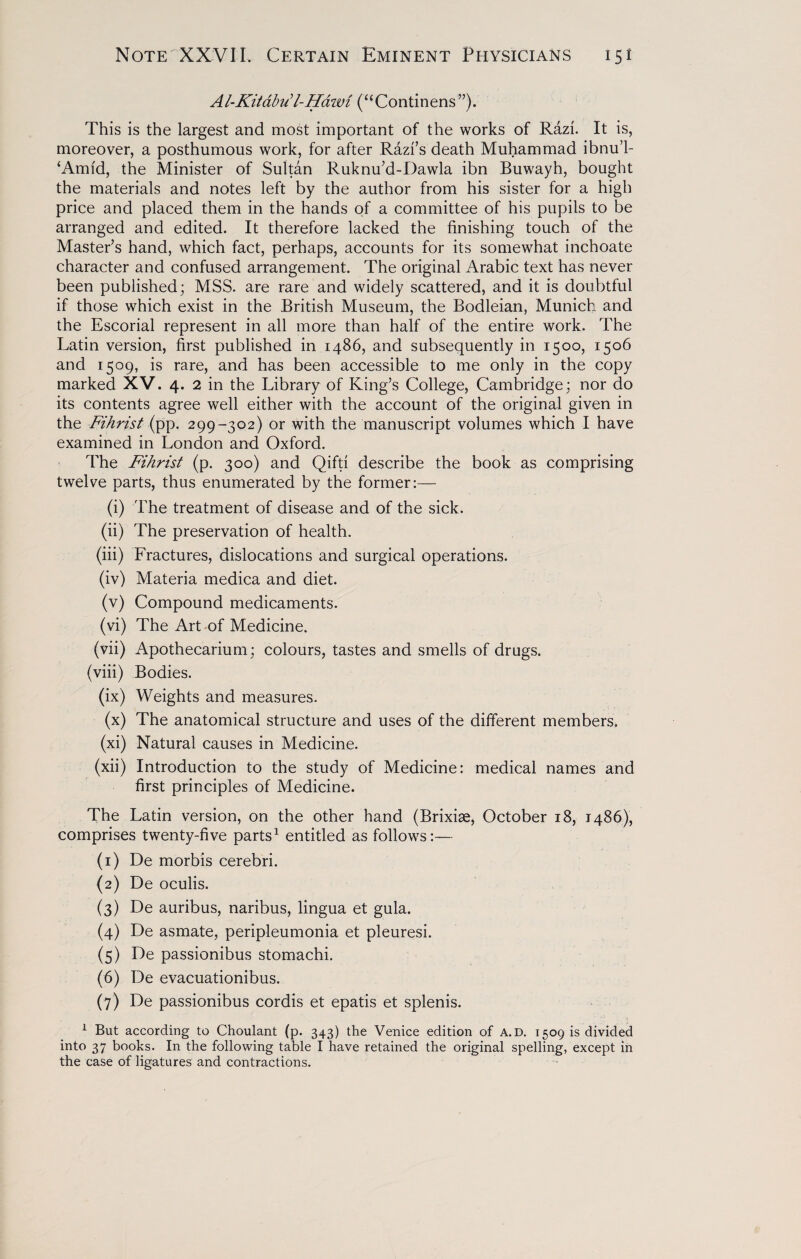 Al-Kitabu’l-Hawi (“Continens”). This is the largest and most important of the works of Razi. It is, moreover, a posthumous work, for after Razi’s death Muhammad ibnu’l- ‘Amid, the Minister of Sultan Ruknu’d-Dawla ibn Buwayh, bought the materials and notes left by the author from his sister for a high price and placed them in the hands of a committee of his pupils to be arranged and edited. It therefore lacked the finishing touch of the Master’s hand, which fact, perhaps, accounts for its somewhat inchoate character and confused arrangement. The original Arabic text has never been published; MSS. are rare and widely scattered, and it is doubtful if those which exist in the British Museum, the Bodleian, Munich and the Escorial represent in all more than half of the entire work. The Latin version, first published in i486, and subsequently in 1500, 1506 and 1509, is rare, and has been accessible to me only in the copy marked XV. 4. 2 in the Library of King’s College, Cambridge; nor do its contents agree well either with the account of the original given in the Fihrist (pp. 299-302) or with the manuscript volumes which I have examined in London and Oxford. The Fihrist (p. 300) and Qifti describe the book as comprising twelve parts, thus enumerated by the former:— (i) The treatment of disease and of the sick. (ii) The preservation of health. (iii) Lractures, dislocations and surgical operations. (iv) Materia medica and diet. (v) Compound medicaments. (vi) The Art of Medicine. (vii) Apothecarium; colours, tastes and smells of drugs. (viii) Bodies. (ix) Weights and measures. (x) The anatomical structure and uses of the different members. (xi) Natural causes in Medicine. (xii) Introduction to the study of Medicine: medical names and first principles of Medicine. The Latin version, on the other hand (Brixiae, October 18, i486), comprises twenty-five parts1 entitled as follows:— (1) De morbis cerebri. {2) De oculis. (3) De auribus, naribus, lingua et gula. (4) De asmate, peripleumonia et pleuresi. (5) De passionibus stomachi. (6) De evacuationibus. (7) De passionibus cordis et epatis et splenis. 1 But according to Choulant (p. 343) the Venice edition of A.D. 1509 is divided into 37 books. In the following table I have retained the original spelling, except in the case of ligatures and contractions.