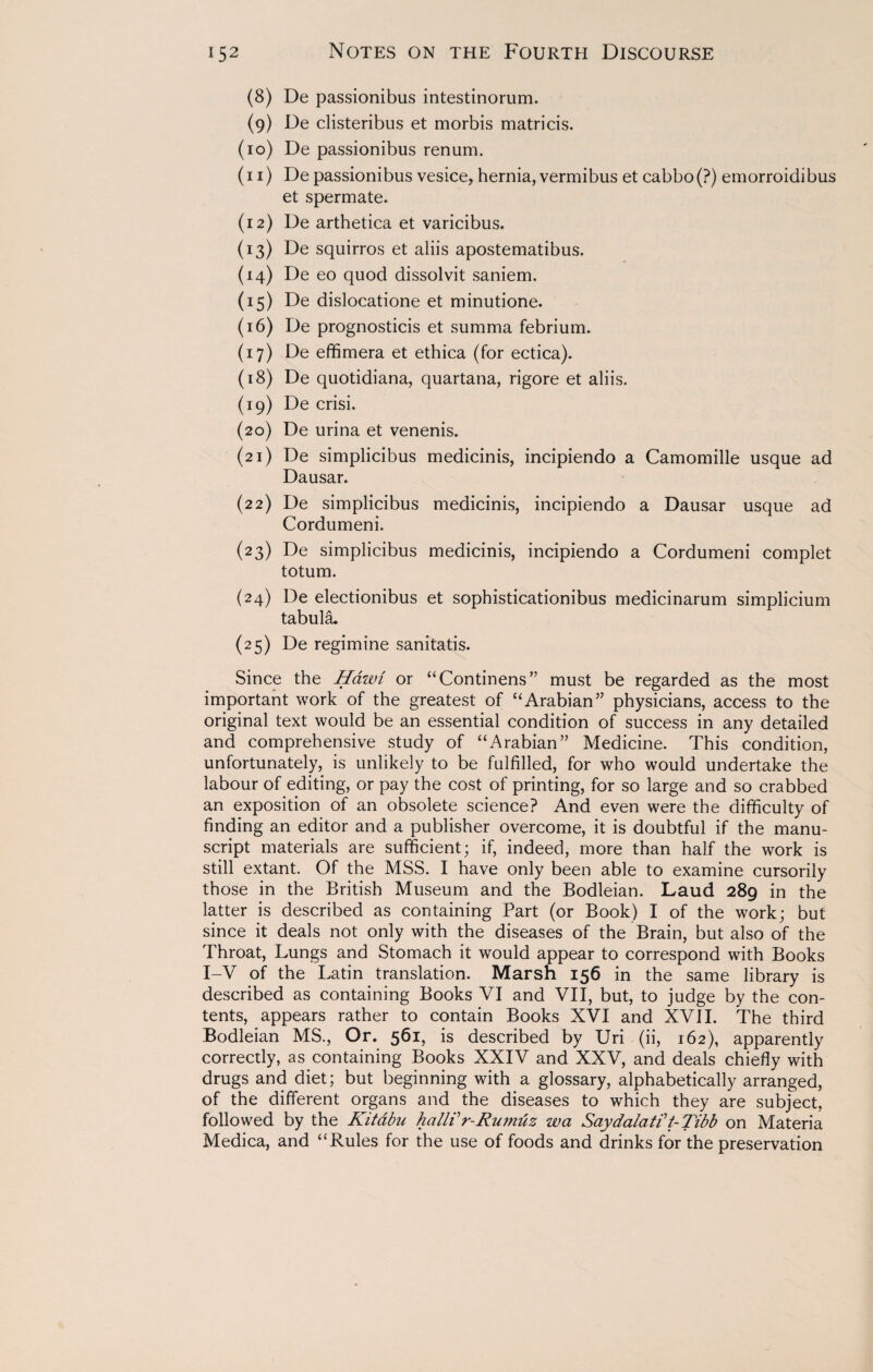 (8) De passionibus intestinorum. (9) De clisteribus et morbis matricis. (10) De passionibus renum. (11) De passionibus vesice, hernia, vermibus et cabbo(?) emorroidibus et spermate. (12) De arthetica et varicibus. (13) De squirros et aliis apostematibus. (14) De eo quod dissolvit saniem. (15) De dislocatione et minutione. (16) De prognosticis et summa febrium. (17) De effimera et ethica (for ectica). (18) De quotidiana, quartana, rigore et aliis. (19) De crisi. (20) De urina et venenis. (21) De simplicibus medicinis, incipiendo a Camomille usque ad Dausar. (22) De simplicibus medicinis, incipiendo a Dausar usque ad Cordumeni. (23) De simplicibus medicinis, incipiendo a Cordumeni complet totum. (24) De electionibus et sophisticationibus medicinarum simplicium tabula, (25) De regimine sanitatis. Since the Hawi or “Continens” must be regarded as the most important work of the greatest of “Arabian” physicians, access to the original text would be an essential condition of success in any detailed and comprehensive study of “Arabian” Medicine. This condition, unfortunately, is unlikely to be fulfilled, for who would undertake the labour of editing, or pay the cost of printing, for so large and so crabbed an exposition of an obsolete science? And even were the difficulty of finding an editor and a publisher overcome, it is doubtful if the manu¬ script materials are sufficient; if, indeed, more than half the work is still extant. Of the MSS. I have only been able to examine cursorily those in the British Museum and the Bodleian. Laud 289 in the latter is described as containing Part (or Book) I of the work; but since it deals not only with the diseases of the Brain, but also of the Throat, Lungs and Stomach it would appear to correspond with Books I-V of the Latin translation. Marsh 156 in the same library is described as containing Books VI and VII, but, to judge by the con¬ tents, appears rather to contain Books XVI and XVII. The third Bodleian MS., Or. 561, is described by Uri (ii, 162), apparently correctly, as containing Books XXIV and XXV, and deals chiefly with drugs and diet; but beginning with a glossary, alphabetically arranged, of the different organs and the diseases to which they are subject, followed by the Kitabu hallVr-Rumuz wa Saydalatit- Tibb on Materia Medica, and “Rules for the use of foods and drinks for the preservation